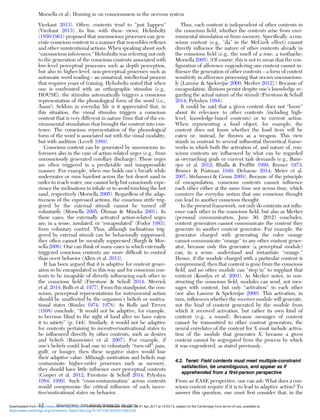 Vierkant 2013). Often, contents tend to “just happen”
(Vierkant 2013). In line with these views, Helmholtz
(1856/1961) proposed that unconscious processes can gen-
erate conscious content in a manner that resembles reﬂexes
and other unintentional actions. When speaking about such
“unconscious inferences,” Helmholtz was referring not only
to the generation of the conscious contents associated with
low-level perceptual processes such as depth perception,
but also to higher-level, non-perceptual processes such as
automatic word reading – an unnatural, intellectual process
that requires years of training. Helmholtz noted that when
one is confronted with an orthographic stimulus (e.g.,
HOUSE), the stimulus automatically triggers a conscious
representation of the phonological form of the word (i.e.,
/haus/). Seldom in everyday life is it appreciated that, in
this situation, the visual stimulus triggers a conscious
content that is very different in nature from that of the en-
vironmental stimulation that brought the content into exis-
tence: The conscious representation of the phonological
form of the word is associated not with the visual modality,
but with audition (Levelt 1989).
Conscious content can be generated by unconscious in-
ferences also in the case of action-related urges (e.g., from
unconsciously generated corollary discharge). These urges
are often triggered in a predictable and insuppressible
manner. For example, when one holds one’s breath while
underwater or runs barefoot across the hot desert sand in
order to reach water, one cannot help but consciously expe-
rience the inclinations to inhale or to avoid touching the hot
sand, respectively (Morsella 2005). Regardless of the adap-
tiveness of the expressed actions, the conscious strife trig-
gered by the external stimuli cannot be turned off
voluntarily (Morsella 2005; Öhman & Mineka 2001). In
these cases, the externally activated action-related urges
are, in a sense, insulated, or “encapsulated” (Fodor 1983),
from voluntary control. Thus, although inclinations trig-
gered by external stimuli can be behaviorally suppressed,
they often cannot be mentally suppressed (Bargh & Mor-
sella 2008). One can think of many cases in which externally
triggered conscious contents are more difﬁcult to control
than overt behavior (Allen et al. 2013).
It has been argued that it is adaptive for content gener-
ation to be encapsulated in this way and for conscious con-
tents to be incapable of directly inﬂuencing each other in
the conscious ﬁeld (Firestone & Scholl 2014; Merrick
et al. 2014; Rolls et al. 1977). From this standpoint, the con-
scious, perceptual representations for instrumental action
should be unaffected by the organism’s beliefs or motiva-
tional states (Bindra 1974; 1978). As Rolls and Treves
(1998) conclude, “It would not be adaptive, for example,
to become blind to the sight of food after we have eaten
it to satiety” (p. 144). Similarly, it would not be adaptive
for contents pertaining to incentive/motivational states to
be inﬂuenced directly by other contents, such as desires
and beliefs (Baumeister et al. 2007). For example, if
one’s beliefs could lead one to voluntarily “turn off” pain,
guilt, or hunger, then these negative states would lose
their adaptive value. Although motivation and beliefs may
contaminate higher-order processes such as memory,
they should have little inﬂuence over perceptual contents
(Cooper et al. 2012; Firestone & Scholl 2014; Pylyshyn
1984; 1999). Such “cross-contamination” across contents
would compromise the critical inﬂuence of such incen-
tive/motivational states on behavior.
Thus, each content is independent of other contents in
the conscious ﬁeld, whether the contents arise from envi-
ronmental stimulation or from memory. Speciﬁcally, a con-
scious content (e.g., “da” in the McGurk effect) cannot
directly inﬂuence the nature of other contents already in
the conscious ﬁeld (e.g., the smell of a rose, a toothache;
Morsella 2005). (Of course, this is not to mean that the con-
ﬁguration of afference engendering one content cannot in-
ﬂuence the generation of other contents – a form of context
sensitivity in afference processing that occurs unconscious-
ly [Lamme & Spekreijse 2000; Merker 2012].) Because of
encapsulation, illusions persist despite one’s knowledge re-
garding the actual nature of the stimuli (Firestone & Scholl
2014; Pylyshyn 1984).
It could be said that a given content does not “know”
about its relevance to other contents (including high-
level, knowledge-based contents) or to current action.
When representing a food object, for example, the
content does not know whether the food item will be
eaten or, instead, be thrown as a weapon. This view
stands in contrast to several inﬂuential theoretical frame-
works in which both the activation of, and nature of, con-
scious contents are inﬂuenced by what can be regarded
as overarching goals or current task demands (e.g., Bane-
rjee et al. 2012; Bhalla & Profﬁtt 1999; Bruner 1973;
Bruner & Postman 1949; Dehaene 2014; Meier et al.
2007; Stefanucci & Geuss 2009). Because of the principle
of encapsulation, conscious contents cannot inﬂuence
each other either at the same time nor across time, which
counters the everyday notion that one conscious thought
can lead to another conscious thought.
In the present framework, not only do contents not inﬂu-
ence each other in the conscious ﬁeld, but also as Merker
(personal communication, June 30, 2012) concludes,
content generators cannot communicate the content they
generate to another content generator. For example, the
generator charged with generating the color orange
cannot communicate “orange” to any other content gener-
ator, because only this generator (a perceptual module)
can, in a sense, understand and instantiate “orange.”
Hence, if the module charged with a particular content is
compromised, then that content is gone from the conscious
ﬁeld, and no other module can “step in” to supplant that
content (Kosslyn et al. 2001). As Merker notes, in con-
structing the conscious ﬁeld, modules can send, not mes-
sages with content, but only “activation” to each other
(see also Lamme & Spekreijse 2000). This activation, in
turn, inﬂuences whether the receiver module will generate,
not the kind of content generated by the module from
which it received activation, but rather its own kind of
content (e.g., a sound). Because messages of content
cannot be transmitted to other content generators, the
neural correlates of the content for X must include activa-
tion of the module that generates X, because a given
content cannot be segregated from the process by which
it was engendered, as stated previously.
4.2. Tenet: Field contents must meet multiple-constraint
satisfaction, be unambiguous, and appear as if
apprehended from a ﬁrst-person perspective
From an EASE perspective, one can ask: What does a con-
scious content require if it is to lead to adaptive action? To
answer this question, one must ﬁrst consider that, in the
Morsella et al.: Homing in on consciousness in the nervous system
12 BEHAVIORAL AND BRAIN SCIENCES, 39 (2016)
https:/www.cambridge.org/core/terms. https://doi.org/10.1017/S0140525X15002228
Downloaded from https:/www.cambridge.org/core. University of Colorado Boulder, on 01 Apr 2017 at 14:55:13, subject to the Cambridge Core terms of use, available at
 