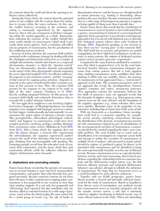 the contents about the smell and about the opening to in-
ﬂuence action collectively.
During the frame check, the content about the potential
action to exit conﬂicts with the content about the inclina-
tion to remain within the warm enclosure. In this case,
the conﬂict between remaining in the enclosure and
exiting is consciously experienced by the organism;
however, this is only one component of all that is transpir-
ing within the mental apparatus as a whole. Representa-
tions reﬂecting the outcome of the conﬂict (should they
exist) reside outside of consciousness (which itself is pri-
marily about action options). Such a resolution will reﬂect
not any property of consciousness, but the peculiarities of
the conﬂicting systems involved.
In terms of action selection, the conscious ﬁeld could be
construed as the evolutionary strategy for dealing with what
the ethologists and behaviorists referred to as a complex of
multiple discriminative stimuli (also known as a compound
discriminative stimulus), in which the “stimulus control”
from one discriminative stimulus depends systematically
on the nature of the other discriminative stimuli composing
the scene (Spear & Campbell 1979). In collective inﬂuence,
the response to one conscious content – and the “meaning”
of that content for ongoing action selection – depends ex-
clusively on the nature of itself and the other conscious con-
tents at that moment in time. Thus, the conscious ﬁeld
permits for the response to one content to be made in
light of the other contents (Tsushima et al. 2006),
thereby yielding integrated behavior. In this process, the
conscious ﬁeld wholly and exclusively determines what in
everyday life is called voluntary behavior.
We now apply these insights to a case involving a higher-
level system (language). At Thanksgiving dinner, our simple
organism (now equipped with language) perceives a stimu-
lus that triggers (unintentionally and automatically) in con-
sciousness the action option of uttering a famous saying.
This perceptual-like subvocalized phonological content,
which “just happens” in consciousness, could stem from
complex processes, involving, perhaps, corollary discharge
from unconscious motor centers (Mathalon & Ford 2008;
Scott 2013). After a frame check, the organism does not
utter the phrase, because, a moment after experiencing
the subvocalization, the organism experienced another
content (the smell of hot chocolate) that led to an action
plan (drinking) that was incompatible with speaking. The
foregoing example reveals how the reiterative cycle of con-
scious ﬁeld construction, and the frame check that each
construction affords, yields the collective inﬂuence that
adaptive skeletomotor action demands.
6. Implications and concluding remarks
Passive frame theory reveals that the province of conscious-
ness in nervous function is more low-level, circumscribed,
counterintuitive, and passive than what theorists have pro-
posed previously. Because conscious contents do not know
their relevance to other contents nor to ongoing action, con-
sciousness is less purposeful at one moment in time than
what intuition suggests. It is not only less purposeful and
“all-knowing” than expected, but also contributes only one
function (albeit an essential function) to a wide range of pro-
cesses, much as how the Internet plays the same critical role
for a varied group of events (e.g., the sale of books or
dissemination of news), and the human eye, though involved
in various processes (e.g., hunting vs. locomoting), always
performs the same function. Because consciousness contrib-
utes to a wide range of heterogeneous processes, it appears
as being capable of doing more than it actually does.
Passive frame theory also reveals that the contribution of
consciousness to nervous function is best understood from
a passive, structural-based (instead of a processing-based)
approach. Such a perspective is in contrast to contemporary
approaches but is in accord with historical ways to describe
how biological systems achieve their ends (Grafman &
Krueger 2009). Figuratively speaking, at one moment in
time, there are few “moving parts” in the conscious ﬁeld.
(The ﬁeld itself has no memory and performs no symbol
manipulation; for these high-level mechanisms, it only pre-
sents, to action systems, the outputs of dedicated memory
systems and of executive processes, respectively.)
Compared to the many functions attributed to conscious-
ness, that which is proposed here is by far the most basic,
low-level function. Because consciousness integrates pro-
cesses from various systems, this role is more apparent
when studying consciousness across modalities than when
studying it within only one modality. Hence, the province
of consciousness is best appreciated from a “systems-level”
approach to the brain. The conscious-unconscious cycle of
our approach also reveals the interdependence between
(passive) conscious and (active) unconscious processes.
(Few approaches examine the interactions between the
two kinds of processes.) Last, our approach reveals that
the demands of adaptive action (e.g., heterogeneous action
systems must use the same effector) and the limitations of
the cognitive apparatus (e.g., action selection often must
occur quickly), illuminate many of the properties of con-
sciousness, including that of a basic form of the sense of self.
With our framework as a foundation, future investiga-
tions could lead to a consensus regarding, for example,
the neural circuitry underlying consciousness. Because
the identiﬁcation of the dynamic, neural processes associat-
ed with consciousness depend in part on identiﬁcation of
the neuroanatomical correlates of consciousness, a consen-
sus should ﬁrst be reached regarding the latter, more trac-
table problem. The most feasible way to reach such an
identiﬁcation is for investigators to cooperate across ﬁelds
and attempt to isolate the correlates of consciousness at
multiple levels of analysis, with increased research activity
devoted to regions (a) predicted a priori, by theory, to be
associated with consciousness and (b) identiﬁed as being
the most experimentally tractable, as in the case of olfactory
circuits. Because consciousness serves as a special interface
between sensory and motor processing, theory-based pre-
dictions regarding the relationship between conscious con-
tents and the skeletomotor output system (e.g., the link
between olfactory percepts and integrated skeletomotor
behavior) may advance attempts to identify the substrates
of consciousness. We hope that our framework serves as
a useful foundation for such collective endeavors.
Together with our EASE perspective, passive frame
theory provides a fecund and internally coherent frame-
work for the study of consciousness. Based on hypotheses
from diverse areas of investigation, our synthesis reveals
how consciousness serves an essential, integrative role for
the somatic nervous system, a role that is intimately
related to adaptive functioning of skeletal muscle (one of
many effector systems in the body). When not subscribing
Morsella et al.: Homing in on consciousness in the nervous system
BEHAVIORAL AND BRAIN SCIENCES, 39 (2016) 15
https:/www.cambridge.org/core/terms. https://doi.org/10.1017/S0140525X15002228
Downloaded from https:/www.cambridge.org/core. University of Colorado Boulder, on 01 Apr 2017 at 14:55:13, subject to the Cambridge Core terms of use, available at
 