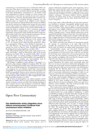 consciousness, as if consciousness were a bucket into which con-
tents enter. Thus, there is a contradiction: According to one inter-
pretation, there can be no bucket without contents, but, according
to the other interpretation, consciousness (i.e., the bucket) could
exist independent of contents. Perhaps it is more accurate and
parsimonious to state that new contents do not enter conscious-
ness but become conscious, thereby joining other conscious con-
tents. Hence, when something becomes conscious (e.g., the
smell of smoke), we regard it as an “addition” to the conscious
ﬁeld. If consciousness is capacity-limited, then at times an addition
may also be construed as a replacement, because the new content
removes other content (see evidence in Goodhew et al. 2012). It is
controversial whether contents in the conscious ﬁeld actually con-
stitute the ﬁeld or modulate it. (For a treatment concerning
whether the ﬁeld is componential or unitary, see Searle [2000].)
Importantly, in the present model, whether the ﬁeld is componen-
tial or unitary leads to the same functional consequences, because
of the encapsulation of conscious contents (sect. 4.1).
11. According to a minority of theorists (see list in James 1890,
p. 772), one is conscious of the efference to the muscles (what
Wundt called the feeling of innervation; see James 1890,
p. 771). In contrast, James (1890) staunchly proclaimed, “There
is no introspective evidence of the feeling of innervation” (p.
775). This efference was believed to be responsible for action
control (see review in Sheerer 1984). (Wundt later abandoned
the feeling-of-innervation hypothesis; see Klein 1970.)
12. This proposal is based in part on the requirements of “iso-
tropic information,” which are beyond the scope of the present
discussion (see Fodor 1983). As noted by Fodor (2001), in order
to solve the “input” (or “routing”) problem, in which the appropri-
ate representations must be made available to the appropriate in-
formation-processing modules, the representations must be
perceptual in nature (Barrett 2005; Barsalou 1999).
13. Perhaps, in addition to action selection, a “go signal” is re-
quired for action initiation (Bullock & Grossberg 1988). The need
for such a mechanism is beyond the scope of the present framework.
14. From an EASE perspective, it is parsimonious to treat the
sense of agency, too, as a conscious content that is experimentally
manipulable. It is experienced when there is the perception of a
lawful correspondence between action intentions and action out-
comes (Wegner 2002) and depends in part on conceptual process-
ing (Berti & Pia 2006; David et al. 2008; Haggard 2005; 2008;
Jeannerod 2009; Synofzik et al. 2008).
15. In forms of metacognition (e.g., indirect cognitive control;
Morsella et al. 2009b), there are cases in which, through top-down
control, conscious contents can lead to the strategic activation of
other contents; however, this mechanism is beyond the abilities
of our simple organism and, for the present purposes, unnecessary
for appreciating the primary role of consciousness.
Open Peer Commentary
Can skeletomotor action integration occur
without consciousness? Evidence from
unconscious action inhibition
doi:10.1017/S0140525X15001995, e169
Alisabeth Ayars
Department of Psychology, University of Arizona, Tucson, AZ 85712.
alisabetha@email.arizona.edu
Abstract: Morsella et al. claim that consciousness functions to integrate
incompatible skeletal muscle intentions. Their primary cases of
conscious skeletomotor integration involve action suppression, such as
holding one’s breath underwater, which requires suppressing the urge to
inhale. This indicates that the authors seem to think action inhibition
counts as the relevant kind of integration. I suggest that there is reason
to think this kind of inhibition can occur unconsciously via unconscious
inhibitory mechanisms. Unconscious inhibition therefore potentially
undermines the authors’ thesis. If cases of unconscious inhibition are
not instances of integration, then the authors should clarify exactly what
counts as integration.
In the target article, authors Morsella et al. claim that conscious-
ness functions to integrate “incompatible skeletal muscle inten-
tions for adaptive action” (sect. 2.4, para. 5). The authors’ claim
is one of necessity: “[T]he conscious ﬁeld is necessary to integrate
what appear to be multiple inclinations toward the skeletomotor
output system” (sect. 2.4, para. 5; emphasis mine). In this com-
mentary, I identify a worry – namely, that the authors have not ad-
equately defended the strong necessity claim. Necessity claims are
inherently vulnerable: a single counter-example renders the claim
false. I suggest that there is both prima facie reason to think that
skeletomotor integration can occur unconsciously, and some pos-
itive empirical evidence that it can.
The authors note that many theories of consciousness specify
the purpose of consciousness to be quite high level – for
example, the maintenance of the self, semantic processing, or
theory mind. In contrast, the authors think consciousness serves
a “counterintuitive, passive, and ‘low level’” function (target
article, introductory para. 1). A risk of identifying the function
of consciousness to be low-level is that it will turn out that the
low-level task can be subserved by non-conscious processes. The
more basic the role granted to consciousness is, the more likely
that scientiﬁc investigation will reveal that the function can be
achieved in the absence of consciousness.
To support the claim that consciousness is necessary for skele-
tomotor integration, the authors must convincingly argue that
there are no cases of unconscious skeletomotor integration. Con-
trasting cases of obviously conscious integration like holding one’s
breath underwater with cases of unconscious (non-skeletomotor)
integration like the McGurk effect is too weak a method to
support the necessity claim. How do we know that there are not
cases of unconscious skeletomotor integration of which we are
not aware, given that such integration would be unconscious?
The authors do not give a precise deﬁnition of “integration,” but
they do give useful examples. Holding one’s breath underwater
requires integration. In this case, a reﬂexive action (inhaling) is in-
hibited by one’s goals (wanting to survive). Action inhibition
appears therefore to count as integration. If there are cases of un-
conscious action inhibition, then this would presumably mean
there are cases of unconscious integration.
There is prima facie reason to think the relevant integration/con-
ﬂict can occur unconsciously. The authors claim that conscious con-
ﬂict occurs whenever there are multiple incompatible inclinations
on skeletomuscles. On a weak reading of “inclinations,” in which
an inclination is simply an activated motor plan, the phenomenon
of “incompatible skeletal muscle intentions” (sect. 2.4, para. 5) is
not particularly rare. Motor plans are automatically activated to a
wide range of stimuli, a point the authors acknowledge: “[There
is] overwhelming evidence demonstrating that the presentation of
action-related perceptual stimuli automatically and systematically
inﬂuences action processing” (sect. 3.2, para. 3). Simply viewing
or categorizing an object primes motor responses associated with
the object, like grasping actions (Tucker & Ellis 2004). These
motor responses are clearly often incompatible with current
goals: grasping reﬂexively at a stranger’s personal effects would
be quite deleterious, for instance. If motor plans are indeed activat-
ed as ubiquitously as the research suggests, then it is likely that in-
compatible actions – or even, “unconscious urges” – are activated
and suppressed beneath conscious awareness all of the time.
Perhaps the authors would counter that these incompatible inclina-
tions are all conscious. However, it does not seem as if we are con-
stantly bombarded with conscious urges to grasp the objects we
Commentary/Morsella et al.: Homing in on consciousness in the nervous system
BEHAVIORAL AND BRAIN SCIENCES, 39 (2016) 17
https:/www.cambridge.org/core/terms. https://doi.org/10.1017/S0140525X15002228
Downloaded from https:/www.cambridge.org/core. University of Colorado Boulder, on 01 Apr 2017 at 14:55:13, subject to the Cambridge Core terms of use, available at
 