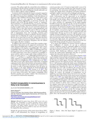 encounter. The authors might also contend that action inhibition is
not integration. But the primary examples of conscious integration
that the authors offer, such as holding one’s breath underwater, are
cases in which a reﬂexive action is inhibited.
Consistent with the claim that the brain is constantly engaged in
the suppression of unwanted incompatible motor plans, consider
the effects of releasing these inhibitions. Under the inﬂuence of
alcohol or other inhibition-releasing drugs, people behave quite
differently – they are more aggressive, for example, and ﬁnd
themselves making inappropriate or irreverent comments. Al-
though it often seems like the alcohol “created” or “implanted”
these inclinations, it is plausible that they are present even while
sober; however, because unconscious inhibitory mechanisms are
in place to suppress them, they are not consciously experienced.
Consider that we often ﬁnd ourselves acting appropriately and
in-context without any effort at all, such as when we are able to
remain quiet at a movie or show. At ﬁrst, one might accidentally
talk at inappropriate times, but eventually, remaining quiet
becomes less effortful or entirely un-effortful. This does not dem-
onstrate that it is deﬁnitely the result of unconscious inhibition.
But how do we know that it is not? The authors claim that there
are no cases of this unconscious integration. If there is reason to
think there might be unconscious integration, then the authors
must explain why this is mistaken.
In addition to the concerns I have raised, there is positive empir-
ical evidence that actions can be suppressed unconsciously. One
widely discussed ﬁnding that is taken by many to evince uncon-
scious inhibition is the negative compatibility effect. The negative
compatibility effect refers to the ability of subliminal action-sug-
gesting primes (such as a leftward arrow priming a left response)
to render performance worse when a congruent or compatible re-
sponse must be made to a target, under certain conditions. For in-
stance, if a prime such as “>>” is subliminally presented prior to a
target (“>>”) and there is a signiﬁcant delay between prime and
target, responses to congruent targets is slower than incongruent
targets (Eimer & Schlaghecken 2003; Schlaghecken et al. 2006).
(The effect reverses with a shorter prime–target delay.) A standard
explanation for the effect is that it involves an unconscious inhibito-
ry mechanism that suppresses the activated motor response from
the prime, in order to preempt interference from the prime on
the response to the target (Jaskowski & Przekoracka-Krawczyk
2005; Schlaghecken & Eimer 2006; Sumner et al. 2007). This
occurs entirely beneath subjects’ awareness because the subjects
are never aware of the prime. The negative compatibility effect
therefore provides some positive evidence that consciousness is
not required for skeletomotor integration.
Content encapsulation in consciousness is
likely to be incomplete
doi:10.1017/S0140525X15002009, e170
Demis Bassoa,b
a
Faculty of Education, Free University of Bozen, 39042 Bressanone/Brixen
(BZ), Italy; b
Center for Applied Cognitive Neurosciences, 00174 Rome, Italy.
demis.basso@unibz.it
https://www.unibz.it/en/education/people/StaffDetails.html?
personid=30397&hstf=30397
Abstract: Although the passive frame theory (PST) seems to be very
plausible, the encapsulation of content generation deserves further
elaboration. Many concepts and data considering the capacity theory,
perception, and higher cognitive processes seem to contradict this
principle. In general, PST can be suitable in many cases, but it needs to
be completed by other mechanisms.
Despite the general structure of the passive frame theory (PST),
which is well substantiated, the concept of encapsulation of
content generation (sect. 4.1 tenet in target article) seems to be
inconsistent with concepts and data from other domains in cogni-
tive psychology. My commentary will challenge it from three di-
rections: the capacity theory and physics, perception of illusions,
and higher cognitive processes such as language and planning.
Taking up the same metaphor as Morsella et al. in the target
article, consciousness may be represented as an interpreter
(sect. 3.3, para. 4). In the real world, an interpreter can inﬂuence
both people and the debate, albeit not voluntarily, by choosing
one word instead of another or by using metalinguistic signs
(i.e., tones, melodies, etc.) appropriate for the output language
but different from the input one (cf. the concept of semantic in-
commensurability: Feyerabend 1975). From a perspective taken
from physics, the interpreter introduces noise into the system as
she is playing a role, as stated in Heisenberg’s uncertainty princi-
ple. In cognition, every process requires and consumes cognitive
resources, and a certain amount of error is associated with each
transformation. Because any item in the cognitive system is sus-
ceptible of being modiﬁed by near items, why should the mecha-
nism of consciousness not be prone to this principle? By assuming
that errors increase under certain circumstances (i.e., high cogni-
tive demands, high anxiety, low activation in drowsiness, etc.),
contents may be affected (and modiﬁed) while they are in the con-
scious ﬁeld, during and after the process of generation.
If we assume that inhibition of conscious contents is different
from modiﬁcation of contents, we can get a satisfactory
outcome. Inhibition cannot be voluntarily applied to conscious
contents (as discussed by Morsella et al.), but we cannot exclude
that other contents or processes may modify the contents in the
conscious ﬁeld. Bottom-up inﬂuences could be excluded
because the model clearly substantiates that they can generate
content, but what about top-down inﬂuences?
The inﬂuence of past experience on perception (Duncker 1939)
may be helpful. If a person looks at the picture in my Figure 1, she
will perceive ﬁve segments. After turning her head 90° to the left,
the two letters E and F appear. From that moment on, it is not
possible to perceive the segments anymore. The organized stimu-
lus (i.e., the best guess made by the whole system, including both
perception and past knowledge) hinders the initial perception in a
permanent way. Along this view, Liu et al. (2012) have demon-
strated that one’s own “will” can inﬂuence the conscious percep-
tion of the direction of the spinning silhouette. Therefore, if
separate items in the conscious ﬁeld can interact in order to
change the content, the principle of encapsulation can be
applied to a very large subset of items, but not to every one. Phe-
nomena like those observed due to the mirror neuron mechanism
(Gallese et al. 1996) may support this assertion. If encapsulation
were complete, it would be really difﬁcult to explain the relevance
of certain goal-directed actions, with respect to the same motor
action without a goal. While representing a food object, it does
not know whether it will be eaten or thrown away. However,
our cognitive system does not represent a single item alone, if
other information in the environment is tightly connected to the
item itself (Iacoboni et al. 2005). If a grasping action is directed
towards an apple, the system conveys the message that that
action is going to be performed onto the apple, even though the
apple is not present in the perceptual ﬁeld but hidden behind a
panel. Thus, task demands are not only activated by perceptual
Figure 1 (Basso). Does this ﬁgure depict 5 segments or 2
letters?
Commentary/Morsella et al.: Homing in on consciousness in the nervous system
18 BEHAVIORAL AND BRAIN SCIENCES, 39 (2016)
https:/www.cambridge.org/core/terms. https://doi.org/10.1017/S0140525X15002228
Downloaded from https:/www.cambridge.org/core. University of Colorado Boulder, on 01 Apr 2017 at 14:55:13, subject to the Cambridge Core terms of use, available at
 