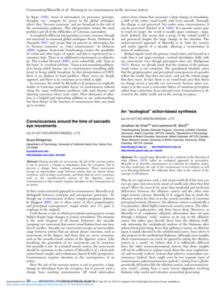 by Baars (1988), items of information (or processes, percepts,
thoughts, etc.) compete for access to the global workspace
where they “become conscious” and are broadcast to the rest of
the unconscious audience. This interpretation retains the hard
problem and all of the difﬁculties of Cartesian materialism.
A completely different interpretation is more common (though
not universal) in neuronal global workspace theory (Dehaene &
Naccache 2001) and means that no process or information has
to “become conscious” or “enter consciousness.” As Dehaene
(2009) explains, brain-scale broadcasting creates the possibility
of verbal and other types of report, and this is experienced as a
conscious state. There is no additional consciousness or subjectiv-
ity. This is what Dennett (2005), more colourfully, calls “fame in
the brain” or “cerebral celebrity.” Fame is not something addition-
al to being widely known, nor is consciousness something addi-
tional to being widely broadcast. In this interpretation of GWT,
there is no dualism or hard problem. These views are deeply
opposed, and there is no consensus as to which is right.
In summary, the article by Morsella et al. proposes an implicitly
dualist or Cartesian materialist theory of consciousness without
citing the many well-known problems with such theories and
claiming consensus where none exists. Their discussion of olfac-
tion is a helpful and interesting addition to our understanding,
but their theory of the function of consciousness does not stand
up to scrutiny.
Consciousness around the time of saccadic
eye movements
doi:10.1017/S0140525X15002022, e172
Bruce Bridgeman
Department of Psychology, University of California Santa Cruz, Santa Cruz,
CA 95064.
bruceb@ucsc.edu
http://people.ucsc.edu/∼bruceb/
Abstract: During saccadic eye movements, the job of the nervous system
is not to perceive a change in stimulation from the receptors, but to
prevent a change from reaching consciousness. These movements
occupy an intermediate range between actions that are almost always
conscious, such as ﬁnger movements, and those that are never conscious,
such as the smooth-muscle actions of the digestive system.
Consciousness in this context requires attention to the consequences of
an action.
In their motor-oriented approach to consciousness, Morsella et al.
distinguish between conscious and unconscious processes: “Al-
though one is unconscious of these complex programs (Johnson
& Haggard 2005), one is often aware of their proprioceptive
and perceptual consequences” (target article, sect. 3.1, para. 2,
emphasis in the original).
I will discuss a case in which perceptual consequences remain
hidden despite large changes in sensory stimulation. The situation
is the most frequent of all human behaviors, the saccadic
(jumping) eye movement that moves visual ﬁxation from one loca-
tion to another. Saccadic eye movements occupy an intermediate
range between actions that are almost always conscious, such as
movements of the ﬁngers, and those that are never conscious,
such as the smooth-muscle actions of the digestive system. Like
breathing, the generation of eye movements can be conscious
but normally is not. As a striated muscle system, the movements
should be conscious in the context of Morsella et al.’s elemental,
action-based, simple, and evolutionary-based (EASE) perspective.
Consciousness requires attention to the consequences of an
action.
Here the job of the nervous system is not to perceive a large
change in stimulation from the receptors, but to prevent such a
change from reaching consciousness. All visual information
arrives from retinas that encounter a large change in stimulation,
a shift of the entire visual world, with every saccade. Normally
the change is not perceived, but under some circumstances, it
can be perceived (Deubel et al. 1998). If a saccade causes gaze
to reach its target, the result is usually space constancy – nega-
tively deﬁned, this means that a jump of the retinal world is
not perceived despite the large change in the stimulus. The
motor-oriented approach of Morsella et al. links the sensory
and motor aspects of a saccade, allowing a reorientation in
terms of reafference.
Retinal signals reach the primary visual cortex and beyond in a
code that is not space-constant – cortical stimulation shifts with
eye movements even though perception does not (Bridgeman
1973). Hence, we already know that the content of the primary
visual cortex is not conscious. The paradoxical situation arises
that the proprioceptive and perceptual consequences of saccades
reﬂect the world, that does not move, and not the retinal image
that does move. In fact, there is no visual brain area that shows
no change across a saccadic eye movement, because space con-
stancy is in this sense a systematic failure of conscious perception
rather than a detection of an external event. Consciousness is di-
rected to the stable world, not to the moving receptors.
An “ecological” action-based synthesis
doi:10.1017/S0140525X15002046, e173
Jonathan de Vriesa,b
and Lawrence M. Wardb,c
a
Interdisciplinary Studies Graduate Program, University of British Columbia,
Vancouver, British Columbia, V6T1Z4, Canada; b
Department of Psychology,
University of British Columbia, Vancouver, British Columbia, V6T1Z4, Canada;
c
Brain Research Centre, University of British Columbia, Vancouver, British
Columbia, V6T1Z4, Canada.
lward@psych.ubc.ca devriesj@alumni.ubc.ca
http://www2.psych.ubc.ca/∼lward/
Abstract: We expand upon Morsella et al.’s synthesis in the direction of
what Gibson (1979) called an ecological approach to perception.
Morsella et al. describe consciousness as a director of voluntary action,
but they understate the role of the environment in its evolution as well
as in directing behavior. We elaborate these roles in the context of the
concept of affordances.
Why do we experience such a rich visual world all of the time our
eyes are open, but seem to be aware of smells only when they ﬁrst
occur? There do seem to be more than incidental and irrelevant
differences between the olfactory system and the other four
major sensory systems. Morsella et al. suggest that we study the
olfactory system for clues as to the neural correlates of conscious
perceptual content. However, the olfactory system is admittedly a
very primitive, albeit highly conserved, sensory system. The olfac-
tory cortex is paleocortex, only three layers deep. Moreover, as
Morsella et al. emphasize, olfactory information does not pass
through a thalamic “relay” nucleus on its way to the olfactory
cortex, but rather goes directly there from the olfactory bulb,
only informing the mediodorsal nucleus of the thalamus after
paleocortical processing. Even that pathway is minor, as olfactory
input is mainly directed to the orbitofrontal cortex, from where it
also projects to the mediodorsal thalamus. Although some insights
about consciousness can surely be gained by taking the olfactory
system as a model, we believe that it is sufﬁciently different
from the other sensory/perceptual systems that those insights
will not be sufﬁcient to explain much about the more sophisticat-
ed, and recently evolved, systems that subserve mammalian con-
sciousness. Indeed, there might even be two separate types of
consciousness: paleoconsciousness (paleoC), arising from a phylo-
genetically old system like the olfactory system, and neoconscious-
ness (neoC), arising from a more recent adaptation involving
thalamic relay nuclei and extensive neocortical processing.
Commentary/Morsella et al.: Homing in on consciousness in the nervous system
20 BEHAVIORAL AND BRAIN SCIENCES, 39 (2016)
https:/www.cambridge.org/core/terms. https://doi.org/10.1017/S0140525X15002228
Downloaded from https:/www.cambridge.org/core. University of Colorado Boulder, on 01 Apr 2017 at 14:55:13, subject to the Cambridge Core terms of use, available at
 