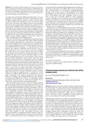 Abstract: Taste research in rodents supports the relevance of memory in
order to determine the content of consciousness by modifying both taste
perception and later action. Associated with this issue is the fact that
taste and visual modalities share anatomical circuits traditionally related
to conscious memory. This challenges the view of taste memory as a
type of non-declarative unconscious memory.
I consider most relevant the challenge that Morsella et al.’s pro-
posal poses to the traditional account of consciousness in terms
of higher cognitive/executive processes, which is based mainly
on visual research data. Among the various issues their target
article raises, the focus on the olfactory system merits attention,
given the general misconception about the low cognitive level of
chemosensory modalities such as olfaction and taste. Because a
similar picture is found with respect to taste, I consider it relevant
to draw the authors’ attention to the gustatory modality as a valu-
able case for the theory, because taste perception is closely linked
to action. Except in laboratory settings where taste solutions can
be applied to unconscious subjects, tasting under normal circum-
stances requires voluntary ingestion. Thus, taste research in
rodents can shed light on the following issues.
First, the role of memory in modifying the percept which leads
to action seems to be dismissed in the theory. When speaking
about motivation, Morsella et al. mention the role of memory as
part of general higher-order cognitive processes with little inﬂu-
ence over perceptual processes. In fact, they state that “the [con-
scious] ﬁeld itself has no memory … it only presents, for action
systems, the outputs of dedicated memory systems” (sect. 6,
para. 2). However, even in the “creature in the cave” metaphor
the conﬂict arises from memory, because the smell of smoke
has necessarily been previously associated with danger in order
to induce the urge to exit. It can be said that memory is in the
ﬁeld of consciousness even if it is not conscious. Thus, memory
has presumably modiﬁed the smell of smoke at the lower level
of sensory processing. Likewise, the gustatory system is modiﬁed
by learning and memory even at the lower sensory relay levels in
the brainstem (Yamamoto & Yasoshima 2007). Thereafter, it can
be proposed that the conscious content of a food item necessarily
includes its hedonic value that in turn depends on memory. A
taste is novel, safe, or aversive but never neutral, because
tasting implies ingesting and this is followed by unavoidable con-
sequences. The outcome can be either positive, such as to relieve
thirst and/or hunger, or negative, such as to experience visceral
malaise (see Gallo & Rolls [2012] for a special issue on the
topic). According to the authors’ proposal, for the conscious
ﬁeld to be complete and unambiguous during action selection,
it would not be adaptive for a taste to be represented without
its hedonic features, just as it would not be adaptive for an
object to be represented in the wrong spatial location.
Second, animal research on taste memory is consistent with the
authors’ proposal, which locates consciousness at a lower level of
the nervous function than previously proposed. For example, in
the anatomically based dichotomy between declarative and non-
declarative long-term memory (Squire 2004), consciousness has
been traditionally associated with declarative memory (also
termed explicit and cognitive memory). This conscious memory
is thought to be mediated by a medial temporal lobe system in-
volving the hippocampus and the adjacent perirhinal, entorhinal,
and parahippocampal cortex, as well as connections with other
cortical areas. Visual and taste recognition memory tasks in rats
have been conventionally viewed as paradigms of declarative
and non-declarative memory, respectively. The primitive phyloge-
netic and ontogenetic origin of the gustatory system might have
contributed to this state of affairs. Taste recognition memory rep-
resents a basic adaptive mechanism. The term refers to the ability
to assess the familiarity of a taste that was not followed by negative
consequences in previous encounters. Concomitantly with the
taste being classiﬁed as safe, consumption increases, thus
showing attenuation of neophobia. Research evidence using rec-
ognition memory tasks suggests that taste and visual memories
share an anatomical basis. In fact, consolidation of safe taste
memories has been associated with the hippocampus and the peri-
rhinal cortex (De la Cruz et al. 2008). Also, we have assessed Fos-
like immunoreactivity to demonstrate amygdala-dependent
changes in the activity pattern of the perirhinal cortex during
the formation of taste memory (Gómez-Chacón et al. 2012;
2015). This indicates that taste recognition memory involves
some of the areas previously related to visual recognition
memory. Therefore, it seems that the strict anatomically based
dichotomy of declarative versus non-declarative memory applied
to visual and taste recognition memory may need to be updated
when exploring memory maintenance mechanisms because inde-
pendent circuits do not function in isolation from each other and
may share common components.
Furthermore, in visual recognition memory, there are data sup-
porting the relevance of neural circuits that involve lower brain
areas, such as the thalamus. In fact, recollection and familiarity,
proposed as different components of recognition memory, seem
to depend on dissociable brain circuits. Recollection involves re-
membering speciﬁc contextual details about a prior episode,
whereas familiarity involves simply knowing that an item was pre-
sented, without having available any additional information about
the learning episode (Squire et al. 2007). In addition to the func-
tional dissociation of the temporal lobe circuits that attributes to
the hippocampus and the perirhinal cortex selective roles in rec-
ollection and familiarity, respectively (Aggleton & Brown 2006),
the neural circuits proposed include, among other subcortical
areas, the anterior and the mediodorsal thalamic nuclei, respec-
tively (Carlesimo et al. 2015).
In all, it can be proposed that the authors’ theory would beneﬁt
from reconsidering the role of memory, whether available to con-
sciousness or not, because it modiﬁes the encapsulated perceptual
contents themselves. Taste memory is a good model to be taken
into account.
ACKNOWLEDGMENT
The author is grateful for grant PSI2014-57643-P (MINECO, Spain),
supported by FEDER funding.
Consciousness weaves our internal view of the
outside world
doi:10.1017/S0140525X15002095, e179
Moshe Gur
Department of Biomedical Engineering, Technion, Haifa, 32000, Israel.
mogi@bm.technion.ac.il
www.bm.technion.ac.il/∼mogi
Abstract: Low-level consciousness is fundamental to our understanding of
the world. Within the conscious ﬁeld, the constantly changing external
visual information is transformed into stable, object-based percepts.
Remarkably, holistic objects are perceived while we are cognizant of all
of the spatial details comprising the objects and of the relationship
between individual elements. This parallel conscious association is
unique to the brain. Conscious contributions to motor activity come
after our understanding of the world has been established.
Although appreciating the interesting and original thesis present-
ed by Morsella et al., I argue that their depiction of consciousness
as merely binding “incompatible skeletal muscle intentions” (sect.
2.4, para. 5) is extremely narrow. Consciousness is ﬁrst and fore-
most a state in which information about the world is made avail-
able to us. Information originates from many disparate sources,
and it is only within the conscious ﬁeld that the many inputs
create a cohesive, integrative percept. In what follows I present
examples showing how consciousness informs us about the
world and how complex motor activity is possible while conscious-
ness is engaged elsewhere, and I conclude by using the visual
system to discuss the unique nature of consciousness.
Commentary/Morsella et al.: Homing in on consciousness in the nervous system
BEHAVIORAL AND BRAIN SCIENCES, 39 (2016) 25
https:/www.cambridge.org/core/terms. https://doi.org/10.1017/S0140525X15002228
Downloaded from https:/www.cambridge.org/core. University of Colorado Boulder, on 01 Apr 2017 at 14:55:13, subject to the Cambridge Core terms of use, available at
 