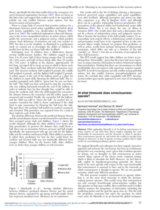 theory, speciﬁcally the idea that conﬂict drives the emergence of a
novel structural organization (Swenson 1997). Here we focus on
this latter idea and suggest that conﬂict needs to be expanded to
include not only conﬂict between action options, but also
between action and perception.
There is a large body of research that provides evidence for a
discrepancy between actual action capabilities and beliefs about
such actions capabilities (e.g., Kozhevnikov & Hegarty 2001;
Krist et al. 1993). The traditional explanation is that such discrep-
ancy is due to two encapsulated systems: an action system, which
guides the movements, and a judgment system, which predicts
actions. Such dichotomy of structures not only runs counter to
PFT, but also is overly simplistic, as illustrated in a preliminary
study we carried out to investigate the ability of children to
predict how far they can throw balls after feedback.
Participants were 12 children from a Midwestern daycare
serving middle-income families. The children ranged in age
from 4 to 10 years, half of them being younger than 72 months
(M = 5.04 years), and half of them being older than 72 months
(M = 7.94 years). A hallway at the daycare, approximately 16
feet long, was taped off to create an area in which to throw med-
icine balls. Three medicine balls that differed in heaviness were
used. The heaviest medicine ball weighed 6 pounds, the middle
ball weighed 4 pounds, and the lightest ball weighed 2 pounds.
A yellow square at the end of the hallway acted as a place for
the children to stand while throwing the different balls. The re-
searcher prompted each child to “guess how far you can throw
the ball.” The child was then instructed to stop the researcher,
who was walking backwards towards the end of the hallway, in
order to indicate how far they thought they would be able to
throw the medicine ball. After the child stopped the researcher,
the distance between the researcher and the yellow square was
measured and recorded. Finally, the researcher left the hallway,
and the child was told to “throw the ball.” As needed, the re-
searcher reminded the child to throw underhand if the child
tried to gain momentum by throwing the ball from the side.
The spot where the medicine ball landed was marked, measured,
and recorded. This procedure was repeated twice for a total of
three trials for each of the balls.
The absolute difference between the predicted distance thrown
and the actual distance thrown was determined for each throw and
then averaged across trials and children. Figure 1 shows the
results obtained. Although the older children were better able
than preschoolers to perceive the distance they could throw a
ball, there was an interaction between accuracy and ball weight.
Speciﬁcally, the improvement with age was only for the lightest
balls, not the medium and heaviest balls. Their ability to accurate-
ly adjust their predictions for how far they could throw the
medium and heaviest balls was not statistically different from
younger children. Thus, for the heavier balls, older children
were no better than younger children at self-correction.
Our results add to the list of ﬁndings showing a discrepancy
between perceived action capabilities and actual capabilities,
even after feedback. Although perception and action can align
after experience (e.g., Zhu & Bingham 2010), and although
there can be a positive relationship between preschoolers’ self-
perceptions of the physical ability and fundamental motor skills
(Robinson 2010), this is not always the case (cf. Kloos &
Amazeen 2002). Our results show that such a discrepancy does
not ﬁt a theory of independent action and judgment systems.
This is because the heaviness of the ball actually matters. To ac-
commodate such context effects, a dichotomous model of action
and perception would have to be expanded ad hoc to take into
account object weight. Instead, we propose that prediction, as
well as action, results from intricate interaction of idiosyncratic
constraints, which differ not only as a function of the task
(“predict” vs. “throw”), but also as a function of perceptual fea-
tures (ball heaviness).
The PFT would suggest that older children are better at pre-
dicting their “throwability,” given that they have had more experi-
ence in using conscious information to inform behavioral outputs
than preschoolers. Finding that there are circumstances in which
predictability does not improve with experience requires expand-
ing PFT. It needs to incorporate not only conﬂict among potential
actions, but also conﬂict between perception/judgment and
action. We conclude that, while compatible with PFT, develop-
mental studies open up the approach to new ways of investigating
its tenets.
At what timescale does consciousness
operate?
doi:10.1017/S0140525X15002113, e181
Bernhard Hommela
and Reinout W. Wiersb
a
Cognitive Psychology Unit & Leiden Institute for Brain and Cognition, Leiden
University, 2333 AK Leiden, The Netherlands; b
Department of Psychology,
Addiction Development and Psychopathology (ADAPT) Lab, University of
Amsterdam, 1018 XA Amsterdam, The Netherlands.
hommel@fsw.leidenuniv.nl r.wiers@uva.nl
www.bernhard-hommel.eu
http://www.uva.nl/en/contact/staff/item/r.w.h.j.wiers.html?f=wiers
Abstract: While applauding Morsella et al. for linking consciousness to
action control, we ask what their theory implies regarding the exact
functionality of consciousness and the timescale at which it operates.
Does consciousness operate on, and resolve the conﬂict it emerges from
(despite its slowness), or does it operate on future conﬂicts that it might
resolve by externalizing/socializing cognitive control?
We applaud Morsella and colleagues for their original, innovative
approach and welcome the uncommon, but from an evolutionary
perspective very convincing, move (given that evolution operates
on actions, not on thoughts) to link consciousness to action
control. Many aspects of the theory invite empirical testing,
which is likely to stimulate the ﬁeld. However, we feel that to
fully exploit its hypothesis-generating potential, the theory
needs to be more speciﬁc with respect to the exact functionality
that consciousness is assumed to have and to the timescale at
which consciousness is thought to operate. We see two possible
scenarios, which raise different questions.
The ﬁrst scenario considers consciousness to operate online,
that is, on the same short timescale in which the decision-
making process operates. This would mean that consciousness
not only emerges from/through action-selection conﬂict, but
also operates on that same conﬂict. How could that work? Conﬂict
solution requires the integration of information (including the
conﬂicting parties and the goal the agent aims at). This ﬁts with
the integration consensus but raises the question: In which
exact sense do Morsella et al. go beyond the global workspace
Figure 1 (Hardcastle et al.). Average absolute difference
between children’s predicted distance thrown and the actual
distance thrown, separated by age group and ball weight. Error
bars represent standard errors. Measures are in centimeters.
Commentary/Morsella et al.: Homing in on consciousness in the nervous system
BEHAVIORAL AND BRAIN SCIENCES, 39 (2016) 27
https:/www.cambridge.org/core/terms. https://doi.org/10.1017/S0140525X15002228
Downloaded from https:/www.cambridge.org/core. University of Colorado Boulder, on 01 Apr 2017 at 14:55:13, subject to the Cambridge Core terms of use, available at
 