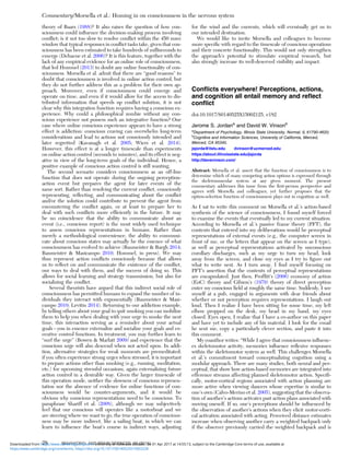 theory of Baars (1988)? It also raises the question of how con-
sciousness could inﬂuence the decision-making process involving
conﬂict; is it not too slow to resolve conﬂict within the 450 msec
window that typical responses in conﬂict tasks take, given that con-
sciousness has been estimated to take hundreds of milliseconds to
emerge (Dehaene et al. 2006)? It is this feature, together with the
lack of any empirical evidence for an online role of consciousness,
that led Hommel (2013) to doubt any online functionality of con-
sciousness. Morsella et al. admit that there are “good reasons” to
doubt that consciousness is involved in online action control, but
they do not further address this as a problem for their own ap-
proach. Moreover, even if consciousness could emerge and
operate on time, and even if it would allow for the access to dis-
tributed information that speeds up conﬂict solution, it is not
clear why this integration function requires having a conscious ex-
perience. Why could a philosophical zombie without any con-
scious experience not possess such an integrative function? One
case where online conscious experience appears to have a strong
effect is addiction: conscious craving can overwhelm long-term
considerations and lead to actions not consciously intended and
later regretted (Kavanagh et al. 2005; Wiers et al. 2014).
However, this effect is at a longer timescale than experiments
on online action control (seconds to minutes), and its effect is neg-
ative in view of the long-term goals of the individual. Hence, a
positive example of conscious action control is still wanting.
The second scenario considers consciousness as an off-line
function that does not operate during the ongoing perception-
action event but prepares the agent for later events of the
same sort. Rather than resolving the current conﬂict, consciously
representing, reﬂecting, and communicating about the conﬂict
and/or the solution could contribute to prevent the agent from
encountering the conﬂict again, or at least to prepare her to
deal with such conﬂicts more efﬁciently in the future. It may
be no coincidence that the ability to communicate about an
event (i.e., conscious report) is the most widely used technique
to assess conscious representations in humans. Rather than
merely a methodological convenience, the ability to communi-
cate about conscious states may actually be the essence of what
consciousness has evolved to achieve (Baumeister & Bargh 2014;
Baumeister & Masicampo 2010; Hommel, in press). We may
thus represent action conﬂicts consciously because that allows
us to reﬂect on and communicate the existence of the conﬂict,
our ways to deal with them, and the success of doing so. This
allows for social learning and strategy transmission, but also for
socializing the conﬂict.
Several theorists have argued that this indirect social role of
consciousness has permitted humans to expand the number of in-
dividuals they interact with exponentially (Baumeister & Masi-
campo 2010; Levitin 2014). Returning to our addiction example,
by telling others about your goal to quit smoking you can mobilize
them to help you when dealing with your urge to smoke the next
time, this interaction serving as a reminder about your actual
goals – you in essence externalize and socialize your goals and ex-
ecutive control functions. In treatment, you may further learn to
“surf the urge” (Bowen & Marlatt 2009) and experience that the
conscious urge will also descend when not acted upon. In addi-
tion, alternative strategies for weak moments are premeditated:
if you often experience strong urges when stressed, it is important
to prepare actions other than smoking (e.g., running, meditation,
etc.) for upcoming stressful occasions, again externalizing future
action control in a desirable way. Given the larger timescale of
this operation mode, neither the slowness of conscious represen-
tation nor the absence of evidence for online functions of con-
sciousness would be counter-arguments, and it would be
obvious why conscious representations need to be conscious. To
paraphrase Shariff et al. (2008), although we may subjectively
feel that our conscious will operates like a motorboat and we
are steering where we want to go, the true operation of conscious-
ness may be more indirect, like a sailing boat, in which we can
learn to inﬂuence the boat’s course in indirect ways, adjusting
for the wind and the currents, which will eventually get us to
our intended destination.
We would like to invite Morsella and colleagues to become
more speciﬁc with regard to the timescale of conscious operations
and their concrete functionality. This would not only strengthen
the approach’s potential to stimulate empirical research, but
also strongly increase its well-deserved visibility and impact.
Conﬂicts everywhere! Perceptions, actions,
and cognition all entail memory and reﬂect
conﬂict
doi:10.1017/S0140525X15002125, e182
Jerome S. Jordana
and David W. Vinsonb
a
Department of Psychology, Illinois State University, Normal, IL 61790-4620;
b
Cognitive and Information Sciences, University of California, Merced,
Merced, CA 95340.
jsjorda@ilstu.edu dvinson@ucmerced.edu
https://about.illinoisstate.edu/jsjorda
http://davevinson.com/
Abstract: Morsella et al. assert that the function of consciousness is to
determine which of many competing action options is expressed through
the skeletomuscular system at any given moment. The present
commentary addresses this issue from the ﬁrst-person perspective and
agrees with Morsella and colleagues, yet further proposes that the
option-selection function of consciousness plays out in cognition as well.
As I sat to write this comment on Morsella et al.’s action-based
synthesis of the science of consciousness, I found myself forced
to examine the events that eventually led to my current situation.
According to Morsella et al.’s passive frame theory (PFT), the
contents that entered into my deliberations would be perceptual
representations of external events (e.g., the computer screen in
front of me, or the letters that appear on the screen as I type),
as well as perceptual representations activated by unconscious
corollary discharges, such as my urge to turn my head, look
away from the screen, and close my eyes as I try to ﬁgure out
what to write next. As I turn away, I ﬁnd myself focusing on
PFT’s assertion that the contents of perceptual representations
are encapsulated. Just then, Profﬁtt’s (2006) economy of action
(EoC) theory and Gibson’s (1979) theory of direct perception
enter my conscious ﬁeld at roughly the same time. Suddenly, I see
myself at a pub, engaged in arguments with dear friends about
whether or not perception requires representations. I laugh out
loud. Then I realize I have been sitting for some time, my left
elbow propped on the desk, my head in my hand, my eyes
closed. Eyes open, I realize that I have a co-author on this paper
and have yet to include any of his material. I look for the email
he sent me, copy a particularly clever section, and paste it into
this comment.
My coauthor writes: “While I agree that consciousness inﬂuenc-
es skeletomotor activity, memories inﬂuence reﬂexive responses
within the skeletomotor system as well. This challenges Morsella
et al.’s commitment toward conceptualizing cognition using a
modular approach. There are many studies, both neural and per-
ceptual, that show how action-based memories are integrated into
efference streams affecting planned skeletomotor action. Speciﬁ-
cally, motor-cortical regions associated with action planning are
more active when viewing dancers whose expertise is similar to
one’s own (Calvo-Merino et al. 2005), suggesting that the observa-
tion of another’s actions activates past action plans associated with
moving oneself. If so, one’s perceptions should be inﬂuenced by
the observation of another’s actions when they elicit motor-corti-
cal activation associated with acting. Perceived distance estimates
increase when observing another carry a weighted backpack only
if the observer previously carried the weighted backpack and is
Commentary/Morsella et al.: Homing in on consciousness in the nervous system
28 BEHAVIORAL AND BRAIN SCIENCES, 39 (2016)
https:/www.cambridge.org/core/terms. https://doi.org/10.1017/S0140525X15002228
Downloaded from https:/www.cambridge.org/core. University of Colorado Boulder, on 01 Apr 2017 at 14:55:13, subject to the Cambridge Core terms of use, available at
 
