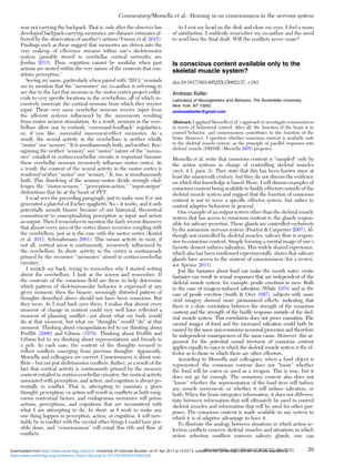 now not carrying the backpack. That is, only after the observer has
developed backpack-carrying memories, are distance estimates af-
fected by the observation of another’s actions (Vinson et al. 2015).
Findings such as these suggest that memories are driven into the
very makeup of efference streams within one’s skeletomotor
system (possibly stored in cerebellar cortical networks; see
Jordan 2013). Thus, cognition cannot be modular when past
actions are nested within the very nature of the contents that con-
stitute perception.”
Seeing my name, particularly when paired with “2013,” reminds
me to mention that the “memories” my co-author is referring to
are due to the fact that neurons in the motor cortex project collat-
erals to very speciﬁc locations in the cerebellum, all of which re-
cursively innervate the cortical neurons from which they receive
input. These very same cerebellar neurons receive input from
the afferent systems inﬂuenced by the movements resulting
from motor neuron stimulation. As a result, neurons in the cere-
bellum allow one to embody “command-feedback” regularities,
or, if you like, successful movement-effect memories. As a
result, the neural activity in the cerebellum is neither wholly
“motor” nor “sensory.” It is simultaneously both, and neither. Rec-
ognizing the neither “sensory” nor “motor” nature of the “memo-
ries” entailed in cortico-cerebellar circuits is important because
these cerebellar neurons recursively inﬂuence motor cortex. As
a result, the content of the neural activity in the motor cortex is
rendered neither “motor” nor “sensory.” It, too, is simultaneously
both. This dissolving of the sensory-motor divide strongly chal-
lenges the “motor-sensory,” “perception-action,” “input-output”
distinctions that lie at the heart of PFT.
I read over the preceding paragraph, just to make sure I’ve not
generated a plateful of Escher spaghetti. No – it works, and it only
potentially sounds bizarre because of our historical, theoretical
commitment to conceptualizing perception as input and action
as output. Then I remember to mention the fairly recent discovery
that almost every area of the cortex shares recursive coupling with
the cerebellum, just as is the case with the motor cortex (Koziol
et al. 2011; Schmahmann 2001). This means activity in most, if
not all, cortical areas is continuously, recursively inﬂuenced by
the cerebellum. In short, activity in the cortex is continuously
primed by the recursive “memories” stored in cortico-cerebellar
circuitry.
I scratch my back, trying to remember why I started writing
about the cerebellum. I look at the screen and remember. If
the contents of the conscious ﬁeld are there to help determine
which pattern of skeletomuscular behavior is expressed at any
given moment, then the bizarre, seemingly distorted pattern of
thoughts described above should not have been conscious. But
they were. As I read back over them, I realize that almost every
moment of change in content could very well have reﬂected a
moment of planning conﬂict – not about what my body would
do at that moment, but what my “thoughts” would “do” at that
moment. Thinking about encapsulation led to my thinking about
Profﬁtt (2006) and Gibson (1979). Thinking about Profﬁtt and
Gibson led to my thinking about representations and friends in
a pub. In each case, the content of the thoughts seemed to
reﬂect conﬂicts emerging from previous thoughts. Apparently,
Morsella and colleagues are correct: Consciousness is about con-
ﬂicts – but not just skeletomotor conﬂicts. Rather, as a result of the
fact that cortical activity is continuously primed by the memory
content entailed in cortico-cerebellar circuitry, the cortical activity
associated with perception, and action, and cognition is always po-
tentially in conﬂict. That is, attempting to maintain a given
thought, perception, or action will result in conﬂicts as both exog-
enous contextual factors, and endogenous memories will prime
actions, perceptions, and cognitions that are inconsistent with
what I am attempting to do. In short, as I work to make any
one thing happen in perception, action, or cognition, it will inev-
itably be in conﬂict with the myriad other things I could have pos-
sible done, and “consciousness” will entail this ebb and ﬂow of
conﬂicts.
As I rest my head on the desk and close my eyes, I feel a sense
of satisfaction. I suddenly remember my co-author and the need
to send him the ﬁnal draft. Will the conﬂicts never cease?
Is conscious content available only to the
skeletal muscle system?
doi:10.1017/S0140525X15002137, e183
Andreas Keller
Laboratory of Neurogenetics and Behavior, The Rockefeller University,
New York, NY 10065.
andreasbkeller@gmail.com
Abstract: I applaud Morsella et al.’s approach to investigate consciousness
in terms of behavioral control. After all, the function of the brain is to
control behavior, and consciousness contributes to the function of the
brain. However, I question whether conscious content is available only
to the skeletal muscle system, as the principle of parallel responses into
skeletal muscle (PRISM) (Morsella 2005) proposes.
Morsella et al. write that conscious content is “sampled” only by
the action systems in charge of controlling skeletal muscles
(sect. 4.3, para. 3). They state that this has been known since at
least the nineteenth century, but they do not discuss the evidence
on which this knowledge is based. Here, I will discuss examples of
conscious content being available to bodily effectors outside of the
skeletal muscle system and suggest that the function of conscious
content is not to serve a speciﬁc effector system, but rather to
control adaptive behaviors in general.
One example of an output system other than the skeletal muscle
system that has access to conscious content is: the glands respon-
sible for salivary secretion. These glands are controlled exclusively
by the autonomic nervous system (Proctor & Carpenter 2007). Al-
though not controlled by skeletal muscles, salivary ﬂow is respon-
sive to conscious content. Simply forming a mental image of one’s
favorite dessert induces salivation. This widely shared experience,
which also has been conﬁrmed experimentally, shows that salivary
glands have access to the content of consciousness (for a review,
see Spence 2011).
Just like fantasies about food can make the mouth water, erotic
fantasies can result in sexual responses that are independent of the
skeletal muscle system, for example, penile erections in men. Both
in the case of imagery-induced salivation (White 1978) and in the
case of penile erection (Smith & Over 1987), subjects with more
vivid imagery showed more pronounced effects, indicating that
there is a close correlation between the strength of the conscious
content and the strength of the bodily response outside of the skel-
etal muscle system. This correlation does not prove causation. The
mental images of food and the increased salivation could both be
caused by the same non-conscious neuronal processes and therefore
be independent consequences of the same cause. However, this ar-
gument for the potential causal inertness of conscious content
applies equally to cases in which the skeletal muscle system is the ef-
fector as to those in which there are other effectors.
According to Morsella and colleagues, when a food object is
represented, the conscious content does not “know” whether
the food will be eaten or used as a weapon. This is true, but it
does not go far enough. The conscious content also does not
“know” whether the representation of the food item will induce
any muscle movement, or whether it will induce salivation, or
both. When the brain integrates information, it does not differen-
tiate between information that will ultimately be used to control
skeletal muscles and information that will be used for other pur-
poses. The conscious content is made available to any system to
which it is of adaptive advantage to have it.
To illustrate the analogy between situations in which action se-
lection conﬂicts concern skeletal muscles and situations in which
action selection conﬂicts concern salivary glands, one can
Commentary/Morsella et al.: Homing in on consciousness in the nervous system
BEHAVIORAL AND BRAIN SCIENCES, 39 (2016) 29
https:/www.cambridge.org/core/terms. https://doi.org/10.1017/S0140525X15002228
Downloaded from https:/www.cambridge.org/core. University of Colorado Boulder, on 01 Apr 2017 at 14:55:13, subject to the Cambridge Core terms of use, available at
 