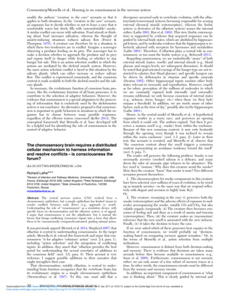 modify the authors’ “creature in the cave” scenario so that it
applies to both situations. In the “creature in the cave” scenario,
an organism has to decide whether or not to leave a cave that is
comfortably warm but slowly ﬁlls with (uncomfortable) smoke.
A similar conﬂict can occur with salivation. Food stimuli or think-
ing about food increases salivation, whereas the thought of
anxiety-inducing situations reduces salivary ﬂow (Power &
Thompson 1970). A creature can therefore be in a situation in
which these two tendencies are in conﬂict. Imagine a scavenger
observing a predator feeding on its prey. The scavenger has to
make a decision whether to approach the predator and its prey
and expose itself to danger while feeding, or whether to stay
hungry but safe. This is an action selection conﬂict in which the
actions are mediated by the skeletal muscle system. However,
the same action selection conﬂict is faced in this situation by the
salivary glands, which can either increase or reduce salivary
ﬂow. The conﬂict is experienced consciously, and the conscious
content is made available to both the skeletal muscles and the sali-
vary glands.
In summary, the evolutionary function of conscious brain pro-
cesses, like the evolutionary function of all brain processes, is to
contribute to the selection of adaptive behaviors. However, the
evidence that consciousness is a special adaptation to the process-
ing of information that is exclusively used by the skeletomotor
system is not conclusive. An alternative proposal is that conscious-
ness is important to guide behaviors in situations in which the or-
ganism has to choose between many possible responses,
regardless of the effector system concerned (Keller 2014). The
conceptual framework that Morsella et al. have developed will
be a helpful tool for identifying the role of consciousness in the
control of adaptive behavior.
The chemosensory brain requires a distributed
cellular mechanism to harness information
and resolve conﬂicts – is consciousness the
forum?
doi:10.1017/S0140525X15002149, e184
Richard Lathea,b,c
a
Division of Infection and Pathway Medicine, University of Edinburgh, Little
France, Edinburgh EH16 4SB, United Kingdom; b
Pieta Research, Edinburgh
EH10 5YW, United Kingdom; c
State University of Pushchino, 142290
Pushchino, Russia.
richardlathe@ed.ac.uk
Abstract: The central nervous system (CNS) evolved from a
chemosensory epithelium, but a simple epithelium has limited means to
resolve conﬂicts between early drives (e.g., approach vs. avoid).
Understanding the role of “consciousness” as a resolution device, with
speciﬁc focus on chemosensation and the olfactory system, is of appeal.
I argue that consciousness is not the adjudicator, but is instead the
forum that brings conﬂicting (conscious) inputs into a form that allows
them to be (unconsciously) compared/contrasted, guiding rational action.
It was previously argued (Merrick et al. 2014; Shepherd 2007) that
olfaction is central to understanding consciousness. In the target
article, Morsella et al. extend this framework and argue that con-
sciousness “is for adaptive ‘voluntary’ action” (sect. 2.4, para. 1),
including “action selection” and the integration of conﬂicting
inputs. In addition, they assert that “olfaction provides the best
portal for understanding the neural correlates of additions to
the conscious ﬁeld” (sect. 3.5, para. 9). Their account is very
welcome; I suggest possible additions to their narrative that
might strengthen their case.
That chemosensation, notably olfaction, is central to under-
standing brain function recognizes that the vertebrate brain has
its evolutionary origins in a simple chemosensory epithelium
(Nieuwenhuys et al. 1997). To this, one must add that a
divergence occurred early in vertebrate evolution, with the olfac-
tory/taste/vomeronasal systems becoming responsible for sensing
external chemical stimuli (exteroception), whereas the limbic
system (a derivative of the olfactory system) senses the internal
milieu (Lathe 2001; Riss et al. 1969). This view (limbic enterocep-
tion) is supported by evidence that acquired responses can be
guided by internal body states, which are abolished by hippocam-
pal lesions, and by molecular evidence that the hippocampus is se-
lectively adorned with receptors for hormones and metabolites
(Lathe 2001). Therefore, if olfaction plays a central role in con-
sciousness, so too must the limbic system (e.g., Behrendt 2013).
Regarding consciousness, we are undoubtedly “aware” of both
external stimuli (tastes, smells) and internal stimuli (e.g., blood
glucose and oxygen levels; see subsequent discussion). It should
be noted that goal-oriented cravings of the hunger type are not re-
stricted to calories (low blood glucose), and speciﬁc hungers can
be driven by deﬁciencies in vitamins and speciﬁc minerals
(Denton 1982). Other hippocampal inputs monitor other body
states relevant to immunity and reproduction. However, exactly
as for odors, perception of the millions of molecules to which
we are constantly exposed both internally (and externally)
remains subliminal; we only become conscious of internal states
(e.g., sickness, stress, hunger, etc.) when these (or their lack)
surpass a threshold. In addition, we are surely aware of other
factors, such as the time of day,1
possibly also via the hippocampus
(Lathe 2001).
Hence, to the central model of Morsella et al.: A hypothetical
organism resides in a warm cave, and perceives an opening
from which it could exit. The authors expand: “but then it per-
ceives a noxious smell (e.g., smoke) from within the enclosure.
Because of this new conscious content, it now exits hesitantly
through the opening, even though it was inclined to remain
within the warm enclosure” (sect. 1.3, para. 2). Later in their
text, this scenario is revisited, and Morsella et al. observe that
“the conscious content about the smell triggers a conscious
content representing an avoidance tendency toward the smell”
(sect. 5, para. 7).
The reader will perceive the following problem: Smoke is not
necessarily aversive (smoked salmon is a delicacy, and many
deem the odor of aromatic pipe tobacco to be attractive). The
key word is “noxious.” Why does this creature avoid the smoke?
How does the creature “know” that smoke is toxic? Two different
scenarios present themselves.
1. The chemoreceptors for smoke components in this creature
have been selected, over millions of years of evolution, to be wired
up as innately aversive – in the same way that we respond reﬂex-
ively with disgust and aversion to highly toxic H2S.
Or,
2. The creature, remaining in the cave (i) perceives both the
smoke (exteroception) and the adverse effects of exposure to mol-
ecules accompanying the smoke, notably CO and CO2, but also
volatile organic compounds. (ii) The creature then becomes con-
scious of feeling sick and dizzy as a result of anoxia and toxemia
(enteroception). Then, (iii) the creature makes an (unconscious)
inference that the new smell is associated with the new sickness.
Finally, (iv) it takes the decision to leave the cave.
If we were asked which of these processes best equates to the
function of consciousness, we would probably say “decision-
making based on comparing memory against sensation.” Or, in
the terms of Morsella et al., action selection from multiple
inclinations.
However, consciousness is distinct from both decision-making
and memory. There is evidence that decisions are taken many
seconds before they become available to consciousness (e.g.,
Soon et al. 2008). Furthermore, consciousness is not memory
either; we are only aware of a tiny subset of memory traces at a
time. In other words, the consciousness circuits must be different
from the sensory and memory circuits.
In addition, an important component of consciousness is “what
one is thinking about.” This is clearly guided by internal and
Commentary/Morsella et al.: Homing in on consciousness in the nervous system
30 BEHAVIORAL AND BRAIN SCIENCES, 39 (2016)
https:/www.cambridge.org/core/terms. https://doi.org/10.1017/S0140525X15002228
Downloaded from https:/www.cambridge.org/core. University of Colorado Boulder, on 01 Apr 2017 at 14:55:13, subject to the Cambridge Core terms of use, available at
 