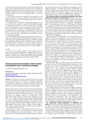 external sensory inputs. For example, if I am hungry, I think about
food – where it might be found, how to procure it (even while I am
engaged in another activity such as walking to work). But if I trip
and fall, in subsequent actions pain takes precedence over hunger.
Guided selection of what we are thinking about is central to
consciousness.
I venture that consciousness might best be thought of as the
forum in which relevant current and former experiences and asso-
ciations are borne in mind and cogitated upon, but it does not
itself take the decision.
I would liken the overall process of decision-making to a trial,
where the relevant evidence is assembled and deliberated upon
in a single “place” (the forum or court – consciousness), including
access to the different accounts and previous relevant decisions
from the legal archive (memory), such that the judge and jury, in-
teracting in camera (unconscious), can hand down a ruling to the
forum (conscious mind) – that dictates action at the same time as it
becomes conscious. This would require several different circuit-
ries operating in parallel.
In short, I feel that the joint focus on consciousness, chemosen-
sation, and conﬂict resolution that Morsella et al. propose is an ex-
cellent step in the right direction. However, I add the caveat that
the circuitries/mechanisms may be subdivided into several subsets
that fulﬁll different functions – conscious assembly (Forum),
memory (Archive), and unconscious decision-making (Judge and
Jury) – and that consciousness alone does not resolve conﬂicts.
NOTE
1. We are also conscious of time of day, and that this can
dictate when an action is appropriate or inappropriate. One is re-
minded of Gallistel’s bees, which, encountering a garden breakfast
table one morning, return exactly 24 hours later in the expectation
that marmalade will again be on the table (Gallistel 1993).
Consciousness for perception and for action:
A perspective from unconscious binding
doi:10.1017/S0140525X15002150, e185
Zhicheng Lin
Department of Psychology, The Ohio State University, Columbus, OH 43210.
zhichenglin@gmail.com
https://sites.google.com/site/zhichenglin/
Abstract: I argue that the scope and strength of unconscious perception
have been overestimated in extant theories. I describe an unconscious
binding perspective, and how in conjunction with rigorous methodology
it can guide the delineation of unconscious processing. Under this
perspective, the function of consciousness is to increase the saliency of
conscious contents by facilitating the deployment of focal attention.
Theories on the function of consciousness abound, with the latest
from Morsella et al. (target article’s passive frame theory) describ-
ing that consciousness is for adaptive voluntary action. This action-
based function complements previous functions – such as social
interaction and language – assigned to consciousness. While
these theories share little in common, they all appear to be at
odds with a simple observation: that perceptual understanding
of a scene involving complex binding of the constituent parts
has never been demonstrated to be free from consciousness. Con-
sider the painting The Starry Night. While the conscious mind can
easily appreciate its visual meaning – a village in the moonlight –
there exists no evidence that the unconscious mind is capable of
scene understanding of this sort.
This leads me to argue, in the following section, that uncon-
scious perception may be more limited than is thought in extant
theories (including the action-based theory). As a remedy, I
then describe a conceptual framework that integrates perception
and action based on the notion of binding, and explain how such a
binding perspective, combined with rigorous methodology, can
guide us to delineate the scope and limits of unconscious process-
ing. The function of consciousness appears to be to increase the
saliency of conscious contents by facilitating the deployment of
focal attention – in the service of both perception and action.
The scope and limits of unconscious perception, and what it
means to the function of consciousness. Integral to the action-
based theory is the notion that complex perceptual integrations,
such as feature binding and intersensory binding, can take place
without consciousness. However, this premise regarding the
power of unconsciousness rests on a sand-like ground. Although
it is generally accepted that some perceptual processes can
occur without consciousness, it is far from clear that binding pro-
cesses such as feature binding and intersensory binding can do so
as well. This is largely because of two related reasons: demonstrat-
ing a process as being unconscious requires rigorous standards;
and developing optimal task conditions to reveal the power of un-
consciousness is challenging.
The action-based theory considers an event unconscious when
subjective experience regarding the event is lacking. Relying on
subjective experience to establish unconsciousness, however, con-
ﬂates consciousness with the idiosyncratic criterion for conscious-
ness. One may, for example, report a stimulus as invisible when
one can partially see it, owing to a shy, conservative personality
(Bjorkman et al. 1993). Even objective methods, which determine
the level of consciousness by measuring the accuracy in forced
choices, must be carefully vetted. Indeed, underestimation of con-
sciousness has been demonstrated in recent studies reporting a
phenomenon called priming of awareness (Lin & Murray 2014a;
2015a), which explains the underestimation of consciousness in
a collection of studies on unconscious cognitive control. There-
fore, it is important to distinguish just what criterion we use – sub-
jective versus objective – when we talk about unconscious
processing, and whether the method used allows us to infer un-
conscious processing.
Mindful of the rigorous standard required to establish uncon-
sciousness, the task of developing optimal conditions to reveal
the power of unconscious processing becomes a challenge. Al-
though there is some evidence for unconscious perceptual
binding – such as the processing of object relations (whether
two objects are of the same or different shapes; Lin & Murray
2014b) and object congruency with its context (playing with a
ball vs. a watermelon in a basketball court; Mudrik et al.
2011) – how robust and reliable these effects are remains to be
tested. By all accounts, these unconscious binding effects are
rather small compared with conscious effects. It is not that uncon-
scious effects are necessarily weaker than their conscious counter-
parts; the reverse case has been demonstrated recently in the
context of attentional cueing (Lin & Murray 2015b). This raises
the question of why unconscious binding appears to be much
more limited and weaker than conscious binding.
One might lay blame on weaker sensory stimulation and less at-
tention being allocated in the unconscious condition than in the
conscious condition. Equating sensory and attentional strengths
between conditions, however, may turn out to also equate our
phenomenological experience in these conditions, abolishing the
distinction between unconsciousness and consciousness. The
very function of consciousness, then, may well be to allow
salient information to bob up into the conscious ﬁeld, facilitating
the deployment of focal attention to furnish further operations
such as sophisticated binding, thinking, and reasoning.
An unconscious binding perspective of perception and
action. It is clear from the preceding discussion that we lack rel-
evant data to evaluate the scope and limits of unconscious process-
ing. How can we push our understanding forward? Here, the
notion of binding in perception research can be naturally extend-
ed to the domain of action, because adaptive action, too, requires
a solution to the binding problem. Lifting a teacup by its handle,
for example, requires knowledge of spatial relations between
Commentary/Morsella et al.: Homing in on consciousness in the nervous system
BEHAVIORAL AND BRAIN SCIENCES, 39 (2016) 31
https:/www.cambridge.org/core/terms. https://doi.org/10.1017/S0140525X15002228
Downloaded from https:/www.cambridge.org/core. University of Colorado Boulder, on 01 Apr 2017 at 14:55:13, subject to the Cambridge Core terms of use, available at
 