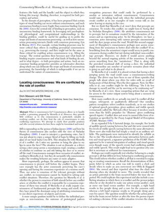 features (the body and the handle) and the object to which they
belong (the teacup). Binding, therefore, is required for both per-
ception and action.
In the domain of perception, it has been proposed that certain
types of visual binding can occur without consciousness, and such
unconscious binding is more fragile than conscious binding (Lin &
He 2009). Given the central role of binding in perception, such an
unconscious binding framework, by leveraging rich psychophysi-
cal, physiological, and computational understandings in the
binding problem, could be useful for guiding us to probe the
scope and limits of unconscious processing – as well as how uncon-
scious processing interacts (binds) with conscious processing (Lin
& Murray 2013). For example, certain binding processes may be
more critical than others in enabling perceptual consciousness
(e.g., perceiving the teacup), and they might not be the same as
those critical for enabling action consciousness (e.g., lifting the
teacup). The central question then becomes just what kinds of
binding require consciousness and what kinds of binding do not,
and to what degree – in both perception and action. Such an un-
conscious binding perspective provides an informative direction
along which one can delineate the scope and limits of unconscious
processing, the knowledge of which is indispensable if we are to
understand the nature of consciousness.
Locating consciousness: We are conﬂicted by
the role of conﬂict
doi:10.1017/S0140525X15002162, e186
Dom Massaro and Bill Rowe
Department of Psychology, University of California, Santa Cruz, Santa Cruz,
CA 95060.
massaro@ucsc.edu wrowe@ucsc.edu
http://mambo.ucsc.edu/dominic-massaro/
Abstract: What is consciousness for? Consciousness allows us to handle
conﬂict, a promising proposal by Morsella et al. However, they provide
little evidence as to why consciousness is particularly valuable in
resolving conﬂict, nor do they limit the role of consciousness to only
conﬂicting experiences. We attempt to clarify their possible positions
and offer several solutions for how these might be formulated and tested.
Bill is expounding on the genius of Julian Jaynes (2006) and how his
theory of consciousness also meshes with the view of Nicholas
Humphrey (2006). I want to interject a questioning voice, but I
was just about to enjoy a unique blend of hops by lifting my fresh
glass of our local Santa Cruz IPA. This situation ﬁts with Morsella
et al.’s conﬂict – do I utter my question or bring the glass to my
lips to savor the beer? The situation is not as dramatic as a driver
seeing a deer jump across a mountainous road, creating a conﬂict
of whether to continue on and risk hitting the deer or to swerve
off the road. Consciousness manages these scenarios of conﬂict, ac-
cording to Morsella et al., but they do not justify why consciousness
makes the resulting behavior any easier or more adaptive.
More importantly, perhaps, the authors appear to assume that
consciousness is present well before the conﬂict begins. Their
cave example has the actor consciously perceiving the cave’s
opening and having the conscious experience of a noxious smell.
Thus, our actor is conscious of the relevant percepts without
any conﬂict, so consciousness cannot be limited to solving only
conﬂict situations. Therefore, the question for Morsella et al. is
whether the person is conscious of both stimuli before any conﬂict
arises, or whether the conﬂict is responsible for a conscious expe-
rience of these two stimuli. If Morsella et al. really impute con-
sciousness of fundamental percepts like seeing and smell, then
they have joined the dominant camp of attributing consciousness
to our direct experience of objects and events.
A more unique position would be to deﬁne the individual per-
cepts as non-conscious, the outcome of prototypical pattern
recognition processes that could easily be performed by a
zombie or automaton without consciousness. Consciousness
would raise its talking head only when the individual percepts
create conﬂict as in our examples of taste versus talk or our
actor leaving or staying in the cave.
But we think that Morsella et al. won’t deny that percepts are
conscious. To resolve this conﬂict, we might turn to Seeing Red
by Nicholas Humphrey (2006). He attributes consciousness not
to percepts but to sensations created by the interaction of the
senses and an experiencing actor. So for Humphrey, we have a
conscious actor interacting with various percepts unconsciously
until the deer jumps across the road. Would this second engage-
ment of Humphrey’s consciousness perhaps now access some-
thing from the sensorium to better deal with the conﬂict? If so,
beneﬁtting from the sensorium’s input would seem to justify con-
sciousness during conﬂict but not during individual (non-conﬂict-
ing) percepts. However, we doubt it would access anything
beyond the normal ongoing activity of the sensorium. It might
access something from the “narratorium.” That is, along with
the provoked emotional shift of seeing a deer, the individual
might streamline any number of narrative scenarios about what
is going on and what to do about it.
In Morsella et al.’s model, it is almost certain that having a deer
jumping across the road could cause a consciousness-evoking
change. The driver may have been in one of those episodes that
people talk about where you drive for miles with no recall of
being aware of that driving. Then the deer appears. Now, for Mor-
sella et al., one conﬂict might be the following: “Do I do less
damage to myself and the car by swerving or by continuing on?”
In Morsella et al.’s view, these competing actions that are vying
for access to the motor output system bring about a moment of
consciousness.
How many conﬂicts do we actually run into? Is conﬂict all that
unique, infrequent, or qualitatively different? Our mindless
pattern recognition solves conﬂicts seamlessly, as in our studies
of optimal speech perception, given auditory and visible speech
(erroneously called the McGurk effect because it involves much
more than the ﬁeld’s prejudice for “illusions” given conﬂicting
speech inputs). Conﬂict does not seem to unravel this form of in-
tegration as speciﬁed by the Fuzzy Logical Model of Perception
(FLMP; Massaro 1998).
In an expanded 5-by-5 factorial design, for example, ﬁve levels
of audible speech varying between /ba/ and /da/ were crossed with
ﬁve levels of visible speech varying between the same alternatives.
There were also trials that had simply a visual or an auditory syl-
lable. The participants were instructed to identify the syllable as
/ba/ or /da/. The results showed a large interaction between audi-
tory and visual speech, a signature prediction of the FLMP. There
appeared to be a natural integration of auditory and visual speech
even though many of the speech events had conﬂicting audible
and visible speech. This result might lead us to question why con-
ﬂict is necessary or sufﬁcient for consciousness.
Perhaps one could empirically test whether behaving to a single
percept is all that different from behaving to conﬂicting percepts.
This would inform whether conﬂict is all that is essential to engag-
ing or creating consciousness. Recall the demonstrations of Ben-
jamin Libet in which an actor was told to watch a clock and
decide when to make an arm movement (see Obhi & Haggard
2004). She moved and then reported what time the clock was
showing when she decided to move. The results revealed that
an action potential in the brain occurred before the time she re-
ported. We could replicate this experiment and also include a con-
ﬂicting situation in which there is a conﬂict and the person judges
when he or she decided to make one action versus another, such
as move one hand versus another. For example, a right hand
results in ﬁve people dying and a cure for the common cold,
whereas a left hand response results in 10 people dying and a
cure for cancer. The question would be whether the action poten-
tial in the brain occurs before or after the time the person report-
ed making a decision. If the conﬂict situation reverses the classic
Commentary/Morsella et al.: Homing in on consciousness in the nervous system
32 BEHAVIORAL AND BRAIN SCIENCES, 39 (2016)
https:/www.cambridge.org/core/terms. https://doi.org/10.1017/S0140525X15002228
Downloaded from https:/www.cambridge.org/core. University of Colorado Boulder, on 01 Apr 2017 at 14:55:13, subject to the Cambridge Core terms of use, available at
 