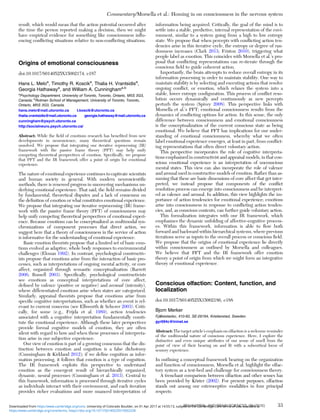 result, which would mean that the action potential occurred after
the time the person reported making a decision, then we might
have empirical evidence for something like consciousness inﬂu-
encing conﬂicting situations relative to non-conﬂicting situations.
Origins of emotional consciousness
doi:10.1017/S0140525X15002174, e187
Hans L. Meloa
, Timothy R. Koscika
, Thalia H. Vrantsidisa
,
Georgia Hathawaya
, and William A. Cunninghama,b
a
Psychology Department, University of Toronto, Toronto, Ontario, M5S 3G3,
Canada; b
Rotman School of Management, University of Toronto, Toronto,
Ontario, M5S 3G3, Canada.
hans.melo@mail.utoronto.ca t.koscik@utoronto.ca
thalia.vrantsidis@mail.utoronto.ca georgia.hathaway@mail.utoronto.ca
cunningham@psych.utoronto.ca
http://socialneuro.psych.utoronto.ca/
Abstract: While the ﬁeld of emotions research has beneﬁted from new
developments in neuroscience, many theoretical questions remain
unsolved. We propose that integrating our iterative reprocessing (IR)
framework with the passive frame theory (PFT) may help unify
competing theoretical perspectives of emotion. Speciﬁcally, we propose
that PFT and the IR framework offer a point of origin for emotional
experience.
The nature of emotional experience continues to captivate scientists
and human society in general. With modern neuroscientiﬁc
methods, there is renewed progress in uncovering mechanisms un-
derlying emotional experience. That said, the ﬁeld remains divided
by fundamental, theoretical disputes and a lack of consensus on
the deﬁnition of emotion or what constitutes emotional experience.
We propose that integrating our iterative reprocessing (IR) frame-
work with the passive frame theory (PFT) of consciousness may
help unify competing theoretical perspectives of emotional experi-
ence. Because emotions can be conceptualized as multimodal syn-
chronizations of component processes that direct action, we
suggest here that a theory of consciousness in the service of action
is informative for the understanding of emotional experience.
Basic emotion theorists propose that a limited set of basic emo-
tions evolved as adaptive, whole body responses to environmental
challenges (Ekman 1992). In contrast, psychological constructiv-
ists propose that emotions arise from the interaction of basic pro-
cesses, such as interpretations of ongoing mental activity, or core
affect, organized through semantic conceptualization (Barrett
2006; Russell 2003). Speciﬁcally, psychological constructivists
see emotions as conceptual interpretations of core affect,
deﬁned by valence (positive or negative) and arousal (intensity),
where differentiated emotions arise when states are categorized.
Similarly, appraisal theorists propose that emotions arise from
speciﬁc cognitive interpretations, such as whether an event is rel-
evant to current concerns (see Ellsworth & Scherer 2003). Criti-
cally, for some (e.g., Frijda et al. 1989), action tendencies
associated with a cognitive interpretation fundamentally consti-
tute the emotional experience. Although these later perspectives
provide formal cognitive models of emotion, they are often
silent with regard to how and when these processes of interpreta-
tion arise in our subjective experience.
Our view of emotion is part of a growing consensus that the dis-
tinction between emotion and cognition is a false dichotomy
(Cunningham & Kirkland 2012); if we deﬁne cognition as infor-
mation processing, it follows that emotion is a type of cognition.
The IR framework exploits this perspective to understand
emotion as the emergent result of hierarchically organized,
dynamic, neural processes (Cunningham et al. 2013). Central to
this framework, information is processed through iterative cycles
as individuals interact with their environment, and each iteration
provides richer evaluations and more nuanced interpretation of
information being acquired. Critically, the goal of the mind is to
settle into a stable, predictive, internal representation of the envi-
ronment, similar to a system going from a high to low entropy
state. We propose that when percepts with conﬂicting action ten-
dencies arise in this iterative cycle, the entropy or degree of ran-
domness increases (Clark 2013; Friston 2010), triggering what
people label as emotion. This coincides with Morsella et al.’s pro-
posal that conﬂicting representations can re-iterate through the
conscious ﬁeld to guide coherent action.
Importantly, the brain attempts to reduce overall entropy in its
information processing in order to maintain stability. One way to
maintain stability is by selecting and executing actions that resolve
ongoing conﬂict, or emotion, which relaxes the system into a
stable, lower entropy conﬁguration. This process of conﬂict reso-
lution occurs dynamically and continuously as new percepts
perturb the system (Spivey 2008). This perspective links with
Morsella et al.’s PFT; emotional consciousness results from the
dynamics of conﬂicting options for action. In this sense, the only
difference between consciousness and emotional consciousness
is the conceptualization of the current conscious state as being
emotional. We believe that PFT has implications for our under-
standing of emotional consciousness, whereby what we often
label emotional experience emerges, at least in part, from conﬂict-
ing representations that often direct voluntary action.
This perspective incorporates the role of cognitive interpreta-
tions emphasized in constructivist and appraisal models, in that con-
scious emotional experience is an interpretation of unconscious
mental states. This view can also incorporate the role of valence
and arousal used in constructive models of emotion. Rather than as-
suming that these are basic dimensions of core affect that get inter-
preted, we instead propose that components of the conﬂict
resolution process can emerge into consciousness and be interpret-
ed as valence and arousal. In addition, this view highlights the im-
portance of action tendencies for emotional experience; emotions
arise into consciousness in response to conﬂicting action tenden-
cies, and, as conscious contents, can further guide voluntary action.
This formalization integrates with our IR framework, which
emphasizes the dynamic unfolding of affective-cognitive process-
es. Within this framework, information is able to ﬂow both
forward and backward within hierarchical systems, where previous
iterations serve as inputs to the overall process or conscious ﬁeld.
We propose that the origins of emotional experience lie directly
within consciousness as outlined by Morsella and colleagues.
We believe that PFT and the IR framework offer emotion
theory a point of origin from which we might form an integrative
theory of emotional experience.
Conscious olfaction: Content, function, and
localization
doi:10.1017/S0140525X15002186, e188
Bjorn Merker
Fjälkestadsv, 410-82, SE-29194, Kristianstad, Sweden.
gyr694c@tninet.se
Abstract: The target article’s emphasis on olfaction is a welcome reminder
of the multimodal nature of conscious experience. Here, I explore the
distinctive and even unique attributes of our sense of smell from the
point of view of their bearing on and ﬁt with a subcortical locus of
sensory experience.
In outlining a conceptual framework bearing on the organization
and function of consciousness, Morsella et al. highlight the olfac-
tory system as a test-bed and challenge for consciousness theory.
A trenchant comparison between olfaction and other senses has
been provided by Köster (2002). For present purposes, olfaction
stands out among our exteroceptive modalities in four principal
respects:
Commentary/Morsella et al.: Homing in on consciousness in the nervous system
BEHAVIORAL AND BRAIN SCIENCES, 39 (2016) 33
https:/www.cambridge.org/core/terms. https://doi.org/10.1017/S0140525X15002228
Downloaded from https:/www.cambridge.org/core. University of Colorado Boulder, on 01 Apr 2017 at 14:55:13, subject to the Cambridge Core terms of use, available at
 