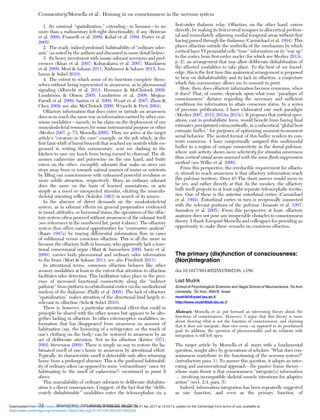 1. Its minimal “spatialization,” extending – in humans – to no
more than a rudimentary left-right directionality, if any (Boireau
et al. 2000; Frasnelli et al. 2009; Kobal et al. 1989; Porter et al.
2005).
2. The ready, indeed profound, habituability of “ordinary odor-
ants” (as noted by the authors and discussed in more detail below).
3. Its heavy investment with innate odorant aversions and pref-
erences (Khan et al. 2007; Kobayakawa et al. 2007; Mandairon
et al. 2009; Mori & Sakano 2011; Nishizumi & Sakano 2015; Yes-
hurun & Sobel 2010).
4. The extent to which some of its functions complete them-
selves without being represented in awareness, as in pheromonal
signaling (Albrecht et al. 2011; Hummer & McClintock 2009;
Lundström & Olsson 2005; Lundström et al. 2008; Mujica-
Parodi et al. 2009; Saxton et al. 2008; Wyart et al. 2007; Zhou &
Chen 2009; see also McClintock 2000; Wysocki & Preti 2004).
Olfactory information that does enter or intrude on awareness
does so in much the same way as information carried by other con-
scious modalities – namely, to lay claim on the deployment of our
musculoskeletal resources for some instrumental purpose or other
(Merker 2007, p. 73; Morsella 2005). Thus, we arrive at the target
article’s “creature in the cave” example, or the jolt which, at the
ﬁrst faint whiff of burnt broccoli that reached my nostrils while en-
grossed in writing this commentary, sent me dashing to the
kitchen to save my lunch from being turned to charcoal. The di-
amines cadaverine and putrescine on the one hand, and fruity
esters on the other, exemplify odorants that make us steer our
steps away from or towards natural sources of toxins or nutrients
by ﬁlling our consciousness with unlearned powerful revulsion or
more subtle attraction, respectively. Many an ordinary odorant
does the same on the basis of learned associations, or acts
simply as a novel or unexpected stimulus, eliciting the musculo-
skeletal orienting reﬂex (Sokolov 1963) in search of its source.
In the absence of direct demands on the muskuloskeletal
system, as in odorant effects on general propensities evidenced
in mood, attitudes, or hormonal status, the operations of the olfac-
tory system often proceed without awareness of the odorant itself
(see references in the numbered list, point 4 above). The olfactory
system thus offers natural opportunities for “contrastive analysis”
(Baars 1997a) by tracing differential information ﬂow in cases
of subliminal versus conscious olfaction. This is all the more so
because the olfactory bulb in humans, who apparently lack a func-
tional vomeronasal organ (Mast & Samuelsen 2009; Savic et al.
2009), carries both pheromonal and ordinary odor information
to the brain (Mori & Sakano 2011; see also Friedrich 2011).
In attentional terms, conscious olfaction behaves like other
sensory modalities at least to the extent that attention to olfaction
facilitates odor detection. This facilitation takes place in the pres-
ence of increased functional connectivity along the “indirect
pathway” from piriform to orbitofrontal cortex via the mediodorsal
nucleus of the thalamus (Plailly et al. 2008). The lack of olfactory
“spatialization” makes attention of the directional kind largely ir-
relevant to olfaction (Sela & Sobel 2010).
There is, however, a particular attentional effect that could in
principle be shared with the other senses but appears to be alto-
gether lacking in olfaction. In other exteroceptive modalities, in-
formation that has disappeared from awareness on account of
habituation (say, the humming of a refrigerator, or the touch of
one’s clothing on the body) can be restored to awareness by an
act of deliberate attention. Not so for olfaction (Köster 1971;
2002; Stevenson 2009). There is simply no way to restore the ha-
bituated smell of one’s home to awareness by attentional effort.
Typically, its characteristic smell is detectable only after returning
home from a prolonged absence. This is the profound habituabil-
ity of ordinary odors (as opposed to some “extraordinary” ones: try
habituating to the smell of cadaverine!) mentioned in point 2
above.
This unavailability of ordinary odorants to deliberate dishabitu-
ation is a direct consequence, I suggest, of the fact that the “delib-
erately dishabituable” modalities enter the telencephalon via a
ﬁrst-order thalamic relay. Olfaction, on the other hand, enters
directly, by making its ﬁrst central synapses in allocortical prefron-
tal and immediately adjoining medial temporal areas without ﬁrst
having passed through the thalamus (Carmichael et al. 1994). This
places olfaction outside the umbrella of the mechanism by which
cortical layer VI pyramidal cells “tune” information on its “way up”
to the cortex from ﬁrst-order nuclei (for which see Merker 2013c,
p. 2), an arrangement that may allow deliberate dishabituation of
the affected modalities to take place. To the best of my knowl-
edge, this is the ﬁrst time this anatomical arrangement is proposed
to bear on dishabituability and its lack in olfaction, a conjecture
which this commentary allows me to commit to print.
How, then, does olfactory information become conscious, when
it does? That, of course, depends upon what your “paradigm of
consciousness” dictates regarding the necessary and sufﬁcient
conditions for information to attain conscious status. In a series
of previous publications, I have elaborated one such paradigm
(Merker 2007, 2012; 2013a; 2013c). It proposes that cortical oper-
ations, cast in probabilistic form, would beneﬁt from having ﬁnal
estimates precipitated extra-cortically, in a subcortical “global best
estimate buffer,” for purposes of optimizing moment-to-moment
serial behavior. The nested format of this buffer renders its con-
tents conscious. I have conjecturally assigned this multimodal
buffer to a region of unique connectivity in the dorsal pulvinar,
where unit activity shows more selectivity for stimulus awareness
than cortical visual areas assessed with the same ﬂash-suppression
method (see Wilke et al. 2009).
From this perspective, the irreducible requirement for olfacto-
ry stimuli to reach awareness is that olfactory information reach
this pulvinar territory. Does it? The short answer would seem to
be yes, and rather directly at that. In the monkey, the olfactory
bulb itself projects to at least eight separate telencephalic territo-
ries. One of these is the anterior entorhinal cortex (Carmichael
et al. 1994). Entorhinal cortex in turn is reciprocally connected
with the relevant portions of the pulvinar (Insausti et al. 1987;
Saunders et al. 2005). From this perspective at least, olfactory
anatomy does not pose any insuperable obstacles to consciousness
theory. I thank Ezequiel Morsella and colleagues for providing an
opportunity to make these remarks on conscious olfaction.
The primary (dis)function of consciousness:
(Non)Integration
doi:10.1017/S0140525X15002198, e189
Liad Mudrik
School of Psychological Sciences and Sagol School of Neuroscience, Tel Aviv
University, Tel Aviv, 69978, Israel.
mudrikli@post.tau.ac.il
http://www.mudriklab.tau.ac.il
Abstract: Morsella et al. put forward an interesting theory about the
functions of consciousness. However, I argue that this theory is more
about showing what is not the function of consciousness, and claiming
that it does not integrate, than vice versa – as opposed to its proclaimed
goal. In addition, the question of phenomenality and its relations with
integration is still left open.
The target article by Morsella et al. starts with a fundamental
question, sought after by generations of scholars: “What does con-
sciousness contribute to the functioning of the nervous system?”
(introductory para. 1). To answer this question, it adopts an inter-
esting and unconventional approach – the passive frame theory –
whose main thrust is that consciousness “integrate[s] information
… involving incompatible skeletal muscle intentions for adaptive
action” (sect. 2.4, para. 5).
Indeed, information integration has been repeatedly suggested
as one function, and even as the primary function, of
Commentary/Morsella et al.: Homing in on consciousness in the nervous system
34 BEHAVIORAL AND BRAIN SCIENCES, 39 (2016)
https:/www.cambridge.org/core/terms. https://doi.org/10.1017/S0140525X15002228
Downloaded from https:/www.cambridge.org/core. University of Colorado Boulder, on 01 Apr 2017 at 14:55:13, subject to the Cambridge Core terms of use, available at
 