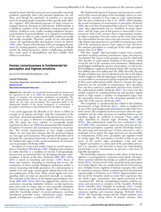 natural to assume that these processes are occasionally consciously
mediated, particularly those with potential signiﬁcance for self.
Thus, even though the experience of emotions is a necessary
factor for keeping people in pursuit of their speciﬁc goals, affec-
tive, cognitive, and motivational processes of action control are
engaged whenever decisions are self-relevant. Self-knowledge is
a signiﬁcant regulator of the individual’s social perception and
behavior, leading to more readily encoding ambiguous interper-
sonal situations as personal affronts, or to cognitive reconstitution
of the event, in order to make reprehensible conduct personally
and socially acceptable. Therefore, people do not automatically
remove all expectation/reality discrepancies (Carver & Scheier
1999); rather, human self-motivation relies on managing discrep-
ancies by exerting proactive control as well as reactive feedback
control. By setting themselves valued or challenging standards,
they create states of disequilibrium and then mobilize their
efforts to reach them.
Human consciousness is fundamental for
perception and highest emotions
doi:10.1017/S0140525X15002216, e191
Leonid Perlovsky
Psychology Department, Northeastern University, Boston, MA 02115.
lperl@rcn.com
http://www.leonid-perlovsky.com/
Abstract: Have Morsella et al. examined the fundamentals of consciousness?
An experiment by Bar et al. (2006) has demonstrated the fundamental
aspects of conscious and unconscious mechanisms of perception. The
mental representations are not crisp and conscious like the perceived
objects are, but vague and unconscious. This experiment points to the
fundamental function of the neural mechanisms of consciousness in
perception. Consciousness is also fundamental for the highest emotions.
I very much appreciate the Morsella et al.’s desire to follow an
example set by physics and begin “with the examination of the
most basic, elemental instantiation of the phenomenon of inter-
est” (sect. 1.3, para. 1). However, I would question how success-
fully this intent has been realized. A conceptually simple
experiment by Bar et al. (2006) has demonstrated the fundamen-
tal aspects of conscious and unconscious mechanisms of percep-
tion. The mental representations of even simple everyday
objects are not crisp and conscious like the perceived objects
are, but vague and unconscious. This experiment identiﬁes and il-
luminates the conceptual framework, as well as the purpose and
the fundamental aspect of the neural mechanisms of conscious-
ness in perception (Perlovsky 2009).
Perception of events in the world is based on mental represen-
tations (Grossberg 1988; Kosslyn 1980). Adapting representations
to reality therefore is a condition of survival. Correspondingly,
humans have an instinctual drive for developing adequate repre-
sentations. A theory of this drive (Perlovsky 2006; 2007; 2014a;
2015) is based on Grossberg and Levine’s (1987) theory of
drives and emotions. According to Grossberg and Levine, the
mechanisms of drives include biological mechanisms similar to
sensors measuring vital bodily parameters. If a vital parameter is
outside of its safe range, neural signals indicate this to the deci-
sion-making parts of the brain. These neural signals and corre-
sponding states of mind are perceived internally as emotions.
The extension of this theory to developing representations (Per-
lovsky 2006; 2007; 2014a; 2015) has suggested the existence of a
mechanism measuring similarities between mental representa-
tions and events in sensory data, or more generally, similarities
between bottom-up and top-down signals. This mechanism is
called the “knowledge instinct”; its neural mechanism – involving
dorsolateral prefrontal cortex, orbitofrontal cortex, striatum,
opioids, and dopamine – is outlined in Levine (2012).
The fundamental aspects of conscious and unconscious mecha-
nisms of the neural operations of the knowledge instinct are char-
acterized by a process of “from vague to crisp” representations.
This has been conﬁrmed in Bar et al. (2006), which identiﬁes
the neural mechanisms of consciousness in perception (Perlovsky
2009). Bar et al. have demonstrated that a process “from vague to
crisp” takes approximately 0.6 sec (hundreds of neural opera-
tions), and the major part of this process is inaccessible to con-
sciousness. Only in the moment when a representation matches
an object’s projection (from the retina) on the visual cortex does
the representation become clear-crisp and conscious. The knowl-
edge instinct operations become accessible to consciousness at the
end of the unconscious process “from vague to crisp”; therefore,
the conscious perception is a small part of the entire perception
process (Bar et al. 2006).
Why does “simple” object perception require such a complex
operation, involving conscious, unconscious, vague, and crisp rep-
resentations? The answer to this question can only be understood
after decades of mathematical modeling of this process, which
reveal the role of the conscious and unconscious. Mathematical
psychologists modeling the process of perception, as well as arti-
ﬁcial intelligence engineers developing robots with visual percep-
tion abilities, have been failing since the 1950s. Recently, the past
decades of failures have been understood to be due to the logical
models employed. Only the logical part of the perception process-
es is accessible to consciousness and has inspired the development
of these past mathematical models. However, because the vague
processes are not accessible to consciousness, their operations
have not been noticed or understood and have been missed in
the mathematical models (Perlovsky 2001). As it turns out, the
models required for matching bottom-up and top-down signals
based on logic require a number of computations larger than
the interactions between all of the elementary particles in the
entire life of the universe (Perlovsky 1998).
This complexity is a fundamental fact related to the Gödelian
inconsistency of logic (Perlovsky 2013c), which is considered to
be one of the most fundamental mathematical results of the twen-
tieth century. The complexity has been overcome when the repre-
sentations and the entire processes of matching bottom-up and
top-down signals are modeled as processes “from vague to
crisp” described by dynamic logic (Perlovsky 2006; 2007;
2013c). This mathematical model has been conﬁrmed in (Bar
et al. 2006). Thus, unconscious “vague-to-crisp” processes are fun-
damental for perception, cognition, and the knowledge instinct;
the clear-crisp and conscious part of these processes is only a
small part. Let us repeat, the vague processes are not accessible
to consciousness; if they were, perception and cognition would
be mostly vague. The unconscious is needed so that we are not
aware of the useless vague perceptions. Crisp and clear
(“logical”) perception is a minor part of the perception process,
but it is conscious (and therefore it biases our understanding
toward logic); in our consciousness, we perceive a clear form of
logic-like perceptions.
The knowledge instinct is similar to other drives in that its sat-
isfaction is accompanied by emotional neural signals and states.
These emotions related to knowledge are aesthetic emotions (Per-
lovsky 2014a). At lower levels of the mental hierarchy (perception
of everyday objects), they are usually below the level of conscious-
ness. At higher levels (cognition of abstract concepts), they could
be conscious (existence of these emotions has been demonstrated
experimentally in Perlovsky et al. [2010]). Representations near
the top of the hierarchy model an entire life’s experience; they
are mostly vague, unconscious, and vaguely perceived as the
“meaning of life.” But the corresponding emotions could be con-
scious and perceived as emotions of the beautiful (Perlovsky
2010a; Schoeller 2015; Schoeller & Perlovsky 2015). Usually,
these are not well understood because of confusion between un-
conscious cognition and conscious language (Perlovsky 2013a;
2013b). The knowledge instinct and the related aesthetic emo-
tions explain the strong effects of musical emotions, their
Commentary/Morsella et al.: Homing in on consciousness in the nervous system
BEHAVIORAL AND BRAIN SCIENCES, 39 (2016) 37
https:/www.cambridge.org/core/terms. https://doi.org/10.1017/S0140525X15002228
Downloaded from https:/www.cambridge.org/core. University of Colorado Boulder, on 01 Apr 2017 at 14:55:13, subject to the Cambridge Core terms of use, available at
 