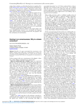 origins, their evolution, as well as their functions in cognition (Per-
lovsky 2010b; 2012a; 2012b; 2014b). The function of musical emo-
tions is to help overcome cognitive dissonances and to keep
contradictory cognitions in consciousness (Masataka & Perlovsky
2012; Perlovsky 2015; Perlovsky et al. 2013).
In summary, the knowledge instinct addresses aspects of con-
sciousness from the conscious perception of objects to the
highest forms unique to humans, including the concepts of the
meaning of life, emotions of the beautiful, and musical emotions.
I do not see how skeletal consciousness can explain the functions
of consciousness and unconsciousness revealed in Bar et al.
(2006), and speciﬁcally human functions of consciousness
related to music and the beautiful. The knowledge instinct is fun-
damental for survival in humans and animals, which have used
mental representations for perception likely since amniotes
onward. Skeletal consciousness does not seem to be speciﬁcally
characteristic for humans or higher animals.
I would conclude that the analysis in the target article is far
from straightforward; instead, it is convoluted and disguises
rather than reveals the conceptual framework, the purpose, and
the mechanisms of consciousness.
Homing in on consciousness: Why is a dream
conscious?
doi:10.1017/S0140525X15002228, e192
Helene Sophrin Porte
34 Robinson Parkway, Burlington, VT 05401.
hsp2@cornell.edu
Abstract: Morsella et al. argue convincingly that consciousness is for
adaptive voluntary action. What, then, is consciousness in a dream for?
Two prior questions present themselves. In a dream, how do contents
get into the conscious ﬁeld? What are the properties of consciousness in
a dream?
To the creature in the cave, consciousness is for adaptive “volun-
tary” action. What is consciousness in a dream for?
How do contents get into a dream? Rapid eye movement
(REM) sleep cancels wakefulness and blocks external afference.
How do contents get into the conscious ﬁeld? Morsella et al.
argue that consciousness arises from conﬁgurations of uncon-
scious afference to content generators. Afference is not only
“bottom-up,” but also may include “top-down processes from
knowledge systems and from frontal control regions” (sect. 4.1,
para. 1). I shall argue that although (pre)frontal control regions
are quiescent in REM, and afference is necessarily intrinsic,
dream content is generated in the same way that Morsella
et al.’s wakeful content is generated.
I have argued (Porte 2013) that REM afference implicates ace-
tylcholinergic cell groups Ch1-Ch8 (characterized, for example,
by Schaffer et al. 1998), and that REM afference, like retinal
waves, is at once probabilistic and structured (for a review of
retinal waves, see Wong 1999). Excitation evolves stochastically:
afference to REM content generators is neither bottom-up nor
top-down, but distributed on the neural axis.
What is consciousness in a dream like? In the conscious ﬁeld in
REM as in wakefulness, the liaison between action and conscious-
ness is fundamental. The wakeful ﬁeld is for skeletomotor action.
In REM, action is in the ﬁeld. Afference to skeletomotor neurons
is real. Dreamers walk, run, swim, and ﬂy. They rotate, accelerate,
and run backward. They lie still only because REM, while allowing
the eyes to move and the dreamer to breathe, paralyzes the skel-
etal muscles.
Grillner et al. (2008) state that “in all vertebrates, networks co-
ordinating the basic propulsive movement synergy are located at
the spinal level, whether in ﬁsh swimming, bird ﬂight or
mammalian locomotion” (p. 3). If when awakened from a dream
Morsella et al.’s creature in the cave were to say, “I am walking
down the street,” most of us would agree that this conscious
content might originate in a ‘low-level’ reticulospinal mechanism.
Even frenzied dream action might exceed “I am walking” only in
regard to level of excitation:
Hilary-Ashby and others walk, or walk-ﬂoat rapidly in front of
us – i.e., walk without effort or apparent stepping. Separately,
we intone “hello,” in rich sustained notes … This catches on,
and everyone … begins to sing “hello.” I sing out above the
other voices, and begin to leap off the ﬂoor vertically – as if
lifted, or “beaming up” – as I sing and bellow “hello” in an increas-
ingly high (and difﬁcult for me) register. I spring (again, as if ﬂoat-
ing or ﬂying up rapidly, vertically) so high that I nearly reach the
extraordinarily high ceiling … I feel queasy and afraid, brieﬂy,
but close my eyes and decide there is nothing to do but wait for
the fall back to earth. (Anonymous dream report, 1984. Laborato-
ry of J. Allan Hobson, Harvard Medical School.)
If “the command regions for locomotion are evolutionarily con-
served and stimulation of these regions gives rise to walking, trot-
ting or galloping in tetrapods like cats, depending on stimulation
strengths [and if] stimulation of the same region in a bird gives
rise to walking and at higher strengths ﬂapping movements of
the wings” (Grillner et al. 2008, p. 3), then this dream’s “hellos”
become mere, albeit calamitously aroused, vestibular incantation.
If conﬁgurations of afference that deliver content to the con-
scious ﬁeld are action-related, then dream action should approxi-
mate wakeful action. Indeed, as Morsella et al. remark, “few
would argue about the isomorphism among the conscious con-
tents experienced while acting (e.g., saying ‘hello’) dreaming
(e.g., saying ‘hello’ in a dream), or observing the action of
another (e.g., hearing ‘hello’)” (sect. 3.1, para. 3). Likewise, the
dreamer’s point of view should be egocentric (sect.4.2, para. 3).
The “hello” dream is very much in the (locomotor-vestibular)
ﬁrst person. To the creature in the cave, “I am walking” will
afford a sense of self, in REM as in wakefulness.
The entrance into consciousness in REM is automatic. As Mor-
sella et al. argue for wakefulness, content is “just there.” Often,
action is ongoing as a dream report begins. Or action “just starts,”
as if the unconscious induction of locomotion coincides with the
emergence of conscious content. “Reﬂex-like” entrance of action
into consciousness in REM accords with the operation of skeleto-
motor neural networks: “In most cases these networks are silent
at rest and need to be activated from the brainstem command
centres … which via reticulospinal neurons regulate the activity
level of the spinal [pattern generators]” (Grillner et al. 2008, p. 3).
Conscious contents in REM, like those in wakefulness, are encap-
sulated. Assume that the “hello” dream report describes the contents
of the dreamer’s conscious ﬁeld completely. Can skeletomotor affer-
ence account completely for those contents? Someone will say, “The
‘hello’ dream is not an action dream. It is an ‘Icarus’ dream.” But no
metaphor is present in the conscious ﬁeld, and neither is Icarus.
“The ﬁeld itself,” as Morsella et al. say of wakefulness, “has no
memory and performs no symbol manipulation” (sect. 6, para. 2).
If Icarus is to be found anywhere, it is in unconscious afference
from a system that knows about Icarus. Encapsulated, the conscious
(vestibular) content does not. To paraphrase T. S. Eliot: The
dreamer has the experience, but misses the meaning (Eliot 1943).
By homing in on consciousness, Morsella et al. have established
a new vocabulary for homing in on consciousness in sleep. Thus,
we can say that in REM sleep the conscious ﬁeld is not “for” adap-
tive skeletomotor action, although unconscious conﬁgurations of
afference may be. We realize that in dreams that are not lucid,
“framing” is explicitly absent. We see that the conscious ﬁeld in
REM and the wakeful conscious ﬁeld share formal characteristics.
WhetherconsciousnessinREMisforanythingremainsuncertain.
But Morsella et al. help us see that the liaison between action and
consciousness often verges on identity in REM – that at some level
(“lower” than wakefulness?), skeletomotor action is consciousness.
Commentary/Morsella et al.: Homing in on consciousness in the nervous system
38 BEHAVIORAL AND BRAIN SCIENCES, 39 (2016)
https:/www.cambridge.org/core/terms. https://doi.org/10.1017/S0140525X15002228
Downloaded from https:/www.cambridge.org/core. University of Colorado Boulder, on 01 Apr 2017 at 14:55:13, subject to the Cambridge Core terms of use, available at
 