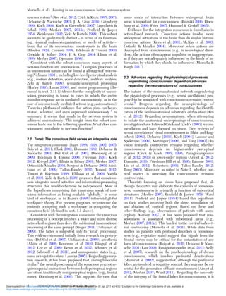 nervous system2
(Aru et al. 2012; Crick & Koch 1995; 2003;
Dehaene & Naccache 2001; J. A. Gray 2004; Grossberg
1999; Koch 2004; Koch & Greenﬁeld 2007; Logothetis &
Schall 1989; Merker 2007; 2013c; Penﬁeld & Jasper
1954; Weiskrantz 1992; Zeki & Bartels 1999). This subset
seems to be qualitatively distinct – in terms of its function-
ing, physical makeup/organization, or mode of activity –
from that of its unconscious counterparts in the brain
(Bleuler 1924; Coenen 1998; Edelman & Tononi 2000;
Goodale & Milner 2004; J. A. Gray 2004; Llinás et al.
1998; Merker 2007; Ojemann 1986).
Consistent with the subset consensus, many aspects of
nervous function are unconscious.3
Complex processes of
an unconscious nature can be found at all stages of process-
ing (Velmans 1991), including low-level perceptual analysis
(e.g., motion detection, color detection, auditory analysis;
Zeki & Bartels 1999), semantic-conceptual processing
(Harley 1993; Lucas 2000), and motor programming (dis-
cussed in sect. 3.1). Evidence for the complexity of uncon-
scious processing is found in cases in which the entire
stimulus-response arc is mediated unconsciously, as in the
case of unconsciously mediated actions (e.g., automatisms).
There is a plethora of evidence that action plans can be ac-
tivated, selected, and even expressed unconsciously.4
In
summary, it seems that much in the nervous system is
achieved unconsciously. This insight from the subset con-
sensus leads one to the following question: What does con-
sciousness contribute to nervous function?
2.2. Tenet: The conscious ﬁeld serves an integrative role
The integration consensus (Baars 1988; 1998; 2002; 2005;
Boly et al. 2011; Clark 2002; Damasio 1989; Dehaene &
Naccache 2001; Del Cul et al. 2007; Doesburg et al.
2009; Edelman & Tononi 2000; Freeman 1991; Koch
2012; Kriegel 2007; Llinás & Ribary 2001; Merker 2007;
Ortinski & Meador 2004; Sergent & Dehaene 2004; Srini-
vasan et al. 1999; Tallon-Baudry 2012; Tononi 2012;
Tononi & Edelman 1998; Uhlhaas et al. 2009; Varela
et al. 2001; Zeki & Bartels 1999) proposes that conscious-
ness integrates neural activities and information-processing
structures that would otherwise be independent. Most of
the hypotheses comprising this consensus speak of con-
scious information as being available “globally,” in some
kind of workspace, as in Baars’s (1988) inﬂuential global
workspace theory. For present purposes, we construe the
contents occupying such a workspace as composing the
conscious ﬁeld (deﬁned in sect. 1.1 above).
Consistent with the integration consensus, the conscious
processing of a percept involves a wider and more diverse
network of regions than does the subliminal (unconscious)
processing of the same percept (Singer 2011; Uhlhaas et al.
2009). The latter is subjected only to “local” processing.
This evidence stemmed initially from research on percep-
tion (Del Cul et al. 2007; Uhlhaas et al. 2009), anesthesia
(Alkire et al. 2008; Boveroux et al. 2010; Långsjö et al.
2012; Lee et al. 2009; Lewis et al. 2012; Schroter et al.
2012; Schrouff et al. 2011), and unresponsive states (e.g.,
coma or vegetative state; Laureys 2005). Regarding percep-
tion research, it has been proposed that, during binocular
rivalry,5
the neural processing of the conscious percept re-
quires special interactions between both perceptual regions
and other, traditionally non-perceptual regions (e.g., frontal
cortex; Doesburg et al. 2009). This supports the view that
some mode of interaction between widespread brain
areas is important for consciousness (Buzsáki 2006; Does-
burg et al. 2009; Fries 2005; Hummel & Gerloff 2005).
Evidence for the integration consensus is found also in
action-based research. Conscious actions involve more
widespread activations in the brain than do similar but un-
conscious actions (Kern et al. 2001; McKay et al. 2003;
Ortinski & Meador 2004). Moreover, when actions are
decoupled from consciousness (e.g., in neurological disor-
ders), the actions often appear impulsive or inappropriate,
as if they are not adequately inﬂuenced by the kinds of in-
formation by which they should be inﬂuenced (Morsella &
Bargh 2011).
2.3. Advances regarding the physiological processes
engendering consciousness depend on advances
regarding the neuroanatomy of consciousness
The nature of the neuroanatomical network engendering
the physiological processes (e.g., neural oscillations) pro-
posed to be associated with consciousness remains contro-
versial.6
Progress regarding the neurophysiology of
consciousness depends on advances regarding the identiﬁ-
cation of the neuroanatomical substrates of this state (Aru
et al. 2012). Regarding neuroanatomy, when attempting
to isolate the anatomical underpinnings of consciousness,
investigators have followed Crick and Koch’s (2003) recom-
mendation and have focused on vision. (See reviews of
neural correlates of visual consciousness in Blake and Log-
othetis [2002], Dehaene [2014], Koch [2004], Lamme and
Spekreijse [2000], Metzinger [2000], and Tong [2003].) In
vision research, controversy remains regarding whether
consciousness depends on higher-order perceptual
regions (Crick & Koch 1995; 1998; Panagiotaropoulos
et al. 2012; 2013) or lower-order regions (Aru et al. 2012;
Damasio, 2010; Friedman-Hill et al. 1995; Lamme 2001;
Liu et al. 2012; Robertson 2003; Tallon-Baudry 2012;
Tong 2003). Moreover, as noted in Note 2, whether cor-
tical matter is necessary for consciousness remains
controversial.
Theorists focusing on vision have proposed that, al-
though the cortex may elaborate the contents of conscious-
ness, consciousness is primarily a function of subcortical
structures (Merker 2007; Penﬁeld & Jasper 1954; Ward
2011). Penﬁeld and Jasper (1954) based this hypothesis
on their studies involving both the direct stimulation of,
and ablation of, cortical regions. Based on these and
other ﬁndings (e.g., observations of patients with anen-
cephaly; Merker 2007), it has been proposed that con-
sciousness is associated with subcortical areas (e.g.,
Merker 2007; 2013c). This has led to the cortical-subcort-
ical controversy (Morsella et al. 2011). While data from
studies on patients with profound disorders of conscious-
ness (e.g., vegetative state) suggest that signals from the
frontal cortex may be critical for the instantiation of any
form of consciousness (Boly et al. 2011; Dehaene & Nacc-
ache 2001; Lau 2008; Panagiotaropoulos et al. 2012; Velly
et al. 2007), research on the psychophysiology of dream
consciousness, which involves prefrontal deactivations
(Muzur et al. 2002), suggests that, although the prefrontal
lobes are involved in cognitive control, they may not be es-
sential for the generation of basic consciousness (Aru et al.
2012; Merker 2007; Ward 2011). Regarding the necessity
of the integrity of the frontal lobes for consciousness, it is
Morsella et al.: Homing in on consciousness in the nervous system
4 BEHAVIORAL AND BRAIN SCIENCES, 39 (2016)
https:/www.cambridge.org/core/terms. https://doi.org/10.1017/S0140525X15002228
Downloaded from https:/www.cambridge.org/core. University of Colorado Boulder, on 01 Apr 2017 at 14:55:13, subject to the Cambridge Core terms of use, available at
 