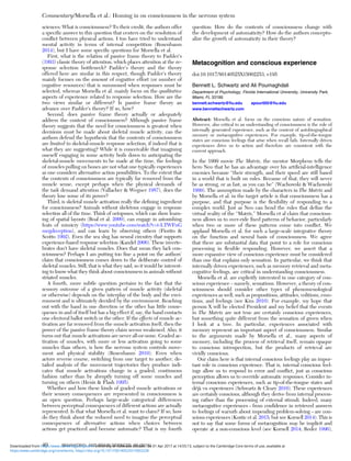 sciences: What is consciousness? To their credit, the authors offer
a speciﬁc answer to this question that centers on the resolution of
conﬂict between physical actions. I too have tried to understand
mental activity in terms of internal competition (Rosenbaum
2014), but I have some speciﬁc questions for Morsella et al.
First, what is the relation of passive frame theory to Pashler’s
(1993) classic theory of attention, which places attention at the re-
sponse selection bottleneck? Pashler’s theory and the theory
offered here are similar in this respect, though Pashler’s theory
mainly focuses on the amount of cognitive effort (or number of
cognitive resources) that is summoned when responses must be
selected, whereas Morsella et al. mainly focus on the qualitative
aspects of experience related to response selection. How are the
two views similar or different? Is passive frame theory an
advance over Pashler’s theory? If so, how?
Second, does passive frame theory actually or adequately
address the content of consciousness? Although passive frame
theory suggests that the need for consciousness is greatest when
decisions must be made about skeletal muscle activity, can the
authors defend the hypothesis that the contents of consciousness
are limited to skeletal-muscle response selection, if indeed that is
what they are suggesting? While it is conceivable that imagining
oneself engaging in some activity boils down to anticipating the
skeletal-muscle movements to be made at the time, the feelings
of muscles pulling on bones are not what one typically experiences
as one considers alternative action possibilities. To the extent that
the contents of consciousness are typically far removed from the
muscle sense, except perhaps when the physical demands of
the task demand attention (Vallacher & Wegner 1987), does the
theory lose some of its power?
Third, is skeletal muscle activation really the deﬁning ingredient
for consciousness? Animals without skeletons engage in response
selection all of the time. Think of octopuses, which can show learn-
ing of spatial layouts (Boal et al. 2000), can engage in astonishing
feats of mimicry (https://www.youtube.com/watch?v=t-LTWFnG
megdeception), and can learn by observing others (Fiorito &
Scotto 1992). Even the sea slug has neural circuitry that supports
experience-based response selection (Kandel 2006). These inverte-
brates don’t have skeletal muscles. Does that mean they lack con-
sciousness? Perhaps I am putting too ﬁne a point on the authors’
claim that consciousness comes down to the deliberate control of
skeletal muscles. Still, that is what they said, so it would be interest-
ing to know what they think about consciousness in animals without
striated muscles.
A fourth, more subtle question pertains to the fact that the
sensory outcome of a given pattern of muscle activity (skeletal
or otherwise) depends on the interplay of the body and the envi-
ronment and is ultimately decided by the environment. Reaching
out with the hand in one direction or the other has little conse-
quence in and of itself but has a big effect if, say, the hand contacts
one electoral ballot switch or the other. If the effects of muscle ac-
tivation are far removed from the muscle activation itself, then the
power of the passive frame theory claim seems weakened. Also, it
turns out that muscle activations are never all-or-none. Graded ac-
tivation of muscles, with more or less activation going to some
muscles than others, is how the nervous system controls move-
ment and physical stability (Rosenbaum 2010). Even when
actors reverse course, switching from one target to another, de-
tailed analysis of the movement trajectories they produce indi-
cates that muscle activations change in a graded, continuous
fashion rather than by abruptly turning off some muscles and
turning on others (Henis & Flash 1995).
Whether and how these kinds of graded muscle activations or
their sensory consequences are represented in consciousness is
an open question. Perhaps large-scale categorical differences
between perceptual consequences of different actions are actually
represented. Is that what Morsella et al. want to claim? If so, how
do they think about the reduced need to imagine the perceptual
consequences of alternative actions when choices between
actions get practiced and become automatic? That is my fourth
question: How do the contents of consciousness change with
the development of automaticity? How do the authors conceptu-
alize the growth of automaticity in their theory?
Metacognition and conscious experience
doi:10.1017/S0140525X15002253, e195
Bennett L. Schwartz and Ali Pournaghdali
Department of Psychology, Florida International University, University Park,
Miami, FL 33199.
bennett.schwartz@ﬁu.edu apour005@ﬁu.edu
www.bennettschwartz.com
Abstract: Morsella et al. focus on the conscious nature of sensation.
However, also critical to an understanding of consciousness is the role of
internally generated experience, such as the content of autobiographical
memory or metacognitive experiences. For example, tip-of-the-tongue
states are conscious feelings that arise when recall fails. Internally driven
experiences drive us to action and therefore are consistent with the
current approach.
In the 1999 movie The Matrix, the mentor Morpheus tells the
hero Neo that he has an advantage over his artiﬁcial-intelligence
enemies because “their strength, and their speed are still based
in a world that is built on rules. Because of that, they will never
be as strong, or as fast, as you can be” (Wachowski & Wachowski
1999). The assumption made by the characters in The Matrix and
by Morsella et al. in the target article is that consciousness has a
purpose, and that purpose is the ﬂexibility of responding to a
complex world. Just as Neo can bend the rules that deﬁne the
virtual reality of the “Matrix,” Morsella et al claim that conscious-
ness allows us to over-ride ﬁxed patterns of behavior, particularly
when two or more of these patterns come into conﬂict. We
applaud Morsella et al. for such a large-scale integrative theory
on the function and neural basis of consciousness. We agree
that there are substantial data that point to a role for conscious
processing in ﬂexible responding. However, we assert that a
more expansive view of conscious experience must be considered
than one that explains only sensation. In particular, we think that
internally driven experiences, such as memory retrieval and meta-
cognitive feelings, are critical in understanding consciousness.
Morsella et al. are explicitly interested in one category of con-
scious experience – namely, sensations. However, a theory of con-
sciousness should consider other types of phenomenological
experiences as well, such as propositions, attitudes, volitions, emo-
tions, and feelings (see Kim 2010). For example, my hope that
person X will be elected President and my belief that the events
in The Matrix are not true are certainly conscious experiences,
but something quite different from the sensation of green when
I look at a tree. In particular, experiences associated with
memory represent an important aspect of consciousness. Similar
to the arguments made by Morsella et al., many aspects of
memory, including the process of retrieval itself, remain opaque
to conscious introspection, but the products of retrieval are
vividly conscious.
Our claim here is that internal conscious feelings play an impor-
tant role in conscious experience. That is, internal conscious feel-
ings allow us to respond to error and conﬂict, just as conscious
perception allows us to override automatic responses. Consider in-
ternal conscious experiences, such as tip-of-the-tongue states and
déjà vu experiences (Schwartz & Cleary 2016). These experiences
are certainly conscious, although they derive from internal process-
ing rather than the processing of external stimuli. Indeed, many
metacognitive experiences – from conﬁdence in retrieved answers
to feelings of warmth about impending problem-solving – are con-
scious experiences (Kostic et al. 2015; but see Kornell 2014). This is
not to say that some forms of metacognition may be implicit and
operate at a non-conscious level (see Kornell 2014; Reder 1996),
Commentary/Morsella et al.: Homing in on consciousness in the nervous system
40 BEHAVIORAL AND BRAIN SCIENCES, 39 (2016)
https:/www.cambridge.org/core/terms. https://doi.org/10.1017/S0140525X15002228
Downloaded from https:/www.cambridge.org/core. University of Colorado Boulder, on 01 Apr 2017 at 14:55:13, subject to the Cambridge Core terms of use, available at
 