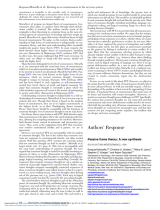 consciousness is invaluable to the scientiﬁc study of consciousness.
Moreover, it poses challenges to the passive frame theory. Speciﬁcally, it
challenges the notions that conscious thoughts are not connected and
that consciousness serves skeletomotor conﬂict only.
Morsella et al. propose an elegant theory of consciousness. Con-
sciousness, they argue, is a passive frame through which skeleto-
motor conﬂict is resolved. The authors ascribe much of the
originality in their theorizing to a strategic focus on the most ele-
mental aspects of consciousness. In keeping with their simple ap-
proach, Morsella et al. argue that science should not focus on high
forms of consciousness. We argue, on the contrary, that an under-
standing of high forms of consciousness is indispensable to con-
sciousness theory, and that such understanding offers invaluable
insights into passive frame theory (PFT). In many respects, the
latest theories about higher forms of consciousness, including
our own (Baumeister & Masicampo 2010), reinforce PFT. But
in other ways, they pose challenges that PFT must overcome. In
either case, we object to being told that science should not
study the higher level.
Many theorists distinguish two levels of consciousness. Morsella
et al. are concerned with the most basic form of consciousness,
which we term phenomenal awareness (Block 1995a) and consider
to be present in most if not all animals (Mendl & Paul 2004; Pan-
ksepp 2005). Our own work focuses on the higher form of con-
sciousness, which we termed conscious thought. Conscious
thought is unique to humans (Damasio 1999; Edelman 2004)
and has been linked to such capacities as self-consciousness,
mental time travel, theory of mind, and logical reasoning. We
argue that conscious thought is essentially a place where the
mind simulates sequences of events in the service of participating
in society and culture (Baumeister & Masicampo 2010).
Understanding conscious thought is indispensable to a full un-
derstanding of consciousness. Morsella et al. seem in some ways to
endorse this view. Though their theory is based on the simplest
forms of consciousness, they use it to explain consciousness at
the highest levels, as in their Thanksgiving dinner scenario.
Hence, their theory should be compatible with the functions of
conscious thought, even if conscious thought is not its main focus.
Our theory shares many features with PFT. Both theories argue
that consciousness is the place where the mind integrates informa-
tion, allowing for competing intuitions to be resolved. Moreover,
both theories locate control in automatic and unconscious pro-
cesses. Thus, as far as the suggestions from PFT that conscious-
ness resolves motivational conﬂict and is passive, we are in
agreement.
However, two tenets of PFT are incompatible with our analysis
of conscious thought. The ﬁrst is the notion that conscious con-
tents are responses to environmental stimuli – not other mental
stimuli. With this assertion, PFT “counters the everyday notion
that one conscious thought can lead to another” (Morsella et al.
target article, sect. 4.1, para. 6). This view is incompatible with
the most basic understanding of conscious thought. We have
argued that conscious thought is useful for mentally simulating se-
quences of ideas or events (Baumeister & Masicampo 2010).
Much of human thinking ﬁts this pattern, especially including lan-
guage, logical reasoning, and narrative storytelling. Crucially, the
sequences that comprise conscious thought are not a random as-
sortment of percepts triggered by external stimuli. Rather, con-
scious thoughts comprise meaningfully connected sequences of
ideas. Conscious thought’s most salient feature is that it is experi-
enced as a never-ending stream, with new thoughts often ﬂowing
out of the previous one (e.g., James 1890). Each step in logical
reasoning is partly but directly caused by the preceding thought.
The connectedness between thoughts is part of the efﬁcacious
power of conscious thought. By combining ideas into meaningful
sequences, new and useful properties can emerge. A person who
is planning when to go to the airport does so by working back-
wards from takeoff, subtracting away the time it takes to walk to
one’s gate, check in, take a taxi, and so forth. The end result is a
useful and unforeseen bit of knowledge: the precise time at
which one should get going. It was reached simply by processing
information one already has. This would be an intractable problem
if each conscious thought did not lead directly into the next. Most
types of conscious thought, including storytelling, language use,
perspective taking, and logical reasoning, hinge on a direct rela-
tionship between thoughts.
Our second issue with PFT is its assertion that all conscious pro-
cessing is for resolving motor conﬂict. We argue that the integra-
tion that occurs in human consciousness serves a broader purpose:
privileging certain responses over others, whether those are motor
movements or attitudes, preferences, or ideas. In our view, Mor-
sella et al. have captured the process of integration and conﬂict
resolution quite nicely, but they place an unnecessary constraint
on the process by linking it exclusively to motor conﬂict. It is
quite likely that the unconscious selection process by which
animals regulate motor conﬂict evolved to allow humans to regu-
late other sorts of conﬂicts (e.g., between ideas when thinking
through complex problems). During many conscious thought pro-
cesses, such as logical reasoning or language use, there is no ap-
parent skeletomotor conﬂict. As a case in point, which muscle
conﬂict was being resolved when Morsella et al. employed con-
scious reasoning to devise PFT? Creative psychological theories
may of course inﬂuence behavior downstream, but they are not
created to resolve momentary inputs into the skeletomotor
system.
In sum, we see much to like about PFT. However, we object to
the notion that the scientiﬁc study of consciousness should eschew
its more advanced forms. As with any scientiﬁc inquiry, a full un-
derstanding of the problem is best served by approaching it from
all sides. A functional theory of consciousness that omits some of
its forms and functions will remain incomplete. Moreover, re-
search on conscious thought poses challenges to PFT. Speciﬁcally,
the notions that conscious thoughts are not connected and that
consciousness only serves skeletomotor conﬂict need to be recon-
ciled with the prevailing view of human consciousness – that con-
scious thoughts are connected in meaningful ways, and that they
concern not just competing motor impulses, but conﬂicts that
are deeper and more meaningful.
Authors’ Response
Passive frame theory: A new synthesis
doi:10.1017/S0140525X15002812, e199
Ezequiel Morsella,a,b
Christine A. Godwin,c
Tiffany K. Jantz,d
Stephen C. Krieger,e
and Adam Gazzaleyb,f
a
Department of Psychology, San Francisco State University, San Francisco,
CA 94132-4168; b
Department of Neurology, University of California, San
Francisco, San Francisco, CA 94158; c
School of Psychology, Georgia Institute
of Technology, Atlanta, GA 30318; d
Department of Psychology, University of
Michigan, Ann Arbor, MI 48109-1043; e
Department of Neurology, Mount Sinai
Medical Center, New York, NY 10029-6574; f
Departments of Psychiatry and
Physiology, University of California, San Francisco, San Francisco, CA 94158.
morsella@sfsu.edu
cgodwin9@gatech.edu
tkjantz@umich.edu
stephen.krieger@mssm.edu
adam.gazzaley@ucsf.edu
http://online.sfsu.edu/morsella/index.html
http://control.gatech.edu/people/graduate/cgodwin/
http://prod.lsa.umich.edu/psych/people/graduate-students/tkjantz.html
http://www.mountsinai.org/proﬁles/stephen-krieger
http://gazzaleylab.ucsf.edu/people-proﬁles/adam-gazzaley/
Response/Morsella et al.: Homing in on consciousness in the nervous system
44 BEHAVIORAL AND BRAIN SCIENCES, 39 (2016)
https:/www.cambridge.org/core/terms. https://doi.org/10.1017/S0140525X15002228
Downloaded from https:/www.cambridge.org/core. University of Colorado Boulder, on 01 Apr 2017 at 14:55:13, subject to the Cambridge Core terms of use, available at
 