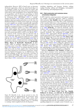 independent. However, PFT is based more on Jamesian
ideomotor approaches, which are action-based, than it is
on workspace models. In the development of PFT, that
which rendered it internally coherent was reconciling ideo-
motor theory with encapsulation: If one adopts the notions
of encapsulation and of ideomotor processing, in which
percepts must activate response codes (which also occurs
in “continuous ﬂow” [McClelland 1979] or “cascade”
[Eriksen & Schultz 1979] models), and if one accepts that
intuitions about perception-and-action (as in the case of a
blackboard diagram in which sensory inputs are connected
to motor outputs) are actually computationally impossible
(Tsotsos 1995; 2011), then it becomes apparent that some-
thing like our proposed frame is needed for adaptive action.
Unlike the workspace models (e.g., Baars 1988; Dehaene
2014), which propose that conscious representations are
broadcast to modules engaged in both stimulus interpreta-
tion and content generation, in PFT (as in Merker 2007),
the contents of the conscious ﬁeld are directed only at
the unconscious processes of the skeletomotor output
system (Fig. R3). The proposed architecture is consistent
with the view (Cisek 2007; Cisek & Kalaska 2010) that, in
the nervous system, actional processes cannot be distin-
guished from decision-making processes (see Hardcastle,
White, Kloos, & Hardcastle [Hardcastle et al.]).
Finally, unlike in workspace approaches, in which con-
sciousness serves more than a handful of functions (e.g.,
Baars 1988; Dehaene 2014), we propose that the conscious
ﬁeld serves only one basic, passive role. It performs this
same basic function for several kinds of processes, includ-
ing some high-level functions (e.g., in adult humans). Fig-
uratively speaking, in PFT, the real work is not done in
the conscious ﬁeld (Gur): The conscious ﬁeld is a work-
space without the work (Lashley 1956). In contrast, accord-
ing to Baars (1988), consciousness serves many functions,
including adaptation and learning, decision making,
analogy forming, editing and debugging, metacognitive
self-monitoring, and autoprogramming.
R2.1. Field construction and conscious versus
unconscious integration
In PFT, both the content generators and response systems
are complex, unconscious processes, which is consistent
with comments (Lin, Mudrik) about the sophistication of
unconscious processes. It is clear that, in the construction
of the conscious ﬁeld, there is the participation of uncon-
scious representations from both bottom-up and top-down
sources, including those associated with frontal cortex (Bar
et al. 2006; Perlovsky). As noted by Perlovsky, and by
LeDoux (1996), some of these pre-conscious representations
are “vague” and poorly developed compared to conscious
contents (Perlovsky). The mechanisms of multiple drafts
(Dennett 1991), apperception (Wundt 1902/1904), and re-
entrant processing involve unconscious afference from top-
down and bottom-up sources (Bar et al. 2006; Basso, Dux,
Perlovsky, Porte). These processes illuminate how the con-
tents in the conscious ﬁeld could satisfy the criteria of multi-
ple modules, a form of multiple-constraint satisfaction
(Dennett 1991; Merker 2012) yielding the “global best esti-
mate” of what each content should be (Helmholtz 1856/
1961; Merker 2012). Although these mechanisms explain
the underpinnings of good ﬁeld construction, they do not
account for the ﬁrst-person perspective or subjectivity.
Related to Blackmore, Gur, Mudrik, and Lin’s com-
ments about conscious versus unconscious integrations,
the latter can occur for perceptual (e.g., intersensory) pro-
cessing, smooth muscle control, motor programming, and
stimulus-response reﬂexes. Unconscious integrations also
occur in the perception of the ﬂavor of food, which involves
the combining of information from multiple modalities (in-
cluding haptic, gustatory, and olfactory; Shepherd 2006),
and in pain perception, in which there is, for example, in-
teraction between sensory (lateral pain system) and affec-
tive (medial pain system) components (Melzack & Casey
1968; Nagasako et al. 2003). Evidence reveals that, even
for high-level executive processing, much of what tran-
spires is actually unconscious (Dehaene 2014; Suhler &
Churchland 2009), as in the case of determining tendencies
(Ach 1905/1951). In response to Mudrik’s comment about
the conscious penetrability of perception, it is important
to reiterate that rivalrous percepts (e.g., the Necker cube
or binocular rivalry) or intersensory illusions (e.g., the
McGurk effect) are resolved unconsciously: At one
moment, consciousness is occupied by only one unambigu-
ous interpretation of the stimulus (Merker 2012). One is
conscious only of the outcome of any competitive process-
es. Thus, for an experimental subject, the McGurk effect2
“just happens” in much the same manner as does dream
content (Lin, Porte). The only conﬂicts that one is con-
scious of are associated with action selection.
We agree with Basso, Franz, Gur, Lin, Mudrik,
Pahlavan & Arouss, and Schwartz & Pournaghdali
that the conscious ﬁeld affords a type of processing in
which the behavioral response to a given content (e.g., a
stimulus eliciting aggression or the McGurk effect) is mod-
ulated (or “framed”) by the other contents (e.g., smoke)
composing the ﬁeld (Fig. R2). Accordingly, as Lin notes, re-
sponding adaptively to a complex array of stimuli (e.g., a
Figure R3 (Morsella et al.). At one moment in time, the
conscious contents are apprehended by the unconscious, action
mechanisms of the skeletal muscle output system. Each
mechanism (represented by a gray sensor) is associated with a
certain kind of (unconsciously mediated) action (e.g., articulating
vs. reaching), which is signiﬁed by the Rs (for Responses).
Response/Morsella et al.: Homing in on consciousness in the nervous system
BEHAVIORAL AND BRAIN SCIENCES, 39 (2016) 47
https:/www.cambridge.org/core/terms. https://doi.org/10.1017/S0140525X15002228
Downloaded from https:/www.cambridge.org/core. University of Colorado Boulder, on 01 Apr 2017 at 14:55:13, subject to the Cambridge Core terms of use, available at
 