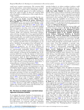 visual scene) requires consciousness. The conscious ﬁeld
permits downstream, motor-related processes to respond
to a stimulus in a manner that is contextually sensitive.
This kind of sensitivity appears to be unlike anything we
ﬁnd in the robots of today. In short, the conscious ﬁeld
solves the problem, in Behaviorism, of the complex discrim-
inative stimulus.
This sensitivity has led some to conclude that the con-
scious ﬁeld is for ﬂexible responding (Basso, Franz,
Gur, Lin, Mudrik, Pahlavan & Arouss, Schwartz &
Pournaghdali). PFT is in accord with proposals in which
consciousness affords what appears to be a ﬂexible, multi-
determined response (Crick & Koch 2000; Searle 2000;
Sergent & Dehaene 2004). However, it should be clariﬁed
that consciousness, over time, seems to be more ﬂexible
than it is. PFT reveals that the same contents will always
yield the same voluntary action, with the combination of
contents wholly and exclusively determining voluntary
action selection. Consider that, if one experienced half of
what is normally the whole conscious ﬁeld, though behavior
would certainly suffer, one would not notice the absence of
information independent of a content generated by a
system dedicated to detecting such discrepancies. In this
way, confusion and other forms of metacognition are not
givens. (Similarly, the perception of time and spatial “per-
spective,” whether in the ﬁrst-person perspective or
third-person perspective, are not givens [Einstein &
Infeld 1938/1967]. Instead, they are mental creations that
are experimentally manipulable; Ehrsson 2007.) These
contents are generated by devoted systems that constrain
action selection, as Schwartz & Pournaghdali note. In the
conscious ﬁeld, there is often the absence of information
but not information about absence (Bridgeman, personal
communication, April, 16, 2014; Simons & Levin 1997).
Accordingly, and related to Hommel & Wiers’s insights
about addiction, urges in the ﬁeld can be short-lived but
have, in the absence of strong tendencies against them, a
strong inﬂuence on behavior (Loewenstein 1996).
Faced with the apparent ﬂexibility of consciousness, one
might propose that the function of consciousness is one of
instantiating stimulus-response relationships that are “arbi-
trary.” One problem with this hypothesis is that (a) it is difﬁ-
cult to deﬁne what constitutes an arbitrary mapping between
perception and action; (b) there are countless cases of un-
conscious processes that seem to involve arbitrary mappings,
as in the case of motor programming (Grossberg 1999; Rose-
nbaum 2002); and (c) some non-arbitrary mappings (e.g.,
holding one’s breath yields a negative subjective state)
never become unconscious, despite extensive training and re-
hearsing of the perception-to-action mappings (Poehlman
et al. 2012). Moreover, unlike PFT, this hypothesis fails to
explain why smooth muscle actions and intersensory con-
ﬂicts are always mediated unconsciously.
R3. The focus on simple cases: Low-level versus
high-level conscious contents
To investigate the primary function of consciousness, we
were inﬂuenced by how progress was achieved in the
ﬁeld of physics (Einstein & Infeld 1938/1967). Hence, in
the target article, we focused on simple cases and low-
level phenomena (e.g., percepts and urges). Regarding
urges, in our “creature in the cave” scenario, the noxious
stimulus leading to an inborn avoidance tendency could
have been, instead of smoke, some other odorant (e.g., hy-
drogen sulﬁde eliciting an inborn disposition of disgust;
Gallo, Gur, Lathe, Mudrik). Our point was to illustrate
that the inborn action tendency toward the smell changed
the manner in which the creature responded to perceptual
features of the scene (e.g., the opening) that were already
represented in the conscious ﬁeld. In response to Gur’s
comments about the capabilities of our creature in the
cave, we should emphasize that we interpreted as parsimo-
niously as possible the operations giving rise to the behavior
of this creature, a creature that is not as hypothetical as we
thought (see D’Souza & Bremner).
Regarding the ubiquitous distinction between high- and
low-level conscious contents (de Vries & Ward; Dux;
Franz; Gur; Hardcastle et al.; Hommel & Wiers;
Jordan & Vinson; Melo, Koscik, Vrantsidis, Hathaway,
& Cunningham [Melo et al.]; Mudrik; Perlovsky;
Swain, Caluser, Mahmood, Meldrim, & Morelen
[Swain et al.]; Vonasch, Masicampo, & Baumeister
[Vonasch et al.]), one contribution of our action-based ap-
proach is that these distinctions are unnecessary. In PFT,
all of these different kinds of contents can be construed
as tokens which, through the conscious ﬁeld, constrain vol-
untary action. From this standpoint, a percept, urge,
nausea, and even a high-level sense, such as the sense of
agency (which is experimentally manipulable [Riddle
et al. 2015] and was touched upon by Gur, Massaro &
Rowe, Mudrik, Pahlavan & Arouss, Prinz, and
Schwartz & Pournaghdali), are just contents in the con-
scious ﬁeld that constrain action selection. For example,
while driving, a tip-of-the-tongue state concerning impor-
tant information could inﬂuence action selection (e.g.,
one decides to park in order to concentrate on retrieval;
cf. Schwartz & Pournaghdali). Hence, a percept, urge,
and even a metacognition are similar in terms of their func-
tional consequences. From this standpoint, a primitive
form of self is necessary, not for the instantiation of con-
sciousness (as in Prinz 2012; see Prinz’s commentary),
but rather for adaptive action selection.
In addition, for adaptive action, the highest of conscious
contents must be married, in a sense, to the representational
format of the lowest and phylogenetically oldest contents:
High-level contents must exist in the same decision space
and share the representational format of contents as primi-
tive as those of olfaction. Hence, knowledge of the most
primitive systems involved in the conscious ﬁeld will reveal
much about the nature of the highest systems, such as
those of concern to Dux and Vonasch et al. As de Vries
& Ward note, the latter are constrained by the former,
which might be the most tractable to investigate. This is con-
sistent with Shepherd’s (2007) conclusion that “the basic ar-
chitecture of the neural basis of consciousness in mammals,
including primates, should be sought in the olfactory system,
with adaptations for the other sensory pathways reﬂecting
their relative importance in the different species” (p. 93).
In humans, skeletomotor action conﬂicts often include a
medley of high- and low-level contents.3
This is evident
when, faced with a yellow trafﬁc light, one decides to
begin to brake or to speed up (it depends on context; see
Woodman & Vogel 2005, p. 111). It is also evident in
Merker’s “burnt broccoli” example and in the following sce-
nario: “I am hungry and desire steak, but I am Catholic, and
it is Good Friday.” Our “Thanksgiving dinner” example was
Response/Morsella et al.: Homing in on consciousness in the nervous system
48 BEHAVIORAL AND BRAIN SCIENCES, 39 (2016)
https:/www.cambridge.org/core/terms. https://doi.org/10.1017/S0140525X15002228
Downloaded from https:/www.cambridge.org/core. University of Colorado Boulder, on 01 Apr 2017 at 14:55:13, subject to the Cambridge Core terms of use, available at
 