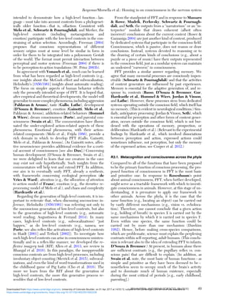 intended to demonstrate how a high-level function – lan-
guage – must take into account contents from a phylogenet-
ically older function – that is, olfaction. Consistent with
Melo et al., Schwartz & Pournaghdali, and Merker, the
high-level contents (including metacognitions and
emotion) participate with the low-level contents in the con-
straining of action selection. Accordingly, Freeman (2004)
proposes that conscious representations of different
sensory origins must at some level be similar in form in
order for them to be integrated into a polysensory Gestalt
of the world. The format must permit interaction between
perceptual and motor systems (Freeman 2004) if there is
to be perception-to-action translations (W. Prinz 2003b).
In agreement with Vonasch et al., much can be learned
from what has been regarded as high-level contents (e.g.,
our insights about the McGurk effect and subvocalization,
Helmholtz’s [1856/1961] insights about automatic reading).
The focus on simpler aspects of human behavior reﬂects
only the presently intended scope of PFT. It is hoped that,
after empirical and theoretical developments, the model will
generalizetomorecomplexphenomena,includingaggression
(Pahlavan & Arouss), taste (Gallo, Lathe), development
(D’Souza & Bremner), emotion (Gainotti, Melo et al.,
Pahlavan & Arouss), addiction-related behaviors (Hommel
& Wiers), dream consciousness (Porte), and parental con-
sciousness (Swain et al.). The commentators have illumi-
nated the under-explored action-related aspects of these
phenomena. Emotional phenomena, with their action-
related components (Melo et al.; Frijda 1986), provide a
rich domain in which to develop PFT (Gallo, Gainotti,
Melo et al., Pahlavan & Arouss). (As Gainotti notes, affec-
tive neuroscience provides additional evidence for a corti-
cal account of consciousness [see also Dux].) Concerning
human development (D’Souza & Bremner, Swain et al.),
we were delighted to learn that our creature in the cave
may exist not only hypothetically. Such insights from the
commentators will help test and extend PFT. In addition,
our aim is to eventually unify PFT, already a synthesis,
with frameworks concerning ecological perception (de
Vries & Ward), attention (e.g., the allocation of attention
to action model of Franz), emotion (e.g., the iterative re-
processing model of Melo et al.), and chaos and complexity
(Hardcastle et al.).
Regarding the generation of high-level contents, it is im-
portant to reiterate that, when discussing unconscious in-
ference, Helmholtz (1856/1961) was referring not only to
the unconscious generation of low-level contents, but also
to the generation of high-level contents (e.g., automatic
word reading; Augustinova & Ferrand 2014). In many
cases, high-level contents (e.g., subvocalizations) “just
happen,” as do low-level contents (e.g., nausea; see
Porte; see also reﬂex-like activations of high-level contents
in Haidt [2001] and Tetlock [2002]). To investigate how
such high-level contents can arise in consciousness uninten-
tionally and in a reﬂex-like manner, we developed the re-
ﬂexive imagery task (RIT; Allen et al. 2013; see review in
Bhangal et al. 2016). In this paradigm, the insuppressible
conscious contents are from high-level processes, including
involuntary object counting (Merrick et al. 2015), subvocal-
izations, and even the kind of word transformations used in
the childhood game of Pig Latin (Cho et al. 2016). The
more we learn from the RIT about the generation of
high-level contents, the more this generative process re-
sembles that of low-level contents.
From the standpoint of PFT and in response to Massaro
& Rowe, Mudrik, Perlovsky, Schwartz & Pournagh-
dali, and Seth, the outputs from a “narratorium” or an “in-
terpreter” module that draws coherent (albeit often
incorrect) conclusions about the current context (Roser &
Gazzaniga 2004) are just another kind of content, produced
by dedicated systems that participate in the conscious ﬁeld.
Consciousness, which is passive, does not reason or draw
conclusions. Instead, systems devoted to reasoning or to
the drawing of certain kinds of conclusions (e.g., about a
puzzle or a piece of music) have their outputs represented
in the conscious ﬁeld, just as a modular system can maintain
an undesired “earworm” in consciousness.
PFT provides a similar answer regarding memory. We
agree that many memorial processes are consciously impen-
etrable (Schwartz & Pournaghdali) and that the activities
of content generators are inﬂuenced by past experiences.
Memory is essential for the adaptive generation of, and re-
sponse to, contents (Basso, D’Souza & Bremner, Gur,
Hardcastle et al., Hommel & Wiers, Jordan & Vinson,
and Lathe). However, these processes stem from dedicated
systems operating outside the conscious ﬁeld, which itself has
no memory. (This is evident in neurological conditions.) Sim-
ilarly, anticipatory processing (Jordan & Vinson, Seth), which
is essential for perception and other forms of content gener-
ation, occurs outside the conscious ﬁeld, which is not bur-
dened with the operations of memory, prospection, or
deliberation (Hardcastle et al.). (Relevant to the experimental
ﬁndings by Hardcastle et al., which involved dissociations
between perception and action, expressed actions could
sometimes inﬂuence, not perception, but only the memory
of the expressed action; see Cooper et al. 2012.)
R3.1. Metacognition and consciousness across the phyla
Compared to all of the functions that have been proposed
to be the primary function of conscious processing, the pro-
posed function of consciousness in PFT is the most basic
and primitive one. In response to Rosenbaum’s point
about animal consciousness, PFT, when further developed,
might serve as a tractable framework with which to investi-
gate consciousness in animals. However, at this stage of un-
derstanding, it is premature to apply our framework to
other animals. Across the phyla, it is the case that the
same function (e.g., locating an object) can be carried out
by vastly different mechanisms (e.g., vision vs. echoloca-
tion). Therefore, one cannot conclude that a given action
(e.g., holding of breath) in species X is carried out by the
same mechanisms by which it is carried out in species Y.
Even within one species, the same function could be
carried out by more than one mechanism (Dawkins
1982). Hence, before making cross-species comparisons,
which are problematic, science must explain the perplexing
contrasts within self-reporting, adult humans. (This conclu-
sion is relevant also to the idea of extending PFT to infants;
D’Souza & Bremner.) At present, in humans alone there
are sufﬁcient contrasts (e.g., the pupillary reﬂex vs. con-
scious pain) that are difﬁcult to explain. (In addition, as
Swain et al. note, the most basic of human functions – as
simple and primitive as they have been deemed to be –
nonetheless seem to occupy much of the brain’s activity
and to dominate much of human existence, especially
during the most critical of periods [e.g., early childhood,
parenting].)
Response/Morsella et al.: Homing in on consciousness in the nervous system
BEHAVIORAL AND BRAIN SCIENCES, 39 (2016) 49
https:/www.cambridge.org/core/terms. https://doi.org/10.1017/S0140525X15002228
Downloaded from https:/www.cambridge.org/core. University of Colorado Boulder, on 01 Apr 2017 at 14:55:13, subject to the Cambridge Core terms of use, available at
 