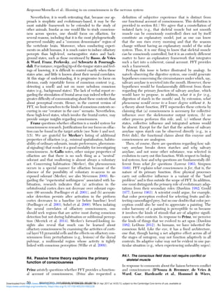 Nevertheless, it is worth reiterating that, because our ap-
proach is simplistic and evolutionary-based, it may be the
most suitable framework to be extended to the study of
other animals. Insofar as one would like to study conscious-
ness across species, one should focus on olfaction, for
several reasons, including that it is the most phylogenetically
preserved modality and a “common denominator” region of
the vertebrate brain. Moreover, when conducting experi-
ments on adult humans, it is much easier to induce olfactory
percepts than high-level, metacognitive states and back-
ground states, such as those mentioned by Basso, de Vries
& Ward, Franz, Perlovsky, and Schwartz & Pournagh-
dali. For instance, regarding tip-of-the-tongue states and feel-
ings of knowing, it is difﬁcult to control exactly when these
states arise, and little is known about their neural correlates.
At this stage of understanding, it is progressive to focus on
obvious, easily reportable forms of conscious content (e.g.,
detecting a smell) and not on more nebulous conscious
states (e.g., background states). The lack of verbal report re-
garding the stimulation of frontal areas may indeed reﬂect the
greater difﬁculty of communicating about these contents than
about perceptual events. Hence, in the current version of
PFT, we limit ourselves to the kinds of conscious contents oc-
curring in our “creature in the cave” scenario. Nevertheless,
these high-level states, which involve the frontal cortex, may
provide unique insights regarding consciousness.
Franz questions whether olfaction is a model system for
consciousness research. Justiﬁcations for our focus on olfac-
tion can be found in the target article (see Note 1 and sect.
3.5). We are grateful for Merker’s listing of additional
properties of olfaction (e.g., minimal spatialization, habitu-
ability of ordinary odorants, innate preferences, pheromon-
al signaling) that render it a good modality for investigating
consciousness. As Gallo notes, other unique properties of
olfaction are that there is no such thing as a “neutral”
odorant and that swallowing is almost always a voluntary
act. Concerning habituation (Merker), this phenomenon
occurs in a special manner for olfaction because of the
absence of the possibility of voluntary re-access to an
exposed odorant (Merker; see also Stevenson 2009). Re-
garding the “experiential nothingness” associated with ha-
bituation, research indicates that (a) activation in the
orbitofrontal cortex does not decrease over odorant expo-
sure (60 seconds; Poellinger et al. 2001), and (b) accurate
odor detection persists after activation in the piriform
cortex decreases to a baseline (or below baseline) level
(Poellinger et al. 2001; Sobel et al. 2000). When isolating
the neural correlates of olfactory consciousness, one
should seek regions that are active most during conscious
detection but not during habituation or subliminal percep-
tion (Merrick et al. 2014). Merker’s forward-looking in-
sights also reveal that much can be learned about
olfactory consciousness by examining the activities of corti-
cal layer VI pyramidal cells and the effects on olfactory con-
sciousness from perturbations (e.g., lesions) of the dorsal
pulvinar, a multimodal region whose activity is tightly
linked with conscious perception (Wilke et al. 2009).
R4. Passive frame theory explains the primary
function of consciousness
Prinz astutely questions whether PFT provides a function-
al account of consciousness. (Prinz also requested a
deﬁnition of subjective experience that is distinct from
our functional account of consciousness. This deﬁnition is
provided in section R1.) We agree that a constellation of
isolated facts (e.g., that skeletal muscle but not smooth
muscle can be consciously controlled) does not by itself
constitute an explanatory model, just as one can know
that the sun rises every morning and that the seasons
change without having an explanatory model of the solar
system. Thus, it is one thing to know that skeletal muscle
can be consciously controlled, but it is an entirely different
matter to have an explanatory framework that integrates
such a fact into a coherent, causal account. PFT provides
such a framework.
Perhaps this issue is better illustrated by analogy. In
naively observing the digestive system, one could generate
hypotheses concerning the circumstances under which, say,
salivary amylase is secreted into the mouth. However, these
hypotheses would be fundamentally different from those
regarding the primary function of salivary amylase, which
would have to propose, in addition, what it is for (e.g.,
digestion of starch in the mouth) and, by extension, what
phenomena would occur to a lesser degree without it. As
a theory about function, PFT supersedes these criteria by
claiming that (a) consciousness is necessary for collective
inﬂuence over the skeletomotor output system, (b) no
other process performs this role, and, (c) without these
states, collective inﬂuence and integrated actions would
be absent. Except for the fact that the actions of salivary
amylase upon starch can be observed directly (e.g., in a
Petri dish), the functional claims about this enzyme and
consciousness are analogous.
Then, of course, there are questions regarding how sali-
vary amylase breaks down starches and why salivary
amylase, and not some other substance, was selected in
evolution to carry out this function. With respect to biolog-
ical systems, how and why questions are fundamentally dif-
ferent from what for questions (Lorenz 1963; Simpson
1949). PFT explains what consciousness is for, that is, the
nature of its primary function. How physical processes
carry out collective inﬂuence is a variant of the “hard
problem” and is thus outside the scope of PFT. In addition,
one must distinguish the primary role of evolutionary adap-
tations from their secondary roles (Dawkins 1982; Gould
1977; Lorenz 1963). A scientist could argue, for example,
that color perception evolved for selecting fruits and de-
tecting camouﬂaged prey, but no one doubts that color per-
ception could also be used to appreciate a painting. The
color harmony of a painting is perceptible to us because
it involves the kinds of stimuli that are of adaptive signiﬁ-
cance in other contexts. In response to Prinz, we perceive
the kinds of things that we evolved to act upon (Dawkins
1982; LeDoux 2012). As humans, we have inherited the
conscious ﬁeld. Like the eye, it has a ﬁxed architecture,
one that, though having a net adaptive effect across all of
the stages of ontogeny, may not function adaptively in all
contexts. Its adaptive value may not be evident in one par-
ticular situation (e.g., when experiencing unhealthy urges).
R4.1. The conscious ﬁeld does not require conﬂict or
skeletal muscle
In response to comments about the liaison between conﬂict
and consciousness (D’Souza & Bremner, de Vries &
Ward, Gur, Hardcastle et al., Hommel & Wiers,
Response/Morsella et al.: Homing in on consciousness in the nervous system
50 BEHAVIORAL AND BRAIN SCIENCES, 39 (2016)
https:/www.cambridge.org/core/terms. https://doi.org/10.1017/S0140525X15002228
Downloaded from https:/www.cambridge.org/core. University of Colorado Boulder, on 01 Apr 2017 at 14:55:13, subject to the Cambridge Core terms of use, available at
 