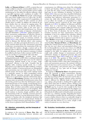 Lathe, and Massaro & Rowe), in PFT, a content does not
require conﬂict to enter the conscious ﬁeld, which is a “con-
tinuous feed” system. The conscious ﬁeld is not for conﬂict
monitoring per se, but rather for collective inﬂuence, which
is especially important under conditions of conﬂict. (We
agree with Jordan & Vinson that people underestimate
how many action conﬂicts occur on a given day.) In PFT,
contents, because of the requirement of encapsulation, do
not know about the nature of other contents nor about
whether there is conﬂict. In addition, the contents do not
know whether they are relevant for ongoing action. The
notion that no conscious content can directly inﬂuence
another conscious content, either at the same time or
across time, is consistent with Gestalt theory (e.g., Werner
and Kaplan’s [1963] notion of dynamic schematization)
and with Helmholtz’s (1856/1961) “global perception,” in
which unconscious conﬁgurations of afference interact to
generate an unambiguous conscious ﬁeld, which can be
construed as a static mosaic of conscious contents. As
Merker (2013c) notes, the kinds of sensorial interactions in-
volved in illusions (the McGurk effect), color constancy
phenomena, and other perceptual phenomena occur, not
in the conscious ﬁeld, but in the (unconscious) processing
of afference, occurring before the construction of the con-
scious ﬁeld. For instance, though a content such as the
McGurk effect is inﬂuenced by different kinds of conﬁgura-
tions of afference, once the content is conscious, it cannot
be modiﬁed on the basis of other contents. In PFT, the con-
tents are not there to communicate with each other.
Concerning Rosenbaum’s question about animals
lacking skeletal muscle, in PFT, there is nothing intrinsically
special about skeletal muscle that causes it to be related to
consciousness. Skeletal muscle is one of many “multi-
determined” effectors in the body. (Consider that the
pupillary reﬂex, involving smooth muscle, too, is multi-
determined, as it is inﬂuenced by light conditions, emotions,
and other variables.) Conscious processes are distinguished
from unconscious ones not simply because they “involve”
skeletal muscle, but because they involve skeletal muscle
in a particular manner, in which encapsulated systems
(having different operating principles and phylogenetic
origins) vie to express their respective skeletomotor plans.
Pertinent to Rosenbaum’s question, one can also ask: If
conscious states are primarily for skeletomotor action, then
why do they persist even when the skeletomotor system is
deactivated because of, for example, neural damage? In re-
sponse to this criticism, one should consider the following
analogy. Many of today’s automobiles contain navigational
systems whose primary function is to aid navigation. With
this in mind, it is conceivable that the navigational system
would continue to function despite problems with, say,
the transmission of the car. Similarly, conscious processes,
whose primary function is serving skeletomotor action, can
continue to function after the peripheral structures that
they are intended to serve are nonoperational. (Similar de-
coupling of central conscious processing from peripheral
events occurs in phantom limb; Ramachandran 1999.)
R5. Attention, automaticity, and the timescale of
consciousness
In response to the concerns of Basso, Dux, Lin, and
Franz about the relationship between attention and
consciousness (see differing views about this relationship
in Koch and Tsuchiya [2007] and Cohen et al. [2012]),
we posit that the nature of this relationship depends in
large part on one’s deﬁnition of attention. As noted by
Tsotsos (2011), there are more than a handful of deﬁnitions
of attention. Most theorists construe attention as a cause,
something that inﬂuences information processing in a
certain way, while other theorists, interestingly, construe
it as an effect, for example, as a by-product of a value-
based selection process centered on the basal ganglia
(Krauzlis et al. 2014). In addition, for Oberauer and Hein
(2012), there is a low-level form of attention, having
certain properties, and a separate, higher-level form of at-
tention, having other properties. It could be argued that
one of these forms of attention, but not the other, is
somehow necessary for basic consciousness. From our
standpoint, it has to be explained how attention, deﬁned
one way or another, is necessary for the detection of
basic conscious contents such as nausea or a gas leak (see
related Merker comment about olfactory attention).
We next turn to the topic of automaticity, which was
raised by Gur, Massaro & Rowe, and Rosenbaum. Re-
garding the contrast between novel actions (e.g., the ﬁrst
time one ties one’s shoes) and automatized actions (e.g.,
the ten thousandth time one ties one’s shoes), it is difﬁcult
to ascertain which aspects of consciousness, if any, are di-
minished in the latter. In making such a contrast, one
could easily conﬂate changes in consciousness and the
well-known changes in attentional processes that stem
from automaticity (Baars 1997b; Logan et al. 1999; Putte-
mans et al. 2005). The question is: What would be no
longer consciously accessible when driving home automat-
ically? One beneﬁt of PFT is that when contrasting con-
scious and unconscious processes, the contrast is between
processes that one is never conscious of (e.g., the pupillary
reﬂex and peristalsis) and processes that one is almost
always conscious of (e.g., pain and air hunger while
holding one’s breath).
In response to Hommel & Wiers’s thoughtful question
about the timescale at which consciousness operates
(related to Massaro & Rowe’s comments), we should
state that according to PFT, the timescale must be that as-
sociated with normal, ongoing voluntary action selection,
which is different for different kinds of voluntary acts
(e.g., taking a deep breath vs. looking left to right) and is
often slower than that of reﬂexive actions. Whatever the
exact timescale in humans (or in other species; de Vries
& Ward) may be, it must be slow enough for the frame
check to include the relevant contents for the adaptive em-
ployment of a given effector and quick enough (in the order
of hundreds of milliseconds) to beneﬁt actions occurring at
fast rates (e.g., voluntary saccades). Regarding the former,
it is interesting to consider that the instruction to a subject
to press a button whenever there is a noticeable change in
any part of the sensorium requires the action processes as-
sociated with that effector to, in a sense, sample a wide
variety of contents in a very short time.
R6. Evolution, functionalism, and emotion
Prinz and others (Massaro & Rowe, Mudrik) question
why the function attributed to consciousness is not solved
unconsciously, as are many other functions. After all, it is
Response/Morsella et al.: Homing in on consciousness in the nervous system
BEHAVIORAL AND BRAIN SCIENCES, 39 (2016) 51
https:/www.cambridge.org/core/terms. https://doi.org/10.1017/S0140525X15002228
Downloaded from https:/www.cambridge.org/core. University of Colorado Boulder, on 01 Apr 2017 at 14:55:13, subject to the Cambridge Core terms of use, available at
 