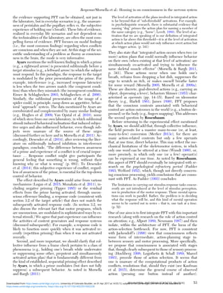 the evidence supporting PFT can be obtained, not just in
the laboratory, but in everyday scenarios (e.g., the unaware-
ness of peristalsis and the pupillary reﬂex vs. the subjective
experience of holding one’s breath). These bits of evidence,
realized in everyday life scenarios and not dependent on
the technicalities of the laboratory, are often the most com-
pelling forms of evidence. PFT focuses on modal ﬁndings
(i.e., the most common ﬁndings) regarding when conﬂicts
are conscious and when they are not. At this stage of the sci-
entiﬁc understanding of a problem as thorny as conscious-
ness in the brain, the mode is very informative.
Ayars mentions the well-known ﬁnding in which a prime
(e.g., a rightward arrow) is presented subliminally before a
target stimulus (e.g., a leftward arrow) to which the subject
must respond. In this paradigm, the response to the target
is modulated by the prior presentation of the prime. For
example, interference (e.g., increased response latencies)
is less when the two arrows match (the congruent condi-
tion) than when they mismatch (the incongruent condition;
Eimer & Schlaghecken 2003; Schlaghecken et al. 2006).
Similarly, the subliminal presentation of the image of a
spider could, in principle, ramp down an appetitive, behav-
ioral “approach” system. The data mentioned by Ayars are
corroborated and complemented by many similar ﬁndings
(e.g., Hughes et al. 2009; Van Opstal et al. 2010), some
of which stem from our own laboratory, in which subliminal
stimuli induced behavioral inclinations that induced subjec-
tive urges and also inﬂuenced behavior, even though sub-
jects were unaware of the source of these urges
(discussed further on here and in Morsella et al. 2011). Ac-
cordingly, Desender et al. (2014), after reviewing the liter-
ature on subliminally induced inhibition in interference
paradigms, conclude, “The difference between awareness
of a prime and experience of a conﬂict is of crucial impor-
tance … Response conﬂict might give participants the
general feeling that something is wrong, without their
knowing why or what is wrong” (p. 681). To Desender
et al. (2014), this subjective experience of conﬂict, regard-
less of awareness of the prime, is essential for the top-down
control of behavior.
The effect described by Ayars could arise from various
mechanisms (Logan et al. 2015; Munakata et al. 2011), in-
cluding negative priming (Tipper 1985) or the residual
effects from the prime having activated, through uncon-
scious efference binding, a response code (consistent with
section 3.2 of the target article) that does not match the
subsequently activated response code. (In section 3.2, we
also discuss the relevant fact that motor programs, which
are unconscious, are modulated in sophisticated ways by ex-
ternal stimuli.) We agree that past experience can inﬂuence
the activities of content generators and response systems
(discussed subsequently). For example, a response code is
likely to function more quickly when it was activated re-
cently (repetition priming) than when it was not activated
recently.
Second, and more important, we should clarify that col-
lective inﬂuence from a frame check pertains to a class of
phenomena (e.g., holding one’s breath while underwater
or suppressing some other, prepotent and simultaneously
activated action plan) that is fundamentally different from
the kind of established, sequential priming effect described
by Ayars, in which a prime modulates (but does not fully
suppress) a subsequent behavior. As noted in Morsella
and Bargh (2011):
The level of activation of the plans involved in integrated action
is far beyond that of “sub-threshold” activations. For example,
in psycholinguistic research, there is substantial evidence that
naming “dog” primes the action plan for naming a member of
the same category (e.g., “horse”; Levelt, 1989). The level of ac-
tivation that we are speaking of in our deﬁnition of integrated
action is far above this threshold—it is at the level of activation
at which action plans would not only inﬂuence overt action but
also trigger action. (p. 341)
They also state that “integrated action occurs when two (or
more) action plans that could normally inﬂuence behavior
on their own (when existing at that level of activation) are
simultaneously co-activated and trying to inﬂuence the
same skeletal muscle effector” (Morsella & Bargh 2011,
p. 341). These actions occur when one holds one’s
breath, refrains from dropping a hot dish, suppresses the
urge to scratch an itch, or makes oneself breathe faster
for some reward (Morsella 2005; Morsella et al. 2009a).
These are discrete, goal-directed actions (e.g., carrying an
object, depressing a lever), behaviors Skinner (1953) char-
acterized as operants (pp. 14–15). Based on ideomotor
theory (e.g., Harleß 1861; James 1890), PFT proposes
that the conscious contents associated with behavioral
control are action outcomes in the world (e.g., a button de-
pressed) or the body (e.g., ﬁngers snapping). This addresses
the second question by Rosenbaum.
Before returning to the experimental effect mentioned
by Ayars, we should add that, through collective inﬂuence,
the ﬁeld permits for a massive many-to-one (or, at least,
many-to-few) conversion (Merker 2013c), for there are
many action-related contents but only a few operants
that, at one time, direct behavior. This may reﬂect the me-
chanical limitations of the skeletomotor system, in which
only one word can be uttered at a time (Wundt 1900), or,
more precisely, in which only one (or a few) operant(s)
can be expressed at one time. As noted by Rosenbaum,
this aspect of PFT should eventually be integrated with re-
search on the psychological refractory period (Pashler
1993; Welford 1952), which, though not directly concern-
ing conscious processing, yields conclusions that are conso-
nant with PFT. As Pashler (1993) concludes:
The limitations in carrying out stimulus-response tasks concur-
rently are not introduced at the level of stimulus perception,
nor in production of the motor response. Those mental opera-
tions can work in parallel. Rather, the problem is in deciding
what the response will be, and this kind of mental operation
seems to be carried out in series – that is, one task at a time.
(p. 52)
One of our aims is to ﬁrst integrate PFT with this important
research (along with research on the role of action control
on attention; e.g., Allport 1989; Neumann 1987) and then
isolate, within the architecture of PFT, the locus of the
action-selection bottleneck. For now, PFT is consistent
with Jackendoff’s (1990) view that consciousness reﬂects
some form of intermediate, action-planning stage in-
between sensory and motor processing. More speciﬁcally,
we propose that consciousness is associated with stages
that, though clearly subsequent to those of sensory process-
ing (Hochberg 1998; Logothetis & Schall 1989; Marcel
1993), precede those of action selection. It seems that
one is unaware of the computational products of action
conﬂicts, resolutions that, should they exist (see Kaufman
et al. 2015), determine the general course of observed
action (pressing one button instead of another).
Response/Morsella et al.: Homing in on consciousness in the nervous system
BEHAVIORAL AND BRAIN SCIENCES, 39 (2016) 53
https:/www.cambridge.org/core/terms. https://doi.org/10.1017/S0140525X15002228
Downloaded from https:/www.cambridge.org/core. University of Colorado Boulder, on 01 Apr 2017 at 14:55:13, subject to the Cambridge Core terms of use, available at
 