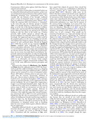 Consciousness reﬂects action options, both those that are
selected and unselected.
The co-activation of action plans in integrated action can
be indexed by behavioral and neural measures, as there are
several behavioral and neural features that could be used to
distinguish integrated from unintegrated action. For
example, like any behavior of low strength, conﬂicted
action (a form of integrated action) is easier to perturb
than un-conﬂicted or unintegrated action (Skinner 1953).
Unlike the conscious ﬁeld, overt behavior is “integrated”
in the sense that only one discrete operant is manifest
(Lin), even though behavior is inﬂuenced by two action
plans, as in the case of the Stroop incongruent condition.
Unlike in the experimental effect described by Ayars, col-
lective inﬂuence permits for one operant to be expressed,
leading to only one effect in the world (e.g., a button
pressed), while another operant is (almost) fully sup-
pressed, leading to no noticeable effects in the world.5
In-
terestingly, the suppressed operant in a conﬂict could be
the prepotent plan, as in the case of holding one’s breath.
(Investigators have begun to examine the behavioral conse-
quences of such unselected plans; Filevich & Haggard
2013.) With this in mind, we can respond to Jordan &
Vinson’s insightful point challenging the distinction
between perception and action. First, in natural selection,
it is overt behavior and not musings and mentations that
are directly selected. The latter, along with mental simula-
tions, are, in a sense, less costly than is overt behavior. Im-
portantly, behavioral inclinations can often be behaviorally
suppressed but not mentally suppressed (Bargh & Morsella
2008). Second, the distinction between perception and
action is an informative one because motor control,
unlike perception, is largely unconsciously mediated. This
is one of the many differences between perception and
action.
Relevant to the critiques by Blackmore, Lin, Mudrik,
and Prinz about the explanatory power of PFT, the frame-
work reveals that, unlike involuntary actions (e.g., dropping
a hot dish because of the pain-withdrawal reﬂex), voluntary
actions can be construed as a form of integrated action.
Hence, PFT deﬁnes voluntary action in ways more infor-
mative than the common “homuncular” deﬁnition of
these acts – that an action is voluntary if the organism in-
tended to do it. As noted by Passingham (1995), voluntary
actions are special in that they can be suppressed; from the
present standpoint, the act of suppression (suppressing a
cough) is an archetypal integrated action. Again, this act
is different from many forms of inhibition in the nervous
system, many of which are unconscious, as in the case of
lateral inhibition and negative priming. (Relevant to
Ayars, PFT does not state that inhibition requires con-
sciousness.) One might then argue that, instead of propos-
ing a framework such as PFT, it is more parsimonious to
hypothesize that the role of consciousness is to suppress
actions, for holding one’s breath or performing response in-
terference tasks (e.g., the Stroop task) involves response
suppression. However, this fails to account for the role of
consciousness in integrated actions such as breathing
faster for some reward, which requires collective inﬂuence
but not suppression.
Regarding subliminal stimuli, we agree that these con-
troversial stimuli can inﬂuence subsequent behavior in
one way or another (see review in Morsella & Bargh
2011). (Consistent with the conclusions of Lin, some
have argued that subjects do perceive these stimuli but
that, for some reason [e.g., confabulation or distortions of
memory], subjects fail to report about the conscious
percept [Block 2007].) Moreover, unlike many, we do
believe that these controversial stimuli can be regarded as
unconscious. Interestingly, in some cases, the subject can
be unconscious of the stimulus but be aware of the skeleto-
motor urges engendered by them (Morsella et al. 2011),
which is consistent with the idea that one can be aware of
skeletomotor inclinations (e.g., urges) but be unaware of
the sources of these inclinations, as in many of the cases
mentioned by Lathe and Seth and as found in research
from our laboratory (Morsella et al. 2011) and in the
classic research by Nisbett and Wilson (1977), in which par-
ticipants were unaware of the factors inﬂuencing their de-
cisions (e.g., to aid a stranger). Thus, people can be
conscious of tendencies (e.g., urges and cravings), but not
necessarily of the factors engendering the tendencies
(Baker et al. 2004; Nisbett & Wilson 1977). For example,
the subjects in Nisbett and Wilson’s experiments were cer-
tainly aware of their “urge” to, say, help a stranger who had
collapsed. If the subjects had been physically unable to aid
the stranger because the stranger was in a precarious envi-
ronment, then subjects would have certainly reported that,
though they suppressed helping behavior, they nonetheless
experienced the urge to help. This inclination would be
conscious even though the factors giving rise to it would
be unconscious. PFT predicts that the operating principles
within content generators (e.g., for urges) can be opaque to
awareness, as in the unconscious factors that engender ad-
diction-related urges (Baker et al. 2004). Accordingly, re-
search has shown that people can have inexplicable “gut
feelings” (or “somatic markers”; cf. Damasio et al. 1991) re-
ﬂecting the response tendencies of systems whose inner
workings and learning histories are opaque to awareness
(LeDoux 2000; Öhman & Mineka 2001; Olsson & Phelps
2004). In short, the source of a response tendency is dis-
tinct from the awareness of that inclination.
Thus, in the kind of experiment mentioned by Ayars,
subjects might be unaware of the stimuli but be aware of
the skeletomotor urges triggered by such stimuli. Desender
et al. (2014) conclude that such awareness is required to
counteract the interference effects from response conﬂict
induced by subliminal or supraliminal stimuli. We have
found such effects with subliminal stimuli (discussed in
Morsella et al. 2011) but have found it challenging to
prove unequivocally that the stimuli were unconscious
(cf. Lin). In the kind of experiment described by Ayars,
one must examine not only whether subjects are unaware
of the stimuli and, should they exist, the stimulus-elicited
urges, but also that the contrast between the two conditions
is not driven solely by a facilitatory effect from the congru-
ent condition.
We should add that subliminal stimuli are problematic
also because they are stimuli of very weak strength,
unlike the kind of stimuli on which unconscious processes
usually operate (Bargh & Morsella 2008). Hence, in
several studies (e.g., Molapour et al. 2011; Morsella et al.
2009a; 2009c), we induced action-related urges by the pre-
sentation of supraliminal distractor stimuli in paradigms
such as the Stroop and ﬂanker tasks. Consistent with
Nisbett and Wilson (1977), it is unclear whether subjects
were aware of the source of these urges (see discussion in
Morsella et al. 2009c). For example, though the urges
Response/Morsella et al.: Homing in on consciousness in the nervous system
54 BEHAVIORAL AND BRAIN SCIENCES, 39 (2016)
https:/www.cambridge.org/core/terms. https://doi.org/10.1017/S0140525X15002228
Downloaded from https:/www.cambridge.org/core. University of Colorado Boulder, on 01 Apr 2017 at 14:55:13, subject to the Cambridge Core terms of use, available at
 