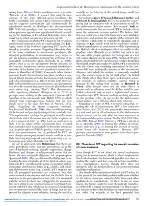 arising from different ﬂanker conditions were systematic
(Morsella et al. 2009c), it seemed that subjects were
unaware of why urges differed across conditions. To
further investigate how action-related conscious contents
can be triggered systematically and unintentionally by
supraliminal stimuli, we developed the aforementioned
RIT. With this paradigm, one can examine how uncon-
scious processes operate over supraliminal stimuli. Accord-
ing to the traditions of Freud and Helmholtz, this is the
usual way in which unconscious processes operate.
The conclusions on which PFT is based do not stem from
controversial techniques such as visual masking (see Lin).
Again, much of the evidence supporting PFT can be ob-
tained in everyday scenarios. Regarding laboratory data,
of the many conditions in interference paradigms, the
strongest perturbations in consciousness (e.g., urges to
err) are found in conditions involving the activation of in-
compatible skeletomotor plans (Morsella et al. 2009a;
2009c), such as in the incongruent Stroop condition or
the response interference (versus perceptual interference)
condition of the ﬂanker task (see quantitative review of ev-
idence in Morsella et al. [2011]). Conversely, when distinct
processes lead to harmonious action plans, as when a con-
gruent Stroop stimulus activates harmonious word-reading
and color-naming plans (e.g., BLUE in blue font), there are
little such perturbations in consciousness, and participants
may even be unaware that more than one plan inﬂuenced
overt action (e.g., uttering “blue”). This phenomenon,
called synchrony blindness (Molapour et al. 2011), is
perhaps more striking in the congruent (“pro-saccade”)
condition of the anti-saccade task (Hallett 1978), in which
distinct brain regions/processes indicate that the eyes
should move in the same direction (cf. Morsella et al.
2012). Regarding the Stroop congruent condition,
MacLeod and MacDonald (2000), after carefully reviewing
the behavioral and psychophysiological data, conclude that,
“The experimenter (perhaps the participant as well) cannot
discriminate which dimension gave rise to the response on
a given congruent trial” (p. 386). Last, as mentioned in
Note 8 of the target article, experiments have revealed
that, in simpler tasks, incompatible skeletomotor intentions
(e.g., to point right and left) do produce systematic intru-
sions into consciousness, but, as predicted by PFT, no
such changes accompany smooth muscle conﬂicts or con-
ﬂicts occurring at perceptual stages of processing (e.g., in-
tersensory processing; Morsella et al. 2011).
We are in agreement with Bridgeman that there are
many perceptual events that are unconscious, as in the
case of backward masking, saccadic suppression, change
blindness, and changes in self-generated action that are
below the just noticeable difference for proprioception
(Jeannerod 2006). (The eye, discussed by Bridgeman, is in-
teresting because it includes all of the kinds of actions con-
trasted in PFT: smooth muscle action [for pupillary reﬂex],
involuntary skeletomotor action [e.g., a blink], and volun-
tary skeletomotor action [e.g., a wink].) PFT proposes not
that all perceptual processes are conscious, but that
motor control is unconscious and that, for the little that is
conscious in the perception-to-action cycle, it is associated
with the former. In short, one is trapped in the sensorium,
but, even within it, one is not conscious of everything. Con-
sistent with PFT, that which one is conscious of regarding
eye movements consists of the kinds of things that are im-
portant for adaptive action selection. Seeing the world as
unstable or the blurring of the retinal image would not
serve this end.
According to Ayars, D’Souza & Bremner, Keller, and
Schwartz & Pournaghdali, PFT is too restrictive in pro-
posing that the integrative role of consciousness is only for
the skeletomotor output system. (For example, Seth as-
tutely recommends that we extend PFT to include effects
upon the autonomic nervous system.) We believe that,
ﬁrst, our restriction renders the framework more falsiﬁable
and fecund, and, second, the majority of the strongest bits
of evidence corroborates it. Figuratively speaking, and in
response to Lin, people tend not to experience conﬂict-
related perturbations in consciousness while experiencing
the McGurk effect, ventriloquist effect, or conﬂict in the
pupillary reﬂex (Morsella et al. 2009a), but such is not
the case while people perform the Stroop task or exert
self-control (Baumeister & Vohs 2004; Preston & Wegner
2009), all of which involve skeletomotor conﬂict. Regarding
the related, important insights by Keller, PFT is consistent
with the notion that something represented in the con-
scious ﬁeld may incidentally, because of the unconscious
afference with which the content is necessarily coupled
(e.g., the sensory inputs in the McGurk effect), be linked
with effects other than those upon skeletomotor action.
For example, in indirect cognitive control, which is
germane to the sailing boat analogy by Hommel &
Wiers, adult humans often rely on such effects. A
process such as salivation, noted by Keller, could be con-
trolled voluntarily only in such a sophisticated manner.
Consistent with PFT, because conﬂicts involving salivation
(or the pupillary reﬂex) do not involve the skeletomotor
output system, one is oblivious about their existence.
Regarding the scope of PFT, it is worth noting that, re-
garding the role of consciousness, PFT is less restrictive
than Godwin et al. (2013), who propose that consciousness
is a tool used not by all sub-systems in the skeletomotor
output system, but by only what has been construed as
the instrumental response system (Bindra 1974; 1978; Mor-
sella 2005; Tolman 1948). Moreover, PFT does not go as
far as Morsella (2005) in limiting the abilities of uncon-
scious processes (e.g., in limiting the amount of uncon-
scious “cross talk” between systems). However, PFT
portrays consciousness as more passive than what is pro-
posed in Morsella (2005).
R8. Clues from PFT regarding the neural correlates
of consciousness
Even though PFT is not about the neural mechanisms
giving rise to consciousness, which is Marr’s implementa-
tion level of analysis, the framework provides new clues re-
garding the matter and does rule out certain possibilities
(e.g., panpsychism). Hence, though PFT does not
attempt to solve the hard problem, it does restrict potential
candidate explanations.
One beneﬁt of the architecture outlined in PFT is that, for
it, the puzzle of the mind-body problem is the same whether
(a) the tokens (conscious contents) differ from each other
qualitatively or quantitatively, (b) there is one or many
tokens (the former might be more theoretically tractable),
or (c) the ﬁeld is unitary or componential. The ﬁrst is impor-
tant because we know that the brain can implement quantita-
tive codes. For example, it has been proposed that
Response/Morsella et al.: Homing in on consciousness in the nervous system
BEHAVIORAL AND BRAIN SCIENCES, 39 (2016) 55
https:/www.cambridge.org/core/terms. https://doi.org/10.1017/S0140525X15002228
Downloaded from https:/www.cambridge.org/core. University of Colorado Boulder, on 01 Apr 2017 at 14:55:13, subject to the Cambridge Core terms of use, available at
 
