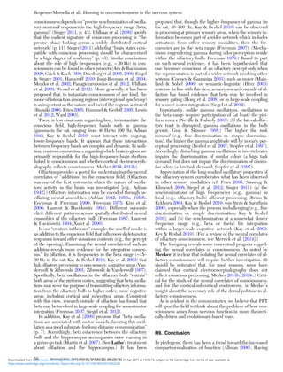 consciousness depends on “precise synchronization of oscilla-
tory neuronal responses in the high frequency range (beta,
gamma)” (Singer 2011, p. 43). Uhlhaas et al. (2009) specify
that the earliest signature of conscious processing is “the
precise phase locking across a widely distributed cortical
network” (p. 11). Singer (2011) adds that “brain states com-
patible with conscious processing should be characterized
by a high degree of synchrony” (p. 43). Similar conclusions
about the role of high frequencies (e.g., > 30 Hz) in con-
sciousness can be found in other projects (Aru & Bachmann
2009; Crick & Koch 1990; Doesburg et al. 2005; 2009; Engel
& Singer 2001; Hameroff 2010; Jung-Beeman et al. 2004;
Meador et al. 2002; Panagiotaropoulos et al. 2012; Uhlhass
et al. 2009; Wessel et al. 2012). More generally, it has been
proposed that, to instantiate consciousness of any kind, the
mode of interaction among regions (interregional synchrony)
is as important as the nature and loci of the regions activated
(Buzsáki 2006; Fries 2005; Hummel & Gerloff 2005; Lewis
et al. 2012; Ward 2003).
There is less consensus regarding how, to instantiate the
conscious ﬁeld, high-frequency bands such as gamma
(gamma in the rat, ranging from 40 Hz to 100 Hz; Adrian
1942; Kay & Beshel 2010) must interact with ongoing,
lower-frequency bands. It appears that these interactions
between frequency bands are complex and dynamic. In addi-
tion, controversy continues regarding which brain regions are
primarily responsible for the high-frequency brain rhythms
linked to consciousness and whether cortical electroenceph-
alography reﬂects consciousness (Merker 2012; 2013b).
Olfaction provides a portal for understanding the neural
correlates of “additions” to the conscious ﬁeld. (Olfaction
was one of the ﬁrst systems in which the nature of oscilla-
tory activity in the brain was investigated [e.g., Adrian
1942].) Olfactory information may be encoded through os-
cillating neural assemblies (Adrian 1942; 1950a; 1950b;
Eeckman & Freeman 1990; Freeman 1975; Kim et al.
2006; Laurent & Davidowitz 1994). Different odorants
elicit different patterns across spatially distributed neural
ensembles of the olfactory bulb (Freeman 1987; Laurent
& Davidowitz 1994; Xu et al. 2000).
In our “creature in the cave” example, the smell of smoke is
an addition to the conscious ﬁeld that inﬂuences skeletomotor
responses toward other conscious contents (e.g., the percept
of the opening). Examining the neural correlates of such an
addition reveals more evidence for the integration consen-
sus.6
In olfaction, it is frequencies in the beta range (∼15–
30 Hz in the rat; Kay & Beshel 2010; Kay et al. 2009) that
link olfactory processing to non-sensory, cognitive areas (Van-
derwolf & Zibrowski 2001; Zibrowski & Vanderwolf 1997).
Speciﬁcally, beta oscillations in the olfactory bulb “entrain”
both areas of the piriform cortex, suggesting that beta oscilla-
tions may serve the purpose of transmitting olfactory informa-
tion from the olfactory bulb to higher-order, more cognitive
areas, including cortical and subcortical areas. Consistent
with this view, research outside of olfaction has found that
beta may be involved in large-scale coupling for sensorimotor
integration (Freeman 2007; Siegel et al. 2012).
In addition, Kay et al. (2009) propose that “beta oscilla-
tions are associated with motor models, favoring this oscil-
lation as a good substrate for long-distance communication”
(p. 7). Accordingly, beta coherence between the olfactory
bulb and the hippocampus accompanies odor learning in
a go/no-go task (Martin et al. 2007). (See Lathe’s treatment
about olfaction and the hippocampus.) It has been
proposed that, though the higher frequency of gamma (in
the rat, 40–100 Hz; Kay & Beshel 2010) can be observed
in processing at primary sensory areas, when the sensory in-
formation becomes part of a wider network which includes
activations from other sensory modalities, then the fre-
quencies are in the beta range (Freeman 2007). (Mecha-
nisms engendering gamma during odor perception reside
within the olfactory bulb; Freeman 1979.) Based in part
on such neural evidence, it has been hypothesized that
one becomes conscious of an olfactory percept only when
the representation is part of a wider network involving other
systems (Cooney & Gazzaniga 2003), such as motor (Main-
land & Sobel 2006) or semantic-linguistic (Herz 2003)
systems. In line with this view, sensory research outside of ol-
faction has found evidence that beta may be involved in
sensory gating (Hong et al. 2008) or in large-scale coupling
for sensori-motor integration (Siegel et al. 2012).
Importantly, unlike gamma oscillations, oscillations in
the beta range require participation of (at least) the piri-
form cortex (Neville & Haberly 2003). (If the lateral olfac-
tory tract is disrupted, gamma oscillations in the bulb
persist; Gray & Skinner 1988.) The higher the task
demand (e.g., ﬁne discrimination vs. simple discrimina-
tion), the higher the gamma amplitude will be in early per-
ceptual processing (Beshel et al. 2007; Stopfer et al. 1997).
Accordingly, disturbing gamma oscillations in invertebrates
impairs the discrimination of similar odors (a high task
demand) but does not impair the discrimination of dissim-
ilar odors (a low task demand; Stopfer et al. 1997).
Appreciation of the long-studied oscillatory properties of
the olfactory system corroborates what has been observed
in other sensory modalities (cf. Fries 2005; Sauseng &
Klimesch 2008; Siegel et al. 2012; Singer 2011): (a) the
synchronizations of high frequencies (e.g., gamma) in
local (e.g., olfactory bulb) afferent processing (Bruns &
Eckhorn 2004; Kay & Beshel 2010; von Stein & Sarnthein
2000), especially when the process is challenging (e.g., ﬁne
discrimination vs. simple discrimination; Kay & Beshel
2010); and (b) the synchronization at a somewhat slower
frequency range (e.g., beta or theta) for integration
within a larger-scale cognitive network (Kay et al. 2009;
Key & Beshel 2010). (For a review of the neural correlates
of olfactory consciousness, see Merrick et al. [2014].)
The foregoing reveals some conceptual progress regard-
ing the neural correlates of consciousness. As noted by
Merker, it is clear that isolating the neural correlates of ol-
factory consciousness will require further investigation. (It
should be reiterated that, for good reasons, some have
claimed that cortical electroencephalography does not
reﬂect conscious processing; Merker 2013b; 2013c.) Criti-
cal for the study of the neural correlates of consciousness,
and for the cortical-subcortical controversy, is Merker’s
insight about the necessary role of the dorsal pulvinar in ol-
factory consciousness.
As is evident in the commentaries, we believe that PFT
will spur the ﬁeld to think about the problem of how con-
sciousness arises from nervous function in more theoreti-
cally driven and evolutionary-based ways.
R9. Conclusion
In phylogeny, there has been a trend toward the increased
compartmentalization of function (Allman 2000). Having
Response/Morsella et al.: Homing in on consciousness in the nervous system
56 BEHAVIORAL AND BRAIN SCIENCES, 39 (2016)
https:/www.cambridge.org/core/terms. https://doi.org/10.1017/S0140525X15002228
Downloaded from https:/www.cambridge.org/core. University of Colorado Boulder, on 01 Apr 2017 at 14:55:13, subject to the Cambridge Core terms of use, available at
 