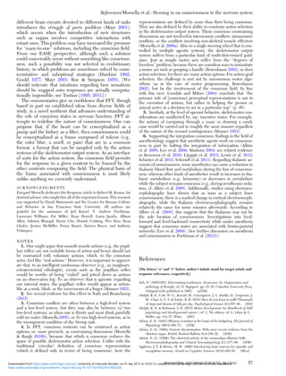 different brain circuits devoted to different kinds of tasks
introduces the struggle of parts problem (Mayr 2001),
which occurs when the introduction of new structures
such as organs involves competitive interactions with
extant ones. This problem may have increased the pressure
for “many-to-one” solutions, including the conscious ﬁeld.
From our EASE perspective, although such a solution
could conceivably occur without something like conscious-
ness, such a possibility was not selected in evolutionary
history, in which problems are sometimes solved by coun-
terintuitive and suboptimal strategies (Dawkins 1982;
Gould 1977; Mayr 2001; Roe & Simpson 1958). (We
should reiterate that intuitions regarding how sensations
should be mapped onto responses are actually computa-
tionally impossible; see Tsotsos [1995; 2011].)
The commentaries give us conﬁdence that PFT, though
based in part on established ideas from diverse ﬁelds of
study, is a novel synthesis that advances understanding of
the role of conscious states in nervous function. PFT at-
tempts to redeﬁne the nature of consciousness. One can
propose that, if the heart can be conceptualized as a
pump and the kidney as a ﬁlter, then consciousness could
be conceptualized as a frame composed of tokens (e.g.,
the color blue, a smell, or pain) that are in a common
format, a format that can be sampled only by the action
systems of the skeletomotor output system. As an interface
of sorts for the action system, the conscious ﬁeld permits
for the response to a given content to be framed by the
other contents composing the ﬁeld. The physical basis of
the frame associated with consciousness is most likely
unlike anything we currently understand.
ACKNOWLEDGMENTS
Ezequiel Morsella dedicates this Response article to Robert M. Krauss, his
doctoral advisor, who taught him all of the important lessons. This research
was supported by David Matsumoto and the Center for Human Culture
and Behavior at San Francisco State University. All authors are
grateful for the assistance of Jed Katzel, T. Andrew Poehlman,
Lawrence Williams, Pat Miller, Ryan Howell, Lucia Jacobs, Allison
Allen, Sabrina Bhangal, Hyein Cho, Donish Cushing, Wei Dou, Reza
Ghafur, Jessica McMillin, Pooya Razavi, Zaviera Reyes, and Anthony
Velasquez.
NOTES
1. One might argue that smooth muscle actions (e.g., the pupil-
lary reﬂex) are not veritable forms of action and hence should not
be contrasted with voluntary actions, which, to the conscious
actor, feel like “real actions.” However, it is important to appreci-
ate that, to an intelligent nonhuman observer (e.g., an imaginary,
extraterrestrial ethologist), events such as the pupillary reﬂex
would be worthy of being “coded” and jotted down as actions
on an observation log. To an observer that is agnostic regarding
our internal states, the pupillary reﬂex would appear as action-
like as a wink, blink, or the movements of a ﬁnger (Skinner 1953).
2. See neural evidence for this effect in Nath and Beauchamp
(2012).
3. Conscious conﬂicts are often between a high-level system
and a low-level system, but they may also be between (a) two
low-level systems, as when one is thirsty and must drink painfully
cold ice water (Morsella 2005), or (b) two high-level systems, as in
the incongruent condition of the Stroop task.
4. In PFT, conscious contents can be construed as action
options, or, more precisely, as constraining dimensions (Morsella
& Bargh 2010b), because that which is conscious reduces the
space of possible skeletomotor action selection. Unlike with the
traditional (circular) deﬁnition of conscious representation
(which is deﬁned only in terms of being conscious), here the
representations are deﬁned by more than their being conscious:
They are also deﬁned by their ability to constrain action selection
in the skeletomotor output system. These conscious constraining
dimensions are not involved in intersensory conﬂicts, intrasensory
conﬂicts, or the conﬂicts involving non-skeletal muscle effectors
(Morsella et al. 2009a). Akin to a single steering wheel that is con-
trolled by multiple agentic systems, the skeletomotor output
system suffers from a particular kind of multi-determined guid-
ance. Just as simple motor acts suffer from the “degrees of
freedom” problem, because there are countless ways to instantiate
a motor act such as grasping a handle (Rosenbaum 2002), so does
action selection, for there are many action options. For action-goal
selection, the challenge is met not by unconscious motor algo-
rithms (as in the case of motor programming; Rosenbaum
2002), but by the involvement of the conscious ﬁeld. In line
with this view, Goodale and Milner (2004) conclude that “the
primary role of [conscious] perceptual representations is not in
the execution of actions, but rather in helping the person or
animal arrive at a decision to act in a particular way” (p. 48).
5. Similarly, at the level of operant behavior, skeletomotor con-
siderations are unaffected by, say, incentive states. For example,
the actions of navigating through a maze or drawing a candy
cane would be carried out in roughly the same manner regardless
of the nature of the reward contingencies (Skinner 1953).
6. Supporting the integration consensus, ﬁndings in the ﬁeld of
anesthesiology suggest that anesthetic agents work on conscious-
ness in part by halting the integration of information (Alkire
et al. 2008; Lee et al. 2009; Mashour 2004; see related evidence
in Boveroux et al. 2010; Långsjö et al. 2012; Lewis et al. 2012;
Schroter et al. 2012; Schrouff et al. 2011). Regarding thalamic ac-
counts of consciousness, some anesthetics can cause a reduction in
thalamic blood ﬂow and metabolism during the loss of conscious-
ness, whereas other kinds of anesthetics result in increases in tha-
lamic metabolism (e.g., ketamine) or decreases in metabolism
while the subject remains conscious (e.g., during sevoﬂurane seda-
tion; cf. Alkire et al. 2008). Additionally, studies using electroen-
cephalography have shown that as soon as a subject loses
consciousness, there is a marked change in cortical electroenceph-
alography, while the thalamic electroencephalography remains
relatively the same for some minutes afterwards. According to
Alkire et al. (2008), this suggests that the thalamus may not be
the sole location of consciousness. Investigations into feed-
forward and feed-backward connectivity while under anesthesia
suggest that conscious states are associated with fronto-parietal
networks (Lee et al. 2009). (See further discussion on anesthesia
and consciousness in Poehlman et al. [2012].)
References
[The letters “a” and “r” before author’s initials stand for target article and
response references, respectively]
Ach, N. (1905/1951) Determining tendencies: Awareness. In: Organization and
pathology of thought, ed. D. Rapaport, pp. 15–38. Columbia University Press
(Original work published in 1905). [arEM]
Adolph, K. E., Cole, W. G., Komati, M., Garciaguirre, J. S., Badaly, D., Lingeman, J.
M., Chan, G. L. Y. & Sotsky, R. B. (2012) How do you learn to walk? Thousands
of steps and dozens of falls per day. Psychological Science 23:1387–94. [HD]
Adolph, K. E. & Robinson, S. R. (2015) Motor development. In: Handbook of child
psychology and developmental science, vol. 2, 7th edition, ed. L. Liben & U.
Muller, pp. 114–57. Wiley. [HD]
Adrian, E. D. (1942) Olfactory reactions in the brain of the hedgehog. The Journal of
Physiology 100(4):459–73. [rEM]
Adrian, E. D. (1950a) Sensory discrimination: With some recent evidence from the
olfactory organ. British Medical Bulletin 6(4):330–32. [rEM]
Adrian, E. D. (1950b) The electrical activity of the mammalian olfactory bulb.
Electroencephalography and Clinical Neurophysiology 2(1):377–88. [rEM]
Aggleton, J. P. & Brown, M. W. (2006) Interleaving brain systems for episodic and
recognition memory. Trends in Cognitive Sciences 10(10):455–63. [MGa]
References/Morsella et al.: Homing in on consciousness in the nervous system
BEHAVIORAL AND BRAIN SCIENCES, 39 (2016) 57
https:/www.cambridge.org/core/terms. https://doi.org/10.1017/S0140525X15002228
Downloaded from https:/www.cambridge.org/core. University of Colorado Boulder, on 01 Apr 2017 at 14:55:13, subject to the Cambridge Core terms of use, available at
 