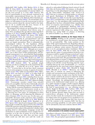 (Jackendoff 1990; Lashley 1956; Merker 2013c; J. Prinz
2007; W. Prinz 2003b). In everyday life, when speaking
about this level of representation of external objects, we
use the term percept (J. A. Gray 1995); however, this
level of representation is more precisely construed as an
intermediate representational format (e.g., the color red
or the illusion of “da” in the McGurk effect) that links per-
ception to action (W. Prinz 2003b). (To not introduce more
jargon, we will continue to use the term percept to refer to
conscious contents about the external world or the body,
but we do so mindful that the term, because of its
sensory connotation, can be misleading.)
The proposal that contents are perceptual-like is based
on the synthesis of conclusions from diverse areas of
study. First, according to the age-old sensorium hypothesis
(Godwin et al. 2013; Goodale & Milner 2004; J. A. Gray
2004; Grossberg 1999; Harleß 1861; James 1890; Müller
1843; Woodworth 1915), the contents of consciousness
are inﬂuenced primarily by perceptual-based (and not
motor-based) events and processes, because motor pro-
cesses are largely unconscious. There is substantial phe-
nomenological evidence for this hypothesis. During
action, for example, one is unconscious of the efference
to the muscles that dictates which ﬁbers should be activated
at which time (Rosenbaum 2002). Although one is uncon-
scious of these complex programs (Johnson & Haggard
2005), one is often aware of their proprioceptive and per-
ceptual consequences (e.g., perceiving the hand grasping;
Fecteau et al. 2001; Fourneret & Jeannerod 1998; Gottlieb
& Mazzoni 2004; J. A. Gray 2004; Heath et al. 2008; Liu
et al. 2008; Rossetti 2001). These images tend to be percep-
tual-like images of action outcomes (Hommel 2009; Jean-
nerod 2006; Pacherie 2008): “In perfectly simple
voluntary acts there is nothing else in the mind but the kin-
esthetic idea … of what the act is to be” (James 1890,
p. 771).11
It seems that we do not have direct, conscious
access to motor programs, to syntax, to aspects of executive
control (Crick 1995; Suhler & Churchland 2009; Tallon-
Baudry 2012; van Gaal et al. 2008), or to other kinds of
“efference generators” (Grossberg 1999; Morsella &
Bargh 2010b; Rosenbaum 2002), including those for emo-
tional systems (e.g., the amygdala; Anderson & Phelps
2002; LeDoux 1996; Öhman et al. 2007; Olsson & Phelps
2004). (Unconscious executive control from activated
action sets exempliﬁes what has been historically referred
to as “imageless,” determining tendencies; Ach 1905/1951.)
In line with the sensorium hypothesis, examination of the
liaison between action and consciousness reveals an iso-
morphism regarding what one is conscious of when one is
(a) observing one’s own action, (b) anticipating an action
effect, (c) dreaming, and (d) observing the behaviors of
others (Graziano 2010). In every case, it is the same, per-
ceptual-like dimension of the experience that constitutes
what is consciously available (Farrer et al. 2008; Melcher
et al. 2013; Morsella & Bargh 2010b; Rizzolatti et al.
2008; Sperry 1952). Speech processing provides a compel-
ling example. Consider the argument by Levelt (1989) that,
of all of the processes involved in language production, one
is conscious of only a subset of the processes, whether when
speaking aloud or subvocalizing. (Language reveals that
mechanisms in action production can be complex but un-
conscious, as in the case of syntax.) It is for this reason
that, when speaking, one often does not know exactly
which words one will utter next until the words are
uttered or subvocalized following lexical retrieval (Levelt
1989; Slevc & Ferreira 2006). For instance, in the phono-
logical loop, it is the phonological representation and not,
say, the motor-related, “articulatory code” (Ford et al.
2005) that one is conscious of during spoken or subvocal-
ized speech (Buchsbaum & D’Esposito 2008; Fodor
1998; Rizzolatti et al. 2008). It is for this reason that Buchs-
baum (2013) concluded that, in the phonological loop, the
“inner voice” (i.e., the articulatory code) cannot hear itself.
Although there has been substantial debate regarding the
nature of conscious representations (e.g., whether they
are “analogical” or “propositional”; Markman 1999), few
would argue about the isomorphism among the conscious
contents experienced while acting (e.g., saying “hello”),
dreaming (e.g., saying “hello” in a dream), or observing
the action of another (e.g., hearing “hello”).
3.1.1. Perceptual-like contents as the lingua franca of
action systems. Building on the sensorium hypothesis,
we encountered a second reason why conscious contents
must be perceptual-like. This reason pertains to the
nature of the representational format. Regarding collective
inﬂuence, the format of conscious contents must permit the
contents to inﬂuence action systems (Freeman 2004) if
there is to be perception-to-action translations (Merker
2012; W. Prinz 2003b). With this in mind, one would
expect that the nature of representations involved in con-
sciousness would be capable of being received and “under-
stood” (i.e., to be access general; Barrett 2005) by multiple
action systems in the brain. The perceptual-like representa-
tions discussed above in section 3.1 happen to meet this cri-
terion. It has been proposed a priori, and for reasons having
nothing to do with the current theorizing, that the repre-
sentations that are the most “broadcastable” (i.e., received
and understood by the most brain systems) happen to be
perceptual in nature (Fodor 1983; Morsella & Bargh
2010b; Morsella et al. 2009b).12
Moreover, one could
argue that, if contents are aimed at inﬂuencing the
complex and unconscious action mechanisms of the skele-
tomotor output system, it makes sense that the format of
these contents would be the format to which the skeleto-
motor output system evolved to respond (i.e., perceptual
stimuli). Accordingly, the phylogenetically old response
systems in the skeletomotor output system (e.g., allowing
for a spider stimulus to trigger a startle response; Rakison
& Derringer 2008) are likely to have evolved to deal with
this kind of representation (i.e., one reﬂecting external
objects; Bargh & Morsella 2008; LeDoux 1996). Thus,
perceptual-like representations can be construed as a
kind of (domain general) lingua franca that can lead to
content-driven activations in the skeletomotor output
system. In other words, the mechanisms in the skeletomo-
tor output system do not possess access speciﬁcity to con-
tents in the conscious ﬁeld (because they have access to
all of the contents in the conscious ﬁeld), but they do
possess processing speciﬁcity (as each action mechanism
can be activated by only some contents; Barrett 2005).
3.2. Tenet: Conscious contents can directly activate
action processes in the skeletal muscle output system
According to ideomotor theory (Greenwald 1970; Harleß
1861; Hommel 2009; Hommel et al. 2001; James 1890;
Lotze 1852), the perceptual representations identiﬁed by
Morsella et al.: Homing in on consciousness in the nervous system
BEHAVIORAL AND BRAIN SCIENCES, 39 (2016) 7
https:/www.cambridge.org/core/terms. https://doi.org/10.1017/S0140525X15002228
Downloaded from https:/www.cambridge.org/core. University of Colorado Boulder, on 01 Apr 2017 at 14:55:13, subject to the Cambridge Core terms of use, available at
 