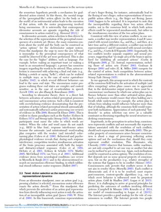 the sensorium hypothesis provide a mechanism for goal-
directed action control. In this theory, the mental image
of the (perceptual-like) action effects (in the body or in
the world) of an instrumental action leads to the execution
of that action, with the motor programming involved
being unconscious. (It is noteworthy that contemporary
ideomotor accounts are agnostic regarding the role of
consciousness in action control [e.g., Hommel 2013].)
In ideomotor accounts, action selection is thus driven by
the selection of the representation of the perceptual conse-
quences of a motoric act. Hence, the many conscious con-
tents about the world and the body can be construed as
“action options” for the skeletomotor output system.
From this standpoint, the urge to move the arm leftward
is isomorphic to the perceptual consequences of what
would be observed if the act were performed. This is also
the case for the “higher” abilities, such as language. For
example, before making an important toast (or making a
toast in an unmastered language), a person has conscious
imagery regarding the words to be uttered. Thus, action se-
lection is concerned with achieving a ﬁnal end state (e.g.,
ﬂicking a switch or saying “hello”), which can be realized
in multiple ways, as in the case of motor equivalence
(Lashley 1942), in which several different behaviors can
lead to the same end state. The unconscious motor pro-
grams realizing these end states are complex and context
sensitive, as in the case of co-articulation in speech
(Levelt 1989; see also Zhang & Rosenbaum 2008).
According to ideomotor theory, there is a direct link
between activation of action-related perceptual processes
and (unconscious) action systems. Such a link is consistent
with overwhelming evidence demonstrating that the pre-
sentation of action-related perceptual stimuli automatically
and systematically inﬂuences action processing (see reviews
of evidence in: Ellis 2009; Hommel & Elsner 2009). This is
evident in classic paradigms such as the ﬂanker (Eriksen &
Eriksen 1974) and Stroop tasks (Stroop 1935). In the latter,
participants must name the color in which words are
written. When the color and word name do not match
(e.g., RED in blue font), response interference arises
because the automatic (and unintentional) word-reading
plan competes with the weaker (and intended) color-
naming plan (Cohen et al. 1990). Behavioral and psycho-
physiological evidence reveals that, during such response
interference, competition involves simultaneous activation
of the brain processes associated with both the target-
and distracter-related responses (Coles et al. 1985;
DeSoto et al. 2001; Eriksen & Schultz 1979; Mattler
2005; McClelland 1979; van Veen et al. 2001). Additional
evidence stems from neurological conditions (see review
in Morsella & Bargh 2011) and in the aforementioned re-
search on unconscious efference binding, in which sublim-
inal stimuli inﬂuence motor responses (Hallett 2007).
3.3. Tenet: Action selection as the result of inter-
representational dynamics
From an ideomotor standpoint, once an action goal (e.g.,
pressing a button) is selected, unconscious motor efference
enacts the action directly.13
From this standpoint, that
which prevents the activation of an action goal representa-
tion from directly inﬂuencing overt action is only the activa-
tion of an incompatible action goal (James 1890; W. Prinz
et al. 2009). In this framework, conscious representations
of one’s ﬁnger ﬂexing, for instance, automatically lead to
the ﬂexing of one’s ﬁnger, unless representations of incom-
patible action effects (e.g., the ﬁnger not ﬂexing; James
1890) happen to be activated. It is important to note that
the incompatibility regarding these two action effects
resides, not in the conscious ﬁeld, in which both action
effects could be represented simultaneously, but rather in
the simultaneous execution of the two action plans.
Consistent with this view of action conﬂicts, in one sce-
nario, a conﬂict may involve representations A and B (asso-
ciated with neural correlates ANC and BNC), and then, at a
later time and in a different context, a conﬂict may involve
representations C and D (associated with neural correlates
CNC and DNC; Curtis & D’Esposito 2009). Importantly, the
two conﬂicts involve separate cognitive and neural pro-
cesses, suggesting that “no single area of the brain is specia-
lized for inhibiting all unwanted actions” (Curtis &
D’Esposito 2009, p. 72). Instead, representations, includ-
ing those of action sets (Fuster 2003; Grafman &
Krueger 2009) and rules (E. K. Miller 2000) compete for
the control of action. Such competition between action-
related representations is evident in the aforementioned
Stroop Task (Stroop 1935).
In our approach, this arrangement in which the contents
of the conscious ﬁeld lead to the activation of multiple (and
often competing) action plans causes one to appreciate
that, in the skeletomotor output system, there must be a
(unconscious) mechanism by which one action plan can in-
ﬂuence behavior more than other activated action plans.
Such a mechanism would ensure that when holding one’s
breath while underwater, for example, the action plan to
refrain from inhaling would inﬂuence behavior more than
that of inhaling, although the conscious ﬁeld would repre-
sent both inclinations. Appreciation of such potential “bot-
tlenecks” in action selection can serve as a valuable
constraint on theorizing regarding the neural structures un-
derlying consciousness.
Importantly, in the perception-to-action loop, conscious-
ness represents conﬂicts and not necessarily the represen-
tations associated with the resolution of such conﬂicts,
should such representations exist (Morsella 2005). This pe-
culiar property of consciousness arises because conscious-
ness is about a stage of processing reﬂecting action
options and not the mechanisms that, should they exist,
represent conﬂict resolution. This illuminates why
Chomsky (1988) observes that humans, unlike machines,
are not only compelled to act one way or another but also
can be inclined to act a certain way. Again, such inclinations
could be construed as action options. The resolution of con-
ﬂict depends not on some general property of conscious-
ness, but on the peculiarities (e.g., relative strengths) of
the systems that happen to be in conﬂict (Skinner 1953).
Consciousness only permits that conﬂicts occur; it does
not aim to resolve them (Morsella 2005). Each conﬂict is
idiosyncratic and, if it is to be resolved, must require
post-conscious, content-speciﬁc algorithms (e.g., one in
which overt behavior is inﬂuenced most by prepotent
action plans; Gold & Shadlen 2007; Logan et al. 2015).
Hence, it is challenging to arrive at general principles for
predicting the outcomes of conﬂicts involving different
systems (Campbell & Misanin 1969; Krauzlis et al. 2014;
see model of countermanding in Logan et al. [2015]).
The Internet provides a good analogy for the role of con-
sciousness in conﬂict: The Internet permits two people
Morsella et al.: Homing in on consciousness in the nervous system
8 BEHAVIORAL AND BRAIN SCIENCES, 39 (2016)
https:/www.cambridge.org/core/terms. https://doi.org/10.1017/S0140525X15002228
Downloaded from https:/www.cambridge.org/core. University of Colorado Boulder, on 01 Apr 2017 at 14:55:13, subject to the Cambridge Core terms of use, available at
 