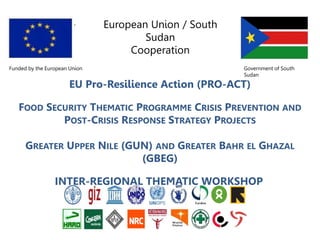 European Union / South
Sudan
Cooperation
Funded by the European Union Government of South
Sudan
EU Pro-Resilience Action (PRO-ACT)
FOOD SECURITY THEMATIC PROGRAMME CRISIS PREVENTION AND
POST-CRISIS RESPONSE STRATEGY PROJECTS
GREATER UPPER NILE (GUN) AND GREATER BAHR EL GHAZAL
(GBEG)
INTER-REGIONAL THEMATIC WORKSHOP
 
