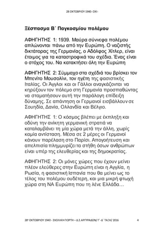 28 ΟΚΤΩΒΡΙΟΥ 1940- ΟΧΙ-
28η
ΟΚΤΩΒΡΙΟΥ 1940 - ΣΧΟΛΙΚΗ ΓΙΟΡΤΗ – Δ.Σ.ΑΡΓΥΡΑΔΩΝ/ Γ΄-Δ΄ ΤΑΞΗ/ 2016 4
Ξέσπασμα Β΄ Παγκοσμίου πολέμου
ΑΦΗΓΗΤΗΣ 1: 1939. Μαύρα σύννεφα πολέμου
απλώνονται πάνω από την Ευρώπη. Ο ναζιστής
δικτάτορας της Γερμανίας, ο Αδόλφος Χίτλερ, είναι
έτοιμος για τα καταστροφικά του σχέδια. Ένας είναι
ο στόχος του. Να κατακτήσει όλη την Ευρώπη
ΑΦΗΓΗΤΗΣ 2: Σύμμαχο στα σχέδιά του βρίσκει τον
Μπενίτο Μουσολίνι, τον ηγέτη της φασιστικής
Ιταλίας. Οι Άγγλοι και οι Γάλλοι αναγκάζονται να
κηρύξουν τον πόλεμο στη Γερμανία προσπαθώντας
να σταματήσουν αυτή την παράλογη επίδειξη
δύναμης. Σε απάντηση οι Γερμανοί εισβάλλουν σε
Σουηδία, Δανία, Ολλανδία και Βέλγιο.
ΑΦΗΓΗΤΗΣ 1: Ο κόσμος βλέπει με έκπληξη και
οδύνη την ανίκητη γερμανική στρατιά να
καταλαμβάνει τη μία χώρα μετά την άλλη, χωρίς
καμία αντίσταση. Μέσα σε 2 μέρες οι Γερμανοί
κάνουν παρέλαση στο Παρίσι. Απογοήτευση και
απελπισία πλημμυρίζει τα στήθη όσων ανθρώπων
είναι υπέρ της ελευθερίας και της δημοκρατίας.
ΑΦΗΓΗΤΗΣ 2: Οι μόνες χώρες που έχουν μείνει
πλέον ελεύθερες στην Ευρώπη είναι η Αγγλία, η
Ρωσία, η φασιστική Ισπανία που θα μείνει ως το
τέλος του πολέμου ουδέτερη, και μια μικρή φτωχή
χώρα στη ΝΑ Ευρώπη που τη λένε Ελλάδα…
 