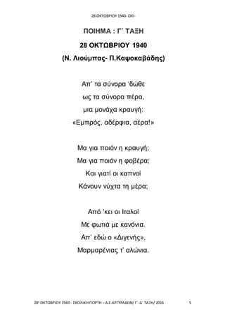 28 ΟΚΤΩΒΡΙΟΥ 1940- ΟΧΙ-
28η
ΟΚΤΩΒΡΙΟΥ 1940 - ΣΧΟΛΙΚΗ ΓΙΟΡΤΗ – Δ.Σ.ΑΡΓΥΡΑΔΩΝ/ Γ΄-Δ΄ ΤΑΞΗ/ 2016 5
ΠΟΙΗΜΑ : Γ΄ ΤΑΞΗ
28 ΟΚΤΩΒΡΙΟΥ 1940
(Ν. Λιούμπας- Π.Καψοκαβάδης)
Απ’ τα σύνορα ‘δώθε
ως τα σύνορα πέρα,
μια μονάχα κραυγή:
«Εμπρός, αδέρφια, αέρα!»
Μα για ποιόν η κραυγή;
Μα για ποιόν η φοβέρα;
Και γιατί οι καπνοί
Κάνουν νύχτα τη μέρα;
Από ‘κει οι Ιταλοί
Με φωτιά με κανόνια.
Απ’ εδώ ο «Διγενής»,
Μαρμαρένιας τ’ αλώνια.
 