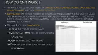  CONVOLUTIONAL, NONLINEAR, POOLING LAYERS AND FULLY
CONNECTED LAYERS, GENERATES THE OUTPUT
 CONVOLUTION
 CONVOLUTION
LINE UP THE FEATURE AND THE IMAGE
MULTIPLY EACH IMAGE PIXEL BY CORRESPONDING
FEATURE PIXEL
ADD THE VALUES AND FIND THE SUM
DIVIDE THE SUM BY THE TOTAL NUMBER OF PIXELS
IN THE FEATURE
 
