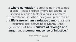 127
“a whole generation is growing up in the camps
of exile – these children who’ve lost a father to
shelling, a friend’s brother to bullets, a sister’s
husband to torture. When they grow up and realize
that life is more than a refugee camp, that it isn’t
natural to lose everything to tyranny … this
generation will bear a culture of revenge and
anger, and a permanent sense of injustice.”
- Activist Aziz Asaad, Guardian
 