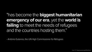 13
"has become the biggest humanitarian
emergency of our era, yet the world is
failing to meet the needs of refugees
and the countries hosting them.”
- António Guterres, the UN High Commissioner for Refugees
August 2014 http://www.unhcr.org/53ff76c99.html
 