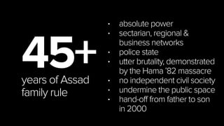 16
45+years of Assad
family rule
• absolute power
• sectarian, regional & business
networks
• police state
• utter brutality (Hama ’82)
• no independent civil society
• undermine the public space
• father to son hand-off in 2000
 