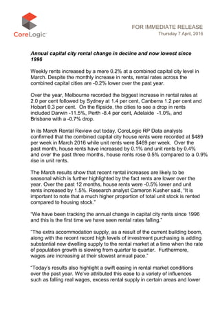 FOR IMMEDIATE RELEASE
Thursday 7 April, 2016
Annual capital city rental change in decline and now lowest since
1996
Weekly rents increased by a mere 0.2% at a combined capital city level in
March. Despite the monthly increase in rents, rental rates across the
combined capital cities are -0.2% lower over the past year.
Over the year, Melbourne recorded the biggest increase in rental rates at
2.0 per cent followed by Sydney at 1.4 per cent, Canberra 1.2 per cent and
Hobart 0.3 per cent. On the flipside, the cities to see a drop in rents
included Darwin -11.5%, Perth -8.4 per cent, Adelaide -1.0%, and
Brisbane with a -0.7% drop.
In its March Rental Review out today, CoreLogic RP Data analysts
confirmed that the combined capital city house rents were recorded at $489
per week in March 2016 while unit rents were $469 per week. Over the
past month, house rents have increased by 0.1% and unit rents by 0.4%
and over the past three months, house rents rose 0.5% compared to a 0.9%
rise in unit rents.
The March results show that recent rental increases are likely to be
seasonal which is further highlighted by the fact rents are lower over the
year. Over the past 12 months, house rents were -0.5% lower and unit
rents increased by 1.5%. Research analyst Cameron Kusher said, “It is
important to note that a much higher proportion of total unit stock is rented
compared to housing stock.”
“We have been tracking the annual change in capital city rents since 1996
and this is the first time we have seen rental rates falling.”
“The extra accommodation supply, as a result of the current building boom,
along with the recent record high levels of investment purchasing is adding
substantial new dwelling supply to the rental market at a time when the rate
of population growth is slowing from quarter to quarter. Furthermore,
wages are increasing at their slowest annual pace.”
“Today’s results also highlight a swift easing in rental market conditions
over the past year. We’ve attributed this ease to a variety of influences
such as falling real wages, excess rental supply in certain areas and lower
 