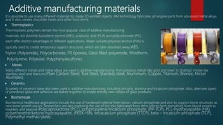 Additive manufacturing materials
It is possible to use many different materials to create 3D-printed objects. AM technology fabricates jet engine parts from advanced metal alloys,
and it also creates chocolate treats and other food items.
 Thermoplastics
Thermoplastic polymers remain the most popular class of additive manufacturing
materials. Acrylonitrile butadiene styrene (ABS), polylactic acid (PLA) and polycarbonate (PC)
each offer distinct advantages in different applications. Water-soluble polyvinyl alcohol (PVA) is
typically used to create temporary support structures, which are later dissolved away.(ABS,
Nylon (Polyamide), Polycarbonate, PP, Epoxies, Glass filled polyamide, Windform,
Polystyrene, Polyester, Polyphenylesulfone).
 Metals
Many different metals and metal alloys are used in additive manufacturing, from precious metals like gold and silver to strategic metals like
stainless steel and titanium.(Plain Carbon Steel, Tool Steel, Stainless steel, Aluminium, Copper, Titanium, Bronze, Nickel
Alumides).
 Ceramics
A variety of ceramics have also been used in additive manufacturing, including zirconia, alumina and tricalcium phosphate. Also, alternate layers
of powdered glass and adhesive are baked together to create entirely new classes of glass products.
 Biochemicals
Biochemical healthcare applications include the use of hardened material from silicon, calcium phosphate and zinc to support bone structures as
new bone growth occurs. Researchers are also exploring the use of bio-inks fabricated from stem cells to form everything from blood vessels to
bladders and beyond.(Polycaprolactone (PCL), polypropylene-tricalcium phosphate, (PP-TCP), PCL-hydroxyapatite (HA),
polyetheretherketone-hydroxyapatite, (PEEK-HA), tetracalcium phosphate (TTCP), beta – tricalcium phosphate (TCP),
Polymethyl methacrylate).
 