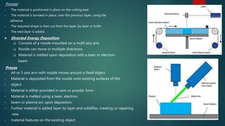 Process
• The material is positioned in place on the cutting bed.
• The material is bonded in place, over the previous layer, using the
adhesive.
• The required shape is then cut from the layer, by laser or knife.
• The next layer is added.
 Directed Energy Deposition
 Consists of a nozzle mounted on a multi axis arm
 Nozzle can move in multiple directions
 Material is melted upon deposition with a laser or electron
beam
Proces
• A4 or 5 axis arm with nozzle moves around a fixed object.
• Material is deposited from the nozzle onto existing surfaces of the
• object.
• Material is either provided in wire or powder form.
• Material is melted using a laser, electron
• beam or plasma arc upon deposition.
• Further material is added layer by layer and solidifies, creating or repairing
new
• material features on the existing object.
 