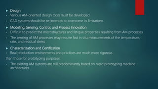  Design
• Various AM-oriented design tools must be developed
• CAD systems should be re-invented to overcome its limitations
 Modeling, Sensing, Control, and Process Innovation
• Difficult to predict the microstructures and fatigue properties resulting from AM processes
• The sensing of AM processes may require fast in situ measurements of the temperature,
rate, and residual stress
 Characterization and Certification
• Real production environments and practices are much more rigorous
than those for prototyping purposes.
• The existing AM systems are still predominantly based on rapid prototyping machine
architectures
 