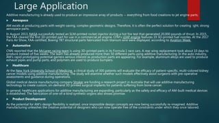 Large Application
Additive manufacturing is already used to produce an impressive array of products -- everything from food creations to jet engine parts.
 Aerospace
AM excels at producing parts with weight-saving, complex geometric designs. Therefore, it is often the perfect solution for creating ight, strong
aerospace parts.
In August 2013, NASA successfully tested an SLM-printed rocket injector during a hot fire test that generated 20,000 pounds of thrust. In 2015,
the FAA cleared the first 3D-printed part for use in a commercial jet engine. CFM's LEAP engine features 19 3D-printed fuel nozzles. At the 2017
Paris Air Show, FAA-certified, Boeing 787 structural parts fabricated from titanium wire were displayed, according to Aviation Week.
 Automotive
CNN reported that the McLaren racing team is using 3D-printed parts in its Formula 1 race cars. A rear wing replacement took about 10 days to
produce instead of five weeks. The team has already produced more than 50 different parts using additive manufacturing. In the auto industry,
AM's rapid prototyping potential garners serious interest as production parts are appearing. For example, aluminum alloys are used to produce
exhaust pipes and pump parts, and polymers are used to produce bumpers.
 Healthcare
At the New York University School of Medicine, a clinical study of 300 patients will evaluate the efficacy of patient-specific, multi-colored kidney
cancer models using additive manufacturing. The study will examine whether such models effectively assist surgeons with pre-operative
assessments and guidance during operations.
Global medical device manufacturing company Stryker are funding a research project in Australia that will use additive manufacturing
technology to create custom, on-demand 3D printed surgical implants for patients suffering from bone cancer.
In general, healthcare applications for additive manufacturing are expanding, particularly as the safety and efficacy of AM-built medical devices
is established. The fabrication of one-of-a-kind synthetic organs also shows promise.
 Product Development
As the potential for AM's design flexibility is realized, once impossible design concepts are now being successfully re-imagined. Additive
manufacturing unleashes the creative potential of designers who can now operate free of the constraints under which they once labored.
 