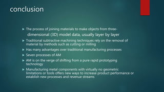 conclusion
 The process of joining materials to make objects from three-
dimensional (3D) model data, usually layer by layer
 Traditional subtractive machining techniques rely on the removal of
material by methods such as cutting or milling
 Has many advantages over traditional manufacturing processes
 Seven processes of AM
 AM is on the verge of shifting from a pure rapid prototyping
technology
 Manufacturing metal components with virtually no geometric
limitations or tools offers new ways to increase product performance or
establish new processes and revenue streams
 