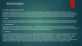 Advantages
 Design complexity and freedom:
The advent of 3D printing has seen a proliferation of products (designed in digital environments), which involve levels of
complexity that simply could not be produced physically in any other way. While this advantage has been taken up by designers
and artists to impressive visual effect, it has also made a significant impact on industrial applications, whereby applications are
being developed to materialize complex components that are proving to be both lighter and stronger than their predecessors
 Speed:
You can create complex parts within hours , with limited human resources. Only machine operator is needed for loading the data
and the powder material, start the process and finally for the finishing. During the manufacturing process no operator is needed
 Customisation
3D printing processes allow for mass customisation — the ability to personalize products according to individual needs and
requirements. Even within the same build chamber, the nature of 3D printing means that numerous products can be manufactured
at the same time according to the end-users requirements at no additional process cost.
 Tool-less
For industrial manufacturing, one of the most cost-, time- and labour-intensive stages of the product development process is the
production of the tools. For low to medium volume applications, industrial 3D printing — or additive manufacturing — can
eliminate the need for tool production and, therefore, the costs, lead times and labour associated with it. This is an extremely
attractive proposition, that an increasing number or manufacturers are taking advantage of. Furthermore, because of the
complexity advantages stated above, products and components can be designed specifically to avoid assembly requirements with
intricate geometry and complex features further eliminating the labour and costs associated with assembly processes.
 