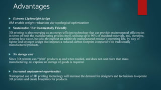 Advantages
 Extreme Lightweight design
AM enable weight reduction via topological optimization
 Sustainable / Environmentally Friendly
3D printing is also emerging as an energy-efficient technology that can provide environmental efficiencies
in terms of both the manufacturing process itself, utilising up to 90% of standard materials, and, therefore,
creating less waste, but also throughout an additively manufactured product’s operating life, by way of
lighter and stronger design that imposes a reduced carbon footprint compared with traditionally
manufactured products.
 No storage cost
Since 3D printers can “print” products as and when needed, and does not cost more than mass
manufacturing, no expense on storage of goods is required.
 Increased employment opportunities
Widespread use of 3D printing technology will increase the demand for designers and technicians to operate
3D printers and create blueprints for products.
 