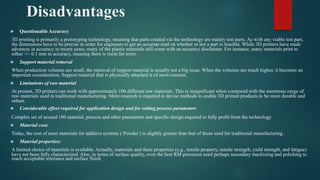 Disadvantages
 Questionable Accuracy
3D printing is primarily a prototyping technology, meaning that parts created via the technology are mainly test parts. As with any viable test part,
the dimensions have to be precise in order for engineers to get an accurate read on whether or not a part is feasible. While 3D printers have made
advances in accuracy in recent years, many of the plastic materials still come with an accuracy disclaimer. For instance, many materials print to
either +/- 0.1 mm in accuracy, meaning there is room for error.
 Support material removal
When production volumes are small, the removal of support material is usually not a big issue. When the volumes are much higher, it becomes an
important consideration. Support material that is physically attached is of most concern.
 Limitations of raw material
At present, 3D printers can work with approximately 100 different raw materials. This is insignificant when compared with the enormous range of
raw materials used in traditional manufacturing. More research is required to devise methods to enable 3D printed products to be more durable and
robust.
 Considerable effort required for application design and for setting process parameters
Complex set of around 180 material, process and other parameters and specific design required to fully profit from the technology
 Material cost:
Today, the cost of most materials for additive systems ( Powder ) is slightly greater than that of those used for traditional manufacturing .
 Material properties:
A limited choice of materials is available. Actually, materials and there properties (e.g., tensile property, tensile strength, yield strength, and fatigue)
have not been fully characterized. Also, in terms of surface quality, even the best RM processes need perhaps secondary machining and polishing to
reach acceptable tolerance and surface finish
 