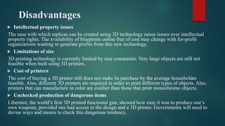 Disadvantages
 Intellectual property issues
The ease with which replicas can be created using 3D technology raises issues over intellectual
property rights. The availability of blueprints online free of cost may change with for-profit
organizations wanting to generate profits from this new technology.
 Limitations of size
3D printing technology is currently limited by size constraints. Very large objects are still not
feasible when built using 3D printers.
 Cost of printers
The cost of buying a 3D printer still does not make its purchase by the average householder
feasible. Also, different 3D printers are required in order to print different types of objects. Also,
printers that can manufacture in color are costlier than those that print monochrome objects.
 Unchecked production of dangerous items
Liberator, the world’s first 3D printed functional gun, showed how easy it was to produce one’s
own weapons, provided one had access to the design and a 3D printer. Governments will need to
devise ways and means to check this dangerous tendency.
 