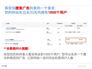 Confidential + Proprietary
**谷歌顾问小提醒：
如您现在的列表人数没有达到1000个用户，您可以先开一个展
示的再营销广告，让您网站一点时间去积累用户人数
再营销搜索广告列表的一个要求：
您的网站在过去30天内拥有1000个用户
 