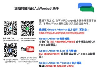 您随时随地的AdWords小助手
通過下列方式，您可以與Google官方廣告專家分享交
流，了解AdWords最新活動以及產品信息分享。
最新版 Google AdWords官方社群，幫到您！
https://www.zh.adwords-community.com/
Google AdWords微信帳號:
谷歌广告 (ID: AdWordsOfficial) 或者掃描左侧 QR
code 立即關注！
Google AdWords Line 官方帳號:
(ID: @adwordstw) 或者掃描左側 QR code 立即關
注！
Google AdWords YouTube 官方頻道
頻道：AdWords Greater China
微信: 谷歌广告
(ID: AdWordsOfficial)
Line: Google AdWords
(ID: @adwordstw)
FB: Google AdWords
(/gcnadwords)
AdWords Greater China
http://www.youtube.
com/c/AdWordsGreaterCh
ina
 